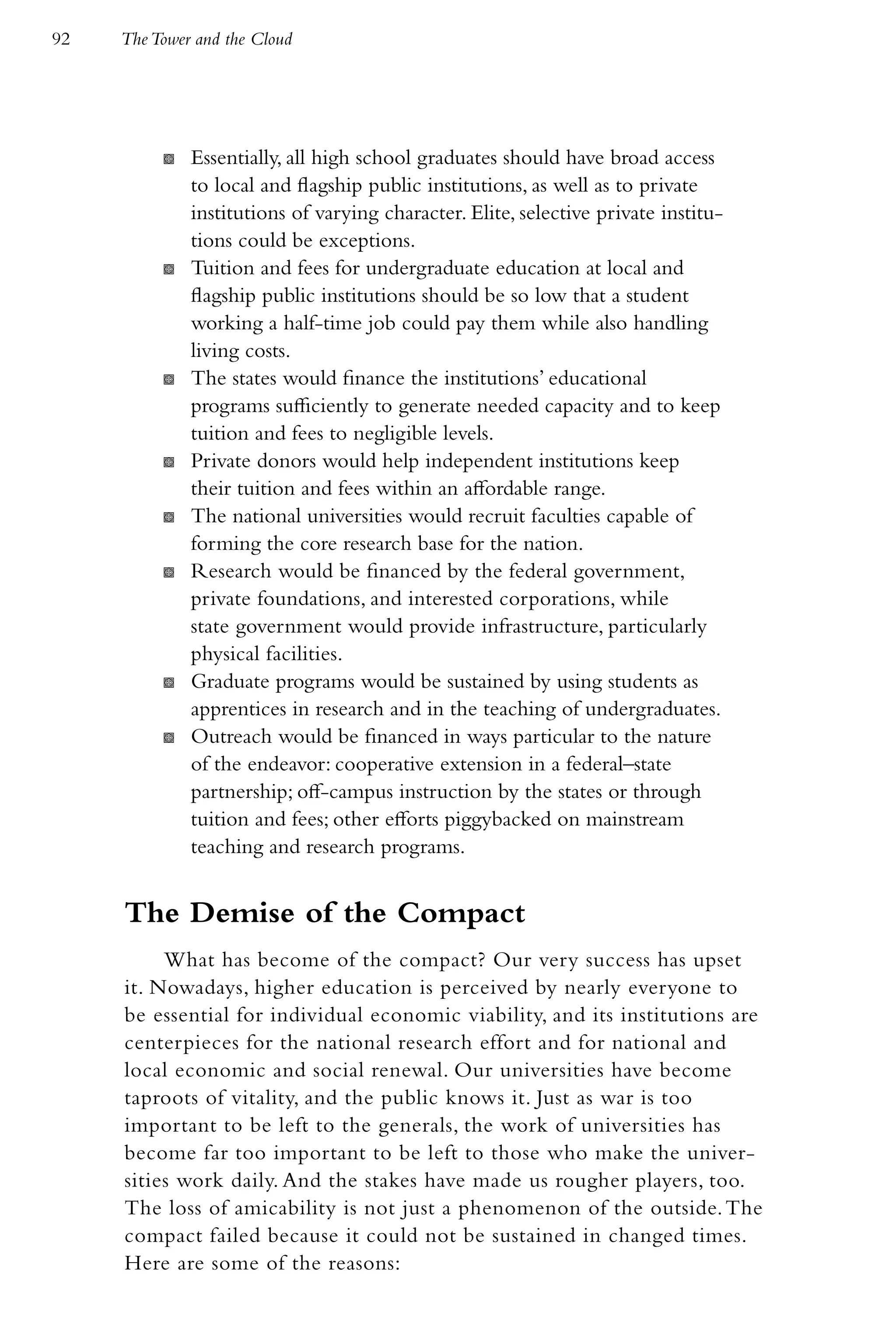 92   The Tower and the Cloud




          K   Essentially, all high school graduates should have broad access
              to local and flagship public institutions, as well as to private
              institutions of varying character. Elite, selective private institu-
              tions could be exceptions.
          K   Tuition and fees for undergraduate education at local and
              flagship public institutions should be so low that a student
              working a half-time job could pay them while also handling
              living costs.
          K   The states would finance the institutions’ educational
              programs sufficiently to generate needed capacity and to keep
              tuition and fees to negligible levels.
          K   Private donors would help independent institutions keep
              their tuition and fees within an affordable range.
          K   The national universities would recruit faculties capable of
              forming the core research base for the nation.
          K   Research would be financed by the federal government,
              private foundations, and interested corporations, while
              state government would provide infrastructure, particularly
              physical facilities.
          K   Graduate programs would be sustained by using students as
              apprentices in research and in the teaching of undergraduates.
          K   Outreach would be financed in ways particular to the nature
              of the endeavor: cooperative extension in a federal–state
              partnership; off-campus instruction by the states or through
              tuition and fees; other efforts piggybacked on mainstream
              teaching and research programs.


     The Demise of the Compact
          What has become of the compact? Our very success has upset
     it. Nowadays, higher education is perceived by nearly everyone to
     be essential for individual economic viability, and its institutions are
     centerpieces for the national research effort and for national and
     local economic and social renewal. Our universities have become
     taproots of vitality, and the public knows it. Just as war is too
     important to be left to the generals, the work of universities has
     become far too important to be left to those who make the univer-
     sities work daily. And the stakes have made us rougher players, too.
     The loss of amicability is not just a phenomenon of the outside. The
     compact failed because it could not be sustained in changed times.
     Here are some of the reasons:
 