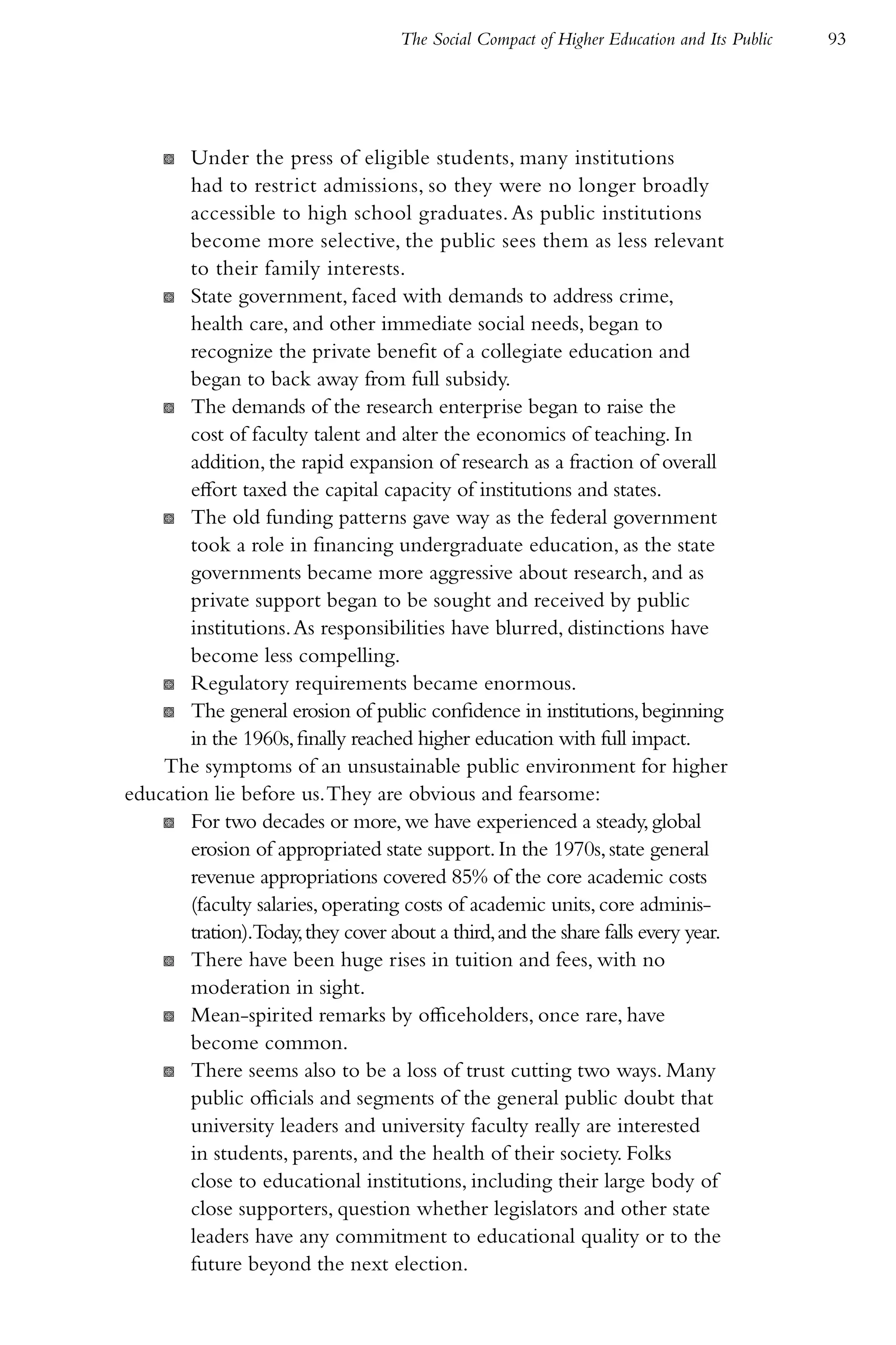 The Social Compact of Higher Education and Its Public   93




     K Under the press of eligible students, many institutions
       had to restrict admissions, so they were no longer broadly
       accessible to high school graduates. As public institutions
       become more selective, the public sees them as less relevant
       to their family interests.
    K State government, faced with demands to address crime,
       health care, and other immediate social needs, began to
       recognize the private benefit of a collegiate education and
       began to back away from full subsidy.
    K The demands of the research enterprise began to raise the
       cost of faculty talent and alter the economics of teaching. In
       addition, the rapid expansion of research as a fraction of overall
       effort taxed the capital capacity of institutions and states.
    K The old funding patterns gave way as the federal government
       took a role in financing undergraduate education, as the state
       governments became more aggressive about research, and as
       private support began to be sought and received by public
       institutions. As responsibilities have blurred, distinctions have
       become less compelling.
    K Regulatory requirements became enormous.
    K The general erosion of public confidence in institutions, beginning
       in the 1960s, finally reached higher education with full impact.
    The symptoms of an unsustainable public environment for higher
education lie before us. They are obvious and fearsome:
    K For two decades or more, we have experienced a steady, global
       erosion of appropriated state support. In the 1970s, state general
       revenue appropriations covered 85% of the core academic costs
       (faculty salaries, operating costs of academic units, core adminis-
       tration).Today, they cover about a third, and the share falls every year.
    K There have been huge rises in tuition and fees, with no
       moderation in sight.
    K Mean-spirited remarks by officeholders, once rare, have
       become common.
    K There seems also to be a loss of trust cutting two ways. Many
       public officials and segments of the general public doubt that
       university leaders and university faculty really are interested
       in students, parents, and the health of their society. Folks
       close to educational institutions, including their large body of
       close supporters, question whether legislators and other state
       leaders have any commitment to educational quality or to the
       future beyond the next election.
 