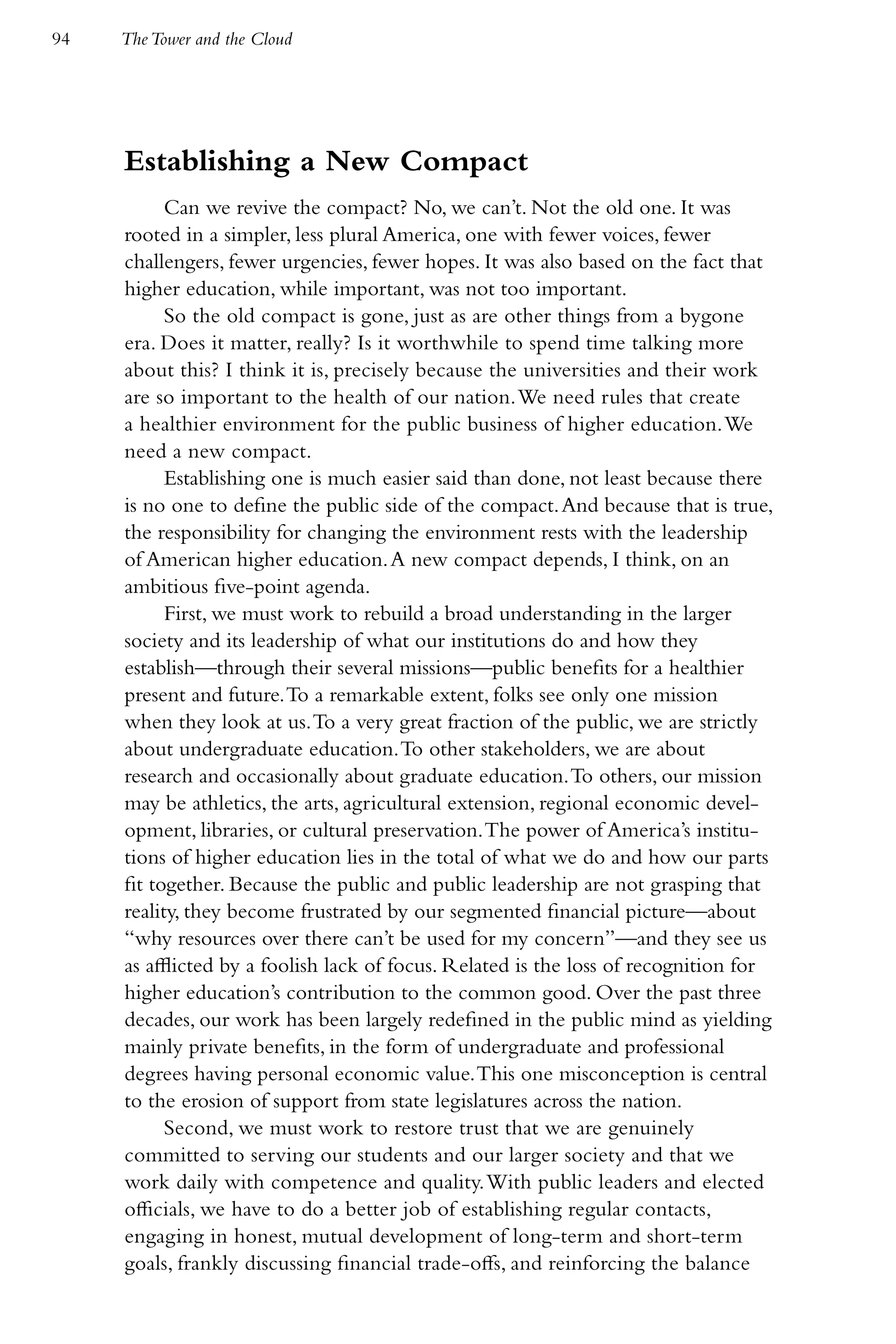 94   The Tower and the Cloud




     Establishing a New Compact
           Can we revive the compact? No, we can’t. Not the old one. It was
     rooted in a simpler, less plural America, one with fewer voices, fewer
     challengers, fewer urgencies, fewer hopes. It was also based on the fact that
     higher education, while important, was not too important.
           So the old compact is gone, just as are other things from a bygone
     era. Does it matter, really? Is it worthwhile to spend time talking more
     about this? I think it is, precisely because the universities and their work
     are so important to the health of our nation. We need rules that create
     a healthier environment for the public business of higher education. We
     need a new compact.
           Establishing one is much easier said than done, not least because there
     is no one to define the public side of the compact. And because that is true,
     the responsibility for changing the environment rests with the leadership
     of American higher education. A new compact depends, I think, on an
     ambitious five-point agenda.
           First, we must work to rebuild a broad understanding in the larger
     society and its leadership of what our institutions do and how they
     establish—through their several missions—public benefits for a healthier
     present and future. To a remarkable extent, folks see only one mission
     when they look at us. To a very great fraction of the public, we are strictly
     about undergraduate education. To other stakeholders, we are about
     research and occasionally about graduate education. To others, our mission
     may be athletics, the arts, agricultural extension, regional economic devel-
     opment, libraries, or cultural preservation. The power of America’s institu-
     tions of higher education lies in the total of what we do and how our parts
     fit together. Because the public and public leadership are not grasping that
     reality, they become frustrated by our segmented financial picture—about
     “why resources over there can’t be used for my concern”—and they see us
     as afflicted by a foolish lack of focus. Related is the loss of recognition for
     higher education’s contribution to the common good. Over the past three
     decades, our work has been largely redefined in the public mind as yielding
     mainly private benefits, in the form of undergraduate and professional
     degrees having personal economic value. This one misconception is central
     to the erosion of support from state legislatures across the nation.
           Second, we must work to restore trust that we are genuinely
     committed to serving our students and our larger society and that we
     work daily with competence and quality. With public leaders and elected
     officials, we have to do a better job of establishing regular contacts,
     engaging in honest, mutual development of long-term and short-term
     goals, frankly discussing financial trade-offs, and reinforcing the balance
 