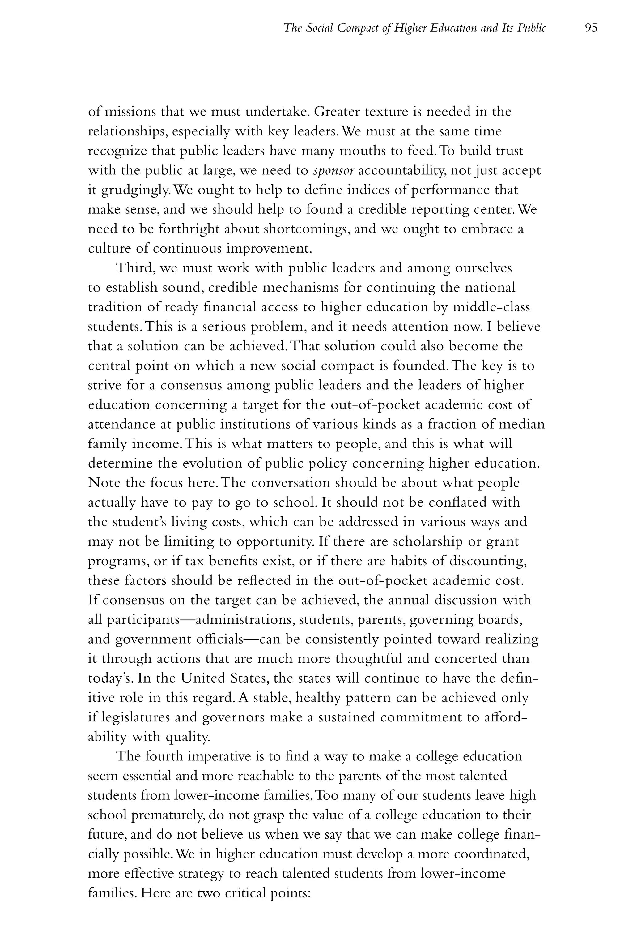 The Social Compact of Higher Education and Its Public   95




of missions that we must undertake. Greater texture is needed in the
relationships, especially with key leaders. We must at the same time
recognize that public leaders have many mouths to feed. To build trust
with the public at large, we need to sponsor accountability, not just accept
it grudgingly. We ought to help to define indices of performance that
make sense, and we should help to found a credible reporting center. We
need to be forthright about shortcomings, and we ought to embrace a
culture of continuous improvement.
      Third, we must work with public leaders and among ourselves
to establish sound, credible mechanisms for continuing the national
tradition of ready financial access to higher education by middle-class
students. This is a serious problem, and it needs attention now. I believe
that a solution can be achieved. That solution could also become the
central point on which a new social compact is founded. The key is to
strive for a consensus among public leaders and the leaders of higher
education concerning a target for the out-of-pocket academic cost of
attendance at public institutions of various kinds as a fraction of median
family income. This is what matters to people, and this is what will
determine the evolution of public policy concerning higher education.
Note the focus here. The conversation should be about what people
actually have to pay to go to school. It should not be conflated with
the student’s living costs, which can be addressed in various ways and
may not be limiting to opportunity. If there are scholarship or grant
programs, or if tax benefits exist, or if there are habits of discounting,
these factors should be reflected in the out-of-pocket academic cost.
If consensus on the target can be achieved, the annual discussion with
all participants—administrations, students, parents, governing boards,
and government officials—can be consistently pointed toward realizing
it through actions that are much more thoughtful and concerted than
today’s. In the United States, the states will continue to have the defin-
itive role in this regard. A stable, healthy pattern can be achieved only
if legislatures and governors make a sustained commitment to afford-
ability with quality.
      The fourth imperative is to find a way to make a college education
seem essential and more reachable to the parents of the most talented
students from lower-income families. Too many of our students leave high
school prematurely, do not grasp the value of a college education to their
future, and do not believe us when we say that we can make college finan-
cially possible. We in higher education must develop a more coordinated,
more effective strategy to reach talented students from lower-income
families. Here are two critical points:
 