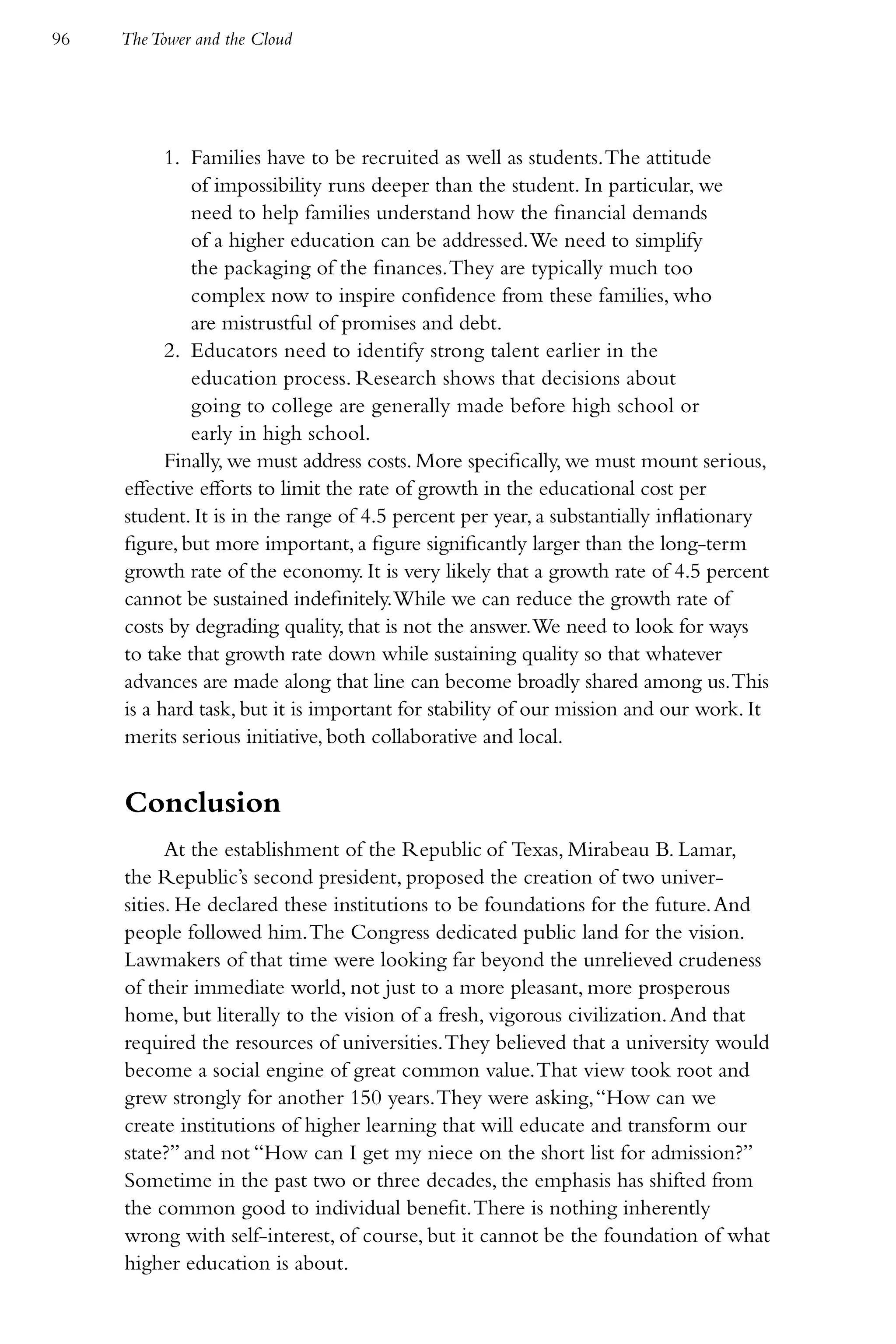 96   The Tower and the Cloud




           1. Families have to be recruited as well as students. The attitude
              of impossibility runs deeper than the student. In particular, we
              need to help families understand how the financial demands
              of a higher education can be addressed. We need to simplify
              the packaging of the finances. They are typically much too
              complex now to inspire confidence from these families, who
              are mistrustful of promises and debt.
           2. Educators need to identify strong talent earlier in the
              education process. Research shows that decisions about
              going to college are generally made before high school or
              early in high school.
           Finally, we must address costs. More specifically, we must mount serious,
     effective efforts to limit the rate of growth in the educational cost per
     student. It is in the range of 4.5 percent per year, a substantially inflationary
     figure, but more important, a figure significantly larger than the long-term
     growth rate of the economy. It is very likely that a growth rate of 4.5 percent
     cannot be sustained indefinitely. While we can reduce the growth rate of
     costs by degrading quality, that is not the answer. We need to look for ways
     to take that growth rate down while sustaining quality so that whatever
     advances are made along that line can become broadly shared among us. This
     is a hard task, but it is important for stability of our mission and our work. It
     merits serious initiative, both collaborative and local.


     Conclusion
           At the establishment of the Republic of Texas, Mirabeau B. Lamar,
     the Republic’s second president, proposed the creation of two univer-
     sities. He declared these institutions to be foundations for the future. And
     people followed him. The Congress dedicated public land for the vision.
     Lawmakers of that time were looking far beyond the unrelieved crudeness
     of their immediate world, not just to a more pleasant, more prosperous
     home, but literally to the vision of a fresh, vigorous civilization. And that
     required the resources of universities. They believed that a university would
     become a social engine of great common value. That view took root and
     grew strongly for another 150 years. They were asking, “How can we
     create institutions of higher learning that will educate and transform our
     state?” and not “How can I get my niece on the short list for admission?”
     Sometime in the past two or three decades, the emphasis has shifted from
     the common good to individual benefit. There is nothing inherently
     wrong with self-interest, of course, but it cannot be the foundation of what
     higher education is about.
 
