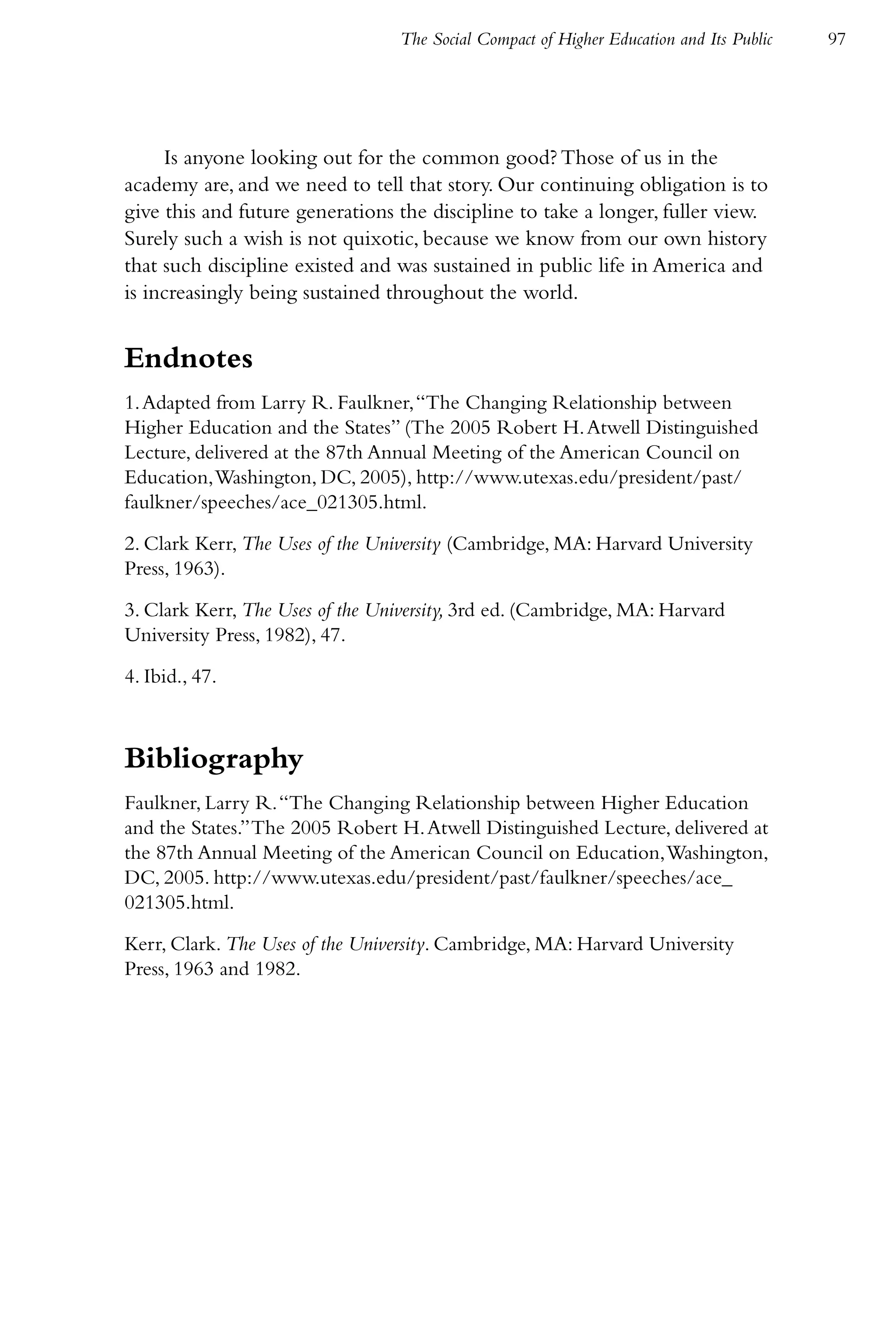 The Social Compact of Higher Education and Its Public   97




     Is anyone looking out for the common good? Those of us in the
academy are, and we need to tell that story. Our continuing obligation is to
give this and future generations the discipline to take a longer, fuller view.
Surely such a wish is not quixotic, because we know from our own history
that such discipline existed and was sustained in public life in America and
is increasingly being sustained throughout the world.


Endnotes
1. Adapted from Larry R. Faulkner, “The Changing Relationship between
Higher Education and the States” (The 2005 Robert H. Atwell Distinguished
Lecture, delivered at the 87th Annual Meeting of the American Council on
Education, Washington, DC, 2005), http://www.utexas.edu/president/past/
faulkner/speeches/ace_021305.html.

2. Clark Kerr, The Uses of the University (Cambridge, MA: Harvard University
Press, 1963).

3. Clark Kerr, The Uses of the University, 3rd ed. (Cambridge, MA: Harvard
University Press, 1982), 47.

4. Ibid., 47.



Bibliography
Faulkner, Larry R. “The Changing Relationship between Higher Education
and the States.” The 2005 Robert H. Atwell Distinguished Lecture, delivered at
the 87th Annual Meeting of the American Council on Education, Washington,
DC, 2005. http://www.utexas.edu/president/past/faulkner/speeches/ace_
021305.html.

Kerr, Clark. The Uses of the University. Cambridge, MA: Harvard University
Press, 1963 and 1982.
 