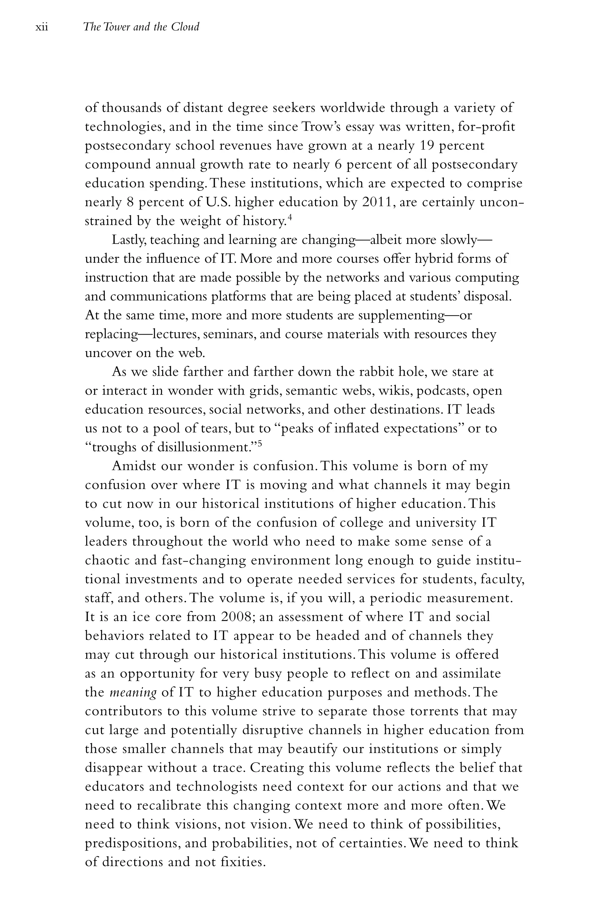 xii   The Tower and the Cloud




      of thousands of distant degree seekers worldwide through a variety of
      technologies, and in the time since Trow’s essay was written, for-profit
      postsecondary school revenues have grown at a nearly 19 percent
      compound annual growth rate to nearly 6 percent of all postsecondary
      education spending. These institutions, which are expected to comprise
      nearly 8 percent of U.S. higher education by 2011, are certainly uncon-
      strained by the weight of history.4
            Lastly, teaching and learning are changing—albeit more slowly—
      under the influence of IT. More and more courses offer hybrid forms of
      instruction that are made possible by the networks and various computing
      and communications platforms that are being placed at students’ disposal.
      At the same time, more and more students are supplementing—or
      replacing—lectures, seminars, and course materials with resources they
      uncover on the web.
            As we slide farther and farther down the rabbit hole, we stare at
      or interact in wonder with grids, semantic webs, wikis, podcasts, open
      education resources, social networks, and other destinations. IT leads
      us not to a pool of tears, but to “peaks of inflated expectations” or to
      “troughs of disillusionment.”5
            Amidst our wonder is confusion. This volume is born of my
      confusion over where IT is moving and what channels it may begin
      to cut now in our historical institutions of higher education. This
      volume, too, is born of the confusion of college and university IT
      leaders throughout the world who need to make some sense of a
      chaotic and fast-changing environment long enough to guide institu-
      tional investments and to operate needed services for students, faculty,
      staff, and others. The volume is, if you will, a periodic measurement.
      It is an ice core from 2008; an assessment of where IT and social
      behaviors related to IT appear to be headed and of channels they
      may cut through our historical institutions. This volume is offered
      as an opportunity for very busy people to reflect on and assimilate
      the meaning of IT to higher education purposes and methods. The
      contributors to this volume strive to separate those torrents that may
      cut large and potentially disruptive channels in higher education from
      those smaller channels that may beautify our institutions or simply
      disappear without a trace. Creating this volume reflects the belief that
      educators and technologists need context for our actions and that we
      need to recalibrate this changing context more and more often. We
      need to think visions, not vision. We need to think of possibilities,
      predispositions, and probabilities, not of certainties. We need to think
      of directions and not fixities.
 