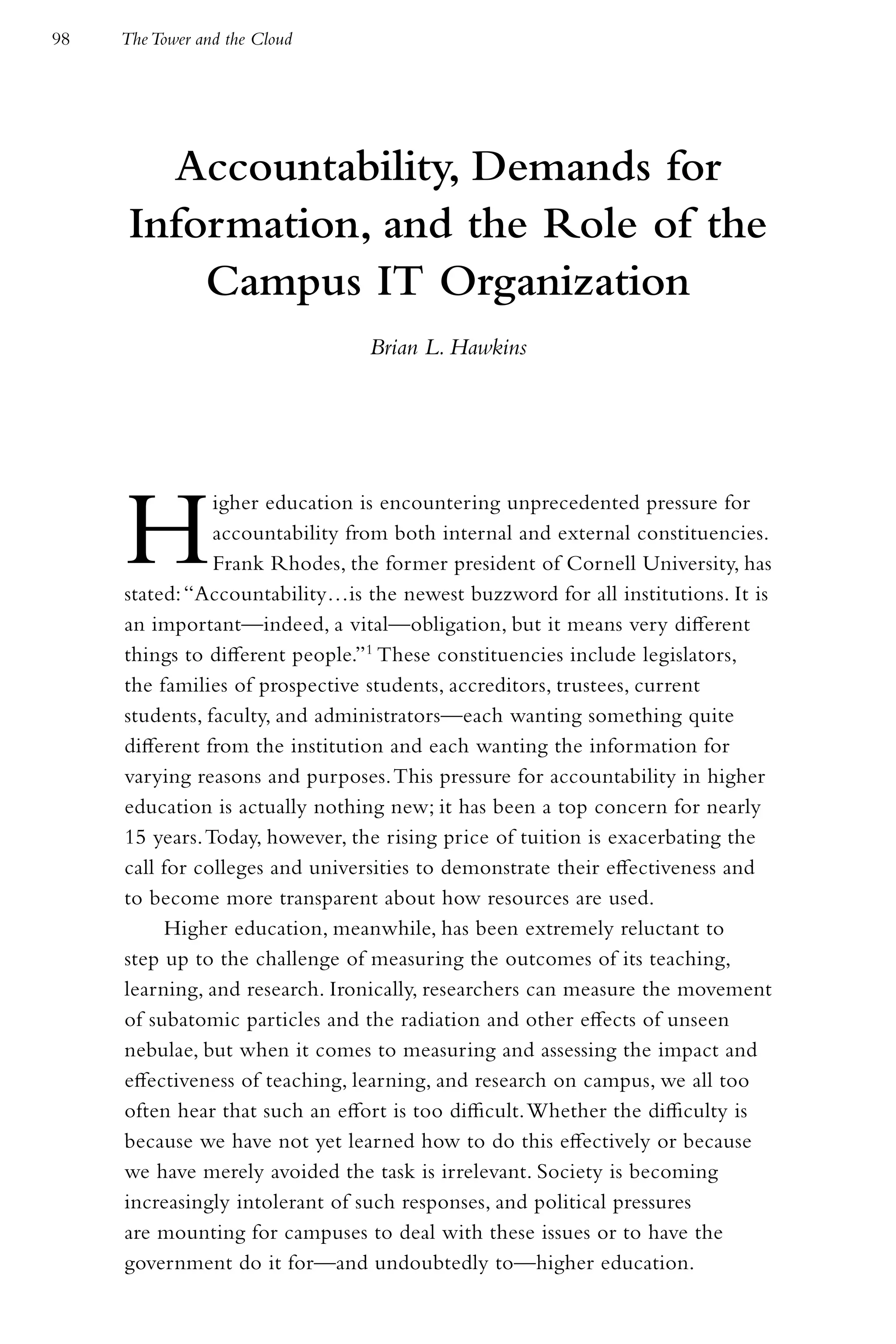 98   The Tower and the Cloud




        Accountability, Demands for
      Information, and the Role of the
          Campus IT Organization
                                 Brian L. Hawkins




     H          igher education is encountering unprecedented pressure for
                accountability from both internal and external constituencies.
                Frank Rhodes, the former president of Cornell University, has
     stated: “Accountability…is the newest buzzword for all institutions. It is
     an important—indeed, a vital—obligation, but it means very different
     things to different people.”1 These constituencies include legislators,
     the families of prospective students, accreditors, trustees, current
     students, faculty, and administrators—each wanting something quite
     different from the institution and each wanting the information for
     varying reasons and purposes. This pressure for accountability in higher
     education is actually nothing new; it has been a top concern for nearly
     15 years. Today, however, the rising price of tuition is exacerbating the
     call for colleges and universities to demonstrate their effectiveness and
     to become more transparent about how resources are used.
          Higher education, meanwhile, has been extremely reluctant to
     step up to the challenge of measuring the outcomes of its teaching,
     learning, and research. Ironically, researchers can measure the movement
     of subatomic particles and the radiation and other effects of unseen
     nebulae, but when it comes to measuring and assessing the impact and
     effectiveness of teaching, learning, and research on campus, we all too
     often hear that such an effort is too difficult. Whether the difficulty is
     because we have not yet learned how to do this effectively or because
     we have merely avoided the task is irrelevant. Society is becoming
     increasingly intolerant of such responses, and political pressures
     are mounting for campuses to deal with these issues or to have the
     government do it for—and undoubtedly to—higher education.
 