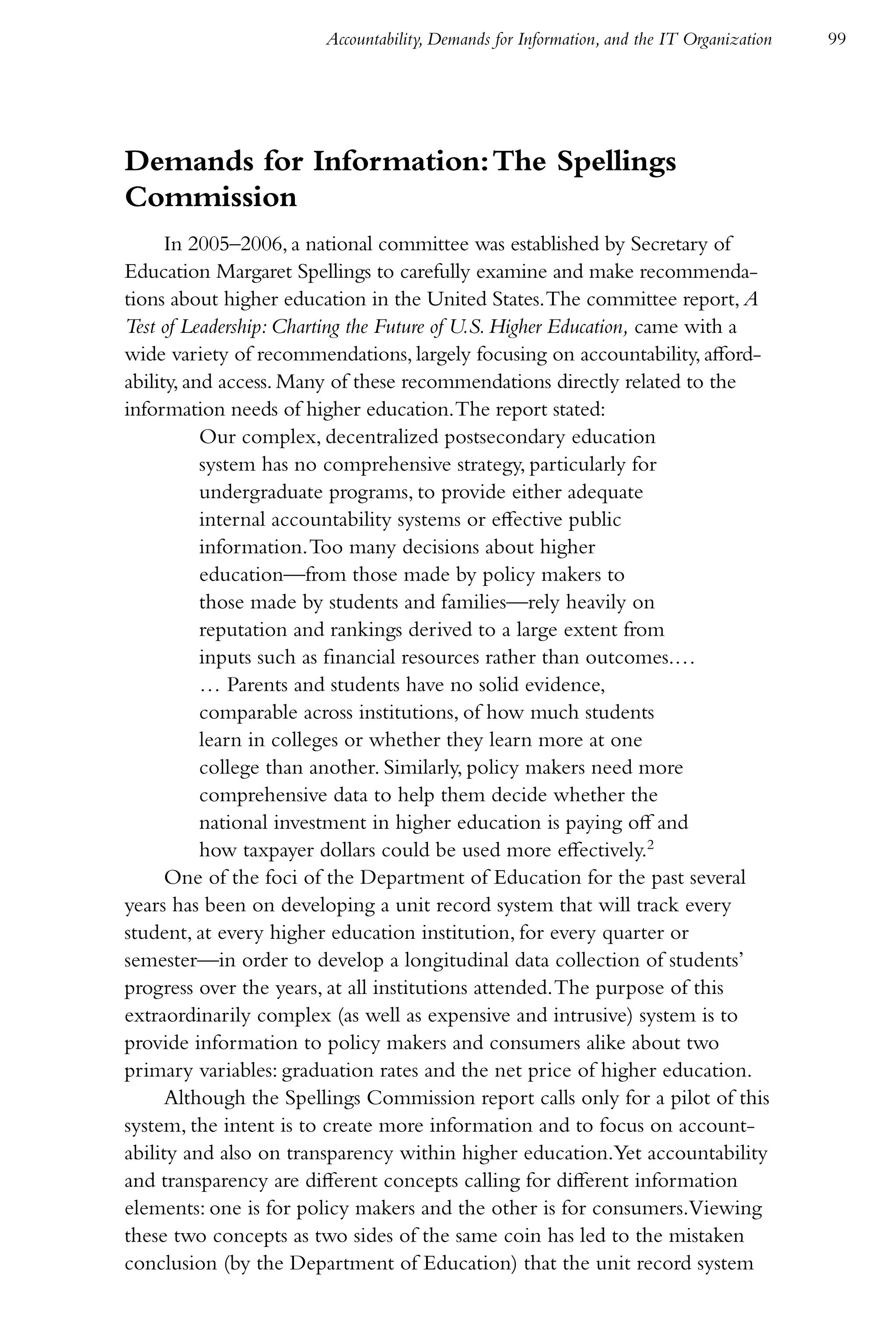 Accountability, Demands for Information, and the IT Organization   99




Demands for Information: The Spellings
Commission
      In 2005–2006, a national committee was established by Secretary of
Education Margaret Spellings to carefully examine and make recommenda-
tions about higher education in the United States. The committee report, A
Test of Leadership: Charting the Future of U.S. Higher Education, came with a
wide variety of recommendations, largely focusing on accountability, afford-
ability, and access. Many of these recommendations directly related to the
information needs of higher education. The report stated:
           Our complex, decentralized postsecondary education
           system has no comprehensive strategy, particularly for
           undergraduate programs, to provide either adequate
           internal accountability systems or effective public
           information. Too many decisions about higher
           education—from those made by policy makers to
           those made by students and families—rely heavily on
           reputation and rankings derived to a large extent from
           inputs such as financial resources rather than outcomes.…
           … Parents and students have no solid evidence,
           comparable across institutions, of how much students
           learn in colleges or whether they learn more at one
           college than another. Similarly, policy makers need more
           comprehensive data to help them decide whether the
           national investment in higher education is paying off and
           how taxpayer dollars could be used more effectively.2
      One of the foci of the Department of Education for the past several
years has been on developing a unit record system that will track every
student, at every higher education institution, for every quarter or
semester—in order to develop a longitudinal data collection of students’
progress over the years, at all institutions attended. The purpose of this
extraordinarily complex (as well as expensive and intrusive) system is to
provide information to policy makers and consumers alike about two
primary variables: graduation rates and the net price of higher education.
      Although the Spellings Commission report calls only for a pilot of this
system, the intent is to create more information and to focus on account-
ability and also on transparency within higher education.Yet accountability
and transparency are different concepts calling for different information
elements: one is for policy makers and the other is for consumers.Viewing
these two concepts as two sides of the same coin has led to the mistaken
conclusion (by the Department of Education) that the unit record system
 