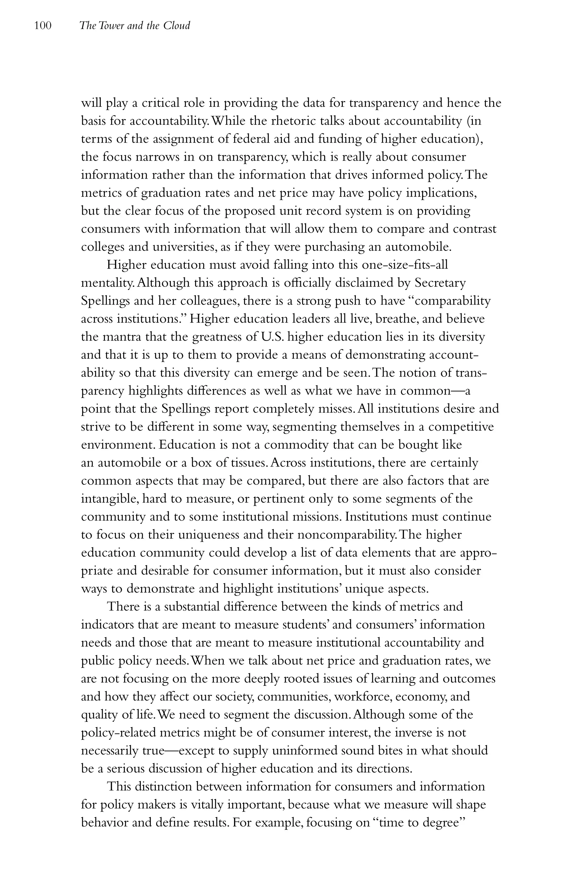 100   The Tower and the Cloud




      will play a critical role in providing the data for transparency and hence the
      basis for accountability. While the rhetoric talks about accountability (in
      terms of the assignment of federal aid and funding of higher education),
      the focus narrows in on transparency, which is really about consumer
      information rather than the information that drives informed policy. The
      metrics of graduation rates and net price may have policy implications,
      but the clear focus of the proposed unit record system is on providing
      consumers with information that will allow them to compare and contrast
      colleges and universities, as if they were purchasing an automobile.
            Higher education must avoid falling into this one-size-fits-all
      mentality. Although this approach is officially disclaimed by Secretary
      Spellings and her colleagues, there is a strong push to have “comparability
      across institutions.” Higher education leaders all live, breathe, and believe
      the mantra that the greatness of U.S. higher education lies in its diversity
      and that it is up to them to provide a means of demonstrating account-
      ability so that this diversity can emerge and be seen. The notion of trans-
      parency highlights differences as well as what we have in common—a
      point that the Spellings report completely misses. All institutions desire and
      strive to be different in some way, segmenting themselves in a competitive
      environment. Education is not a commodity that can be bought like
      an automobile or a box of tissues. Across institutions, there are certainly
      common aspects that may be compared, but there are also factors that are
      intangible, hard to measure, or pertinent only to some segments of the
      community and to some institutional missions. Institutions must continue
      to focus on their uniqueness and their noncomparability. The higher
      education community could develop a list of data elements that are appro-
      priate and desirable for consumer information, but it must also consider
      ways to demonstrate and highlight institutions’ unique aspects.
            There is a substantial difference between the kinds of metrics and
      indicators that are meant to measure students’ and consumers’ information
      needs and those that are meant to measure institutional accountability and
      public policy needs. When we talk about net price and graduation rates, we
      are not focusing on the more deeply rooted issues of learning and outcomes
      and how they affect our society, communities, workforce, economy, and
      quality of life. We need to segment the discussion. Although some of the
      policy-related metrics might be of consumer interest, the inverse is not
      necessarily true—except to supply uninformed sound bites in what should
      be a serious discussion of higher education and its directions.
            This distinction between information for consumers and information
      for policy makers is vitally important, because what we measure will shape
      behavior and define results. For example, focusing on “time to degree”
 