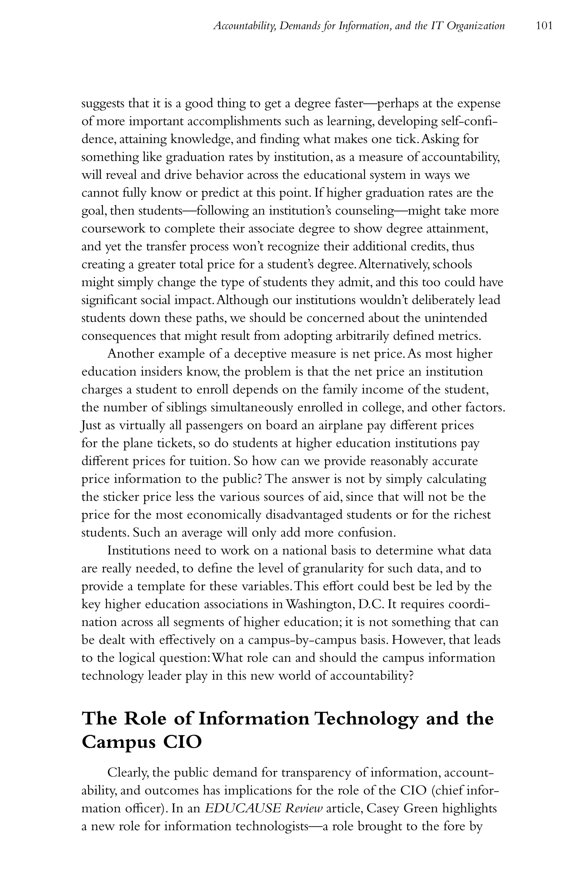 Accountability, Demands for Information, and the IT Organization   101




suggests that it is a good thing to get a degree faster—perhaps at the expense
of more important accomplishments such as learning, developing self-confi-
dence, attaining knowledge, and finding what makes one tick. Asking for
something like graduation rates by institution, as a measure of accountability,
will reveal and drive behavior across the educational system in ways we
cannot fully know or predict at this point. If higher graduation rates are the
goal, then students—following an institution’s counseling—might take more
coursework to complete their associate degree to show degree attainment,
and yet the transfer process won’t recognize their additional credits, thus
creating a greater total price for a student’s degree. Alternatively, schools
might simply change the type of students they admit, and this too could have
significant social impact. Although our institutions wouldn’t deliberately lead
students down these paths, we should be concerned about the unintended
consequences that might result from adopting arbitrarily defined metrics.
     Another example of a deceptive measure is net price. As most higher
education insiders know, the problem is that the net price an institution
charges a student to enroll depends on the family income of the student,
the number of siblings simultaneously enrolled in college, and other factors.
Just as virtually all passengers on board an airplane pay different prices
for the plane tickets, so do students at higher education institutions pay
different prices for tuition. So how can we provide reasonably accurate
price information to the public? The answer is not by simply calculating
the sticker price less the various sources of aid, since that will not be the
price for the most economically disadvantaged students or for the richest
students. Such an average will only add more confusion.
     Institutions need to work on a national basis to determine what data
are really needed, to define the level of granularity for such data, and to
provide a template for these variables. This effort could best be led by the
key higher education associations in Washington, D.C. It requires coordi-
nation across all segments of higher education; it is not something that can
be dealt with effectively on a campus-by-campus basis. However, that leads
to the logical question: What role can and should the campus information
technology leader play in this new world of accountability?


The Role of Information Technology and the
Campus CIO
      Clearly, the public demand for transparency of information, account-
ability, and outcomes has implications for the role of the CIO (chief infor-
mation officer). In an EDUCAUSE Review article, Casey Green highlights
a new role for information technologists—a role brought to the fore by
 