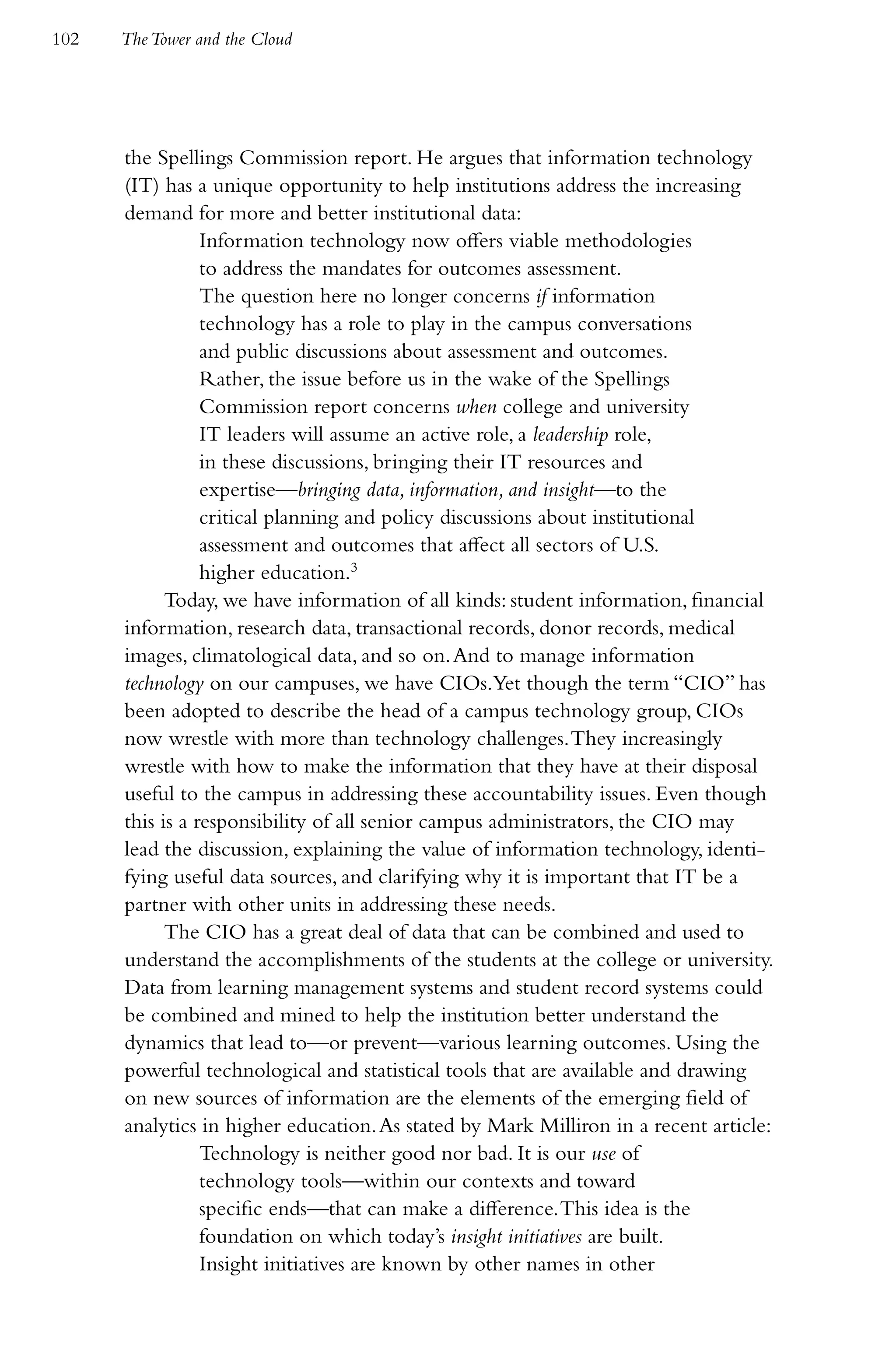 102   The Tower and the Cloud




      the Spellings Commission report. He argues that information technology
      (IT) has a unique opportunity to help institutions address the increasing
      demand for more and better institutional data:
                 Information technology now offers viable methodologies
                 to address the mandates for outcomes assessment.
                 The question here no longer concerns if information
                 technology has a role to play in the campus conversations
                 and public discussions about assessment and outcomes.
                 Rather, the issue before us in the wake of the Spellings
                 Commission report concerns when college and university
                 IT leaders will assume an active role, a leadership role,
                 in these discussions, bringing their IT resources and
                 expertise—bringing data, information, and insight—to the
                 critical planning and policy discussions about institutional
                 assessment and outcomes that affect all sectors of U.S.
                 higher education.3
            Today, we have information of all kinds: student information, financial
      information, research data, transactional records, donor records, medical
      images, climatological data, and so on. And to manage information
      technology on our campuses, we have CIOs.Yet though the term “CIO” has
      been adopted to describe the head of a campus technology group, CIOs
      now wrestle with more than technology challenges. They increasingly
      wrestle with how to make the information that they have at their disposal
      useful to the campus in addressing these accountability issues. Even though
      this is a responsibility of all senior campus administrators, the CIO may
      lead the discussion, explaining the value of information technology, identi-
      fying useful data sources, and clarifying why it is important that IT be a
      partner with other units in addressing these needs.
            The CIO has a great deal of data that can be combined and used to
      understand the accomplishments of the students at the college or university.
      Data from learning management systems and student record systems could
      be combined and mined to help the institution better understand the
      dynamics that lead to—or prevent—various learning outcomes. Using the
      powerful technological and statistical tools that are available and drawing
      on new sources of information are the elements of the emerging field of
      analytics in higher education. As stated by Mark Milliron in a recent article:
                 Technology is neither good nor bad. It is our use of
                 technology tools—within our contexts and toward
                 specific ends—that can make a difference. This idea is the
                 foundation on which today’s insight initiatives are built.
                 Insight initiatives are known by other names in other
 