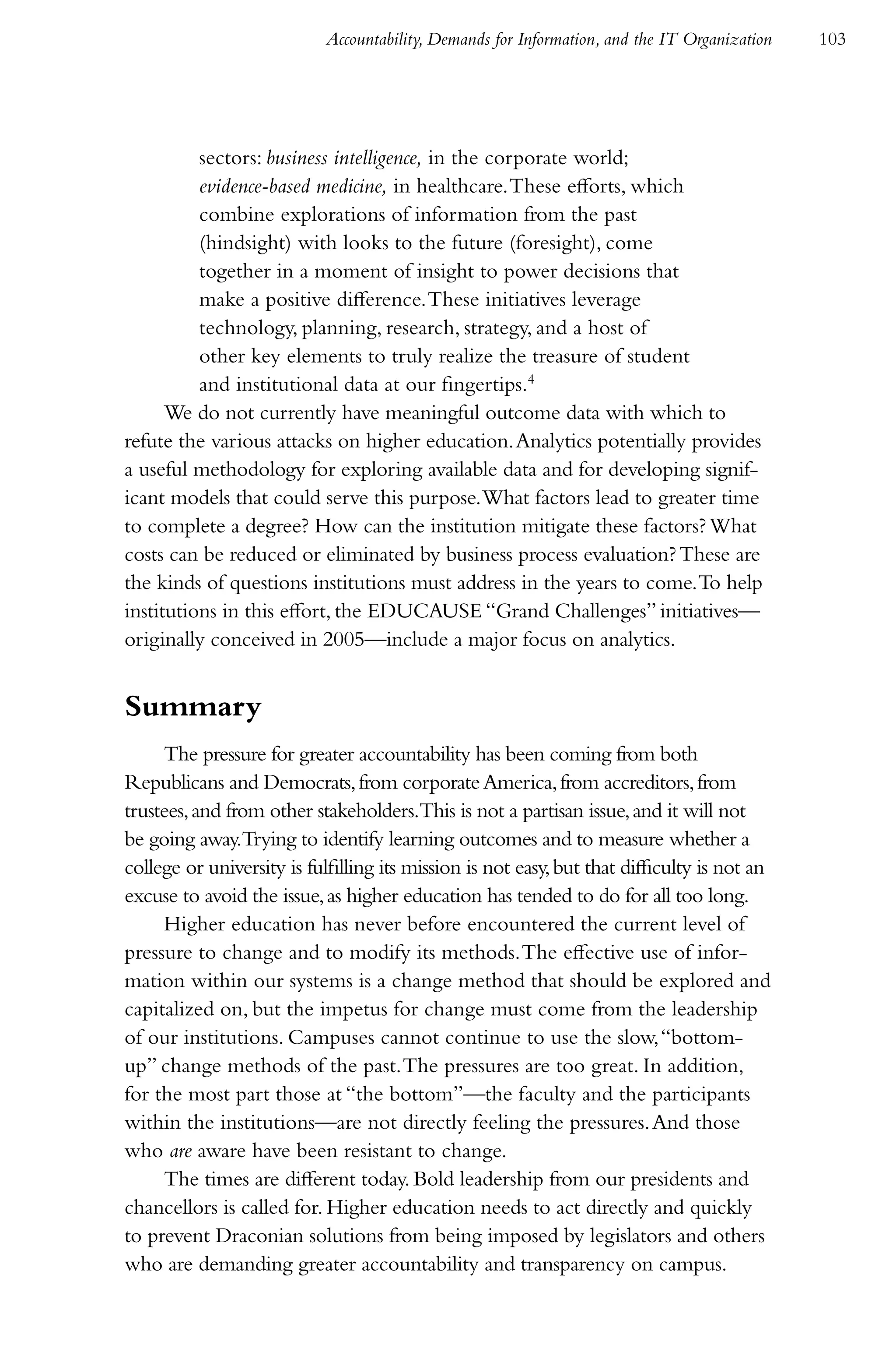 Accountability, Demands for Information, and the IT Organization   103




          sectors: business intelligence, in the corporate world;
          evidence-based medicine, in healthcare. These efforts, which
          combine explorations of information from the past
          (hindsight) with looks to the future (foresight), come
          together in a moment of insight to power decisions that
          make a positive difference. These initiatives leverage
          technology, planning, research, strategy, and a host of
          other key elements to truly realize the treasure of student
          and institutional data at our fingertips.4
      We do not currently have meaningful outcome data with which to
refute the various attacks on higher education. Analytics potentially provides
a useful methodology for exploring available data and for developing signif-
icant models that could serve this purpose. What factors lead to greater time
to complete a degree? How can the institution mitigate these factors? What
costs can be reduced or eliminated by business process evaluation? These are
the kinds of questions institutions must address in the years to come. To help
institutions in this effort, the EDUCAUSE “Grand Challenges” initiatives—
originally conceived in 2005—include a major focus on analytics.


Summary
     The pressure for greater accountability has been coming from both
Republicans and Democrats, from corporate America, from accreditors, from
trustees, and from other stakeholders.This is not a partisan issue, and it will not
be going away.Trying to identify learning outcomes and to measure whether a
college or university is fulfilling its mission is not easy, but that difficulty is not an
excuse to avoid the issue, as higher education has tended to do for all too long.
     Higher education has never before encountered the current level of
pressure to change and to modify its methods. The effective use of infor-
mation within our systems is a change method that should be explored and
capitalized on, but the impetus for change must come from the leadership
of our institutions. Campuses cannot continue to use the slow, “bottom-
up” change methods of the past. The pressures are too great. In addition,
for the most part those at “the bottom”—the faculty and the participants
within the institutions—are not directly feeling the pressures. And those
who are aware have been resistant to change.
     The times are different today. Bold leadership from our presidents and
chancellors is called for. Higher education needs to act directly and quickly
to prevent Draconian solutions from being imposed by legislators and others
who are demanding greater accountability and transparency on campus.
 