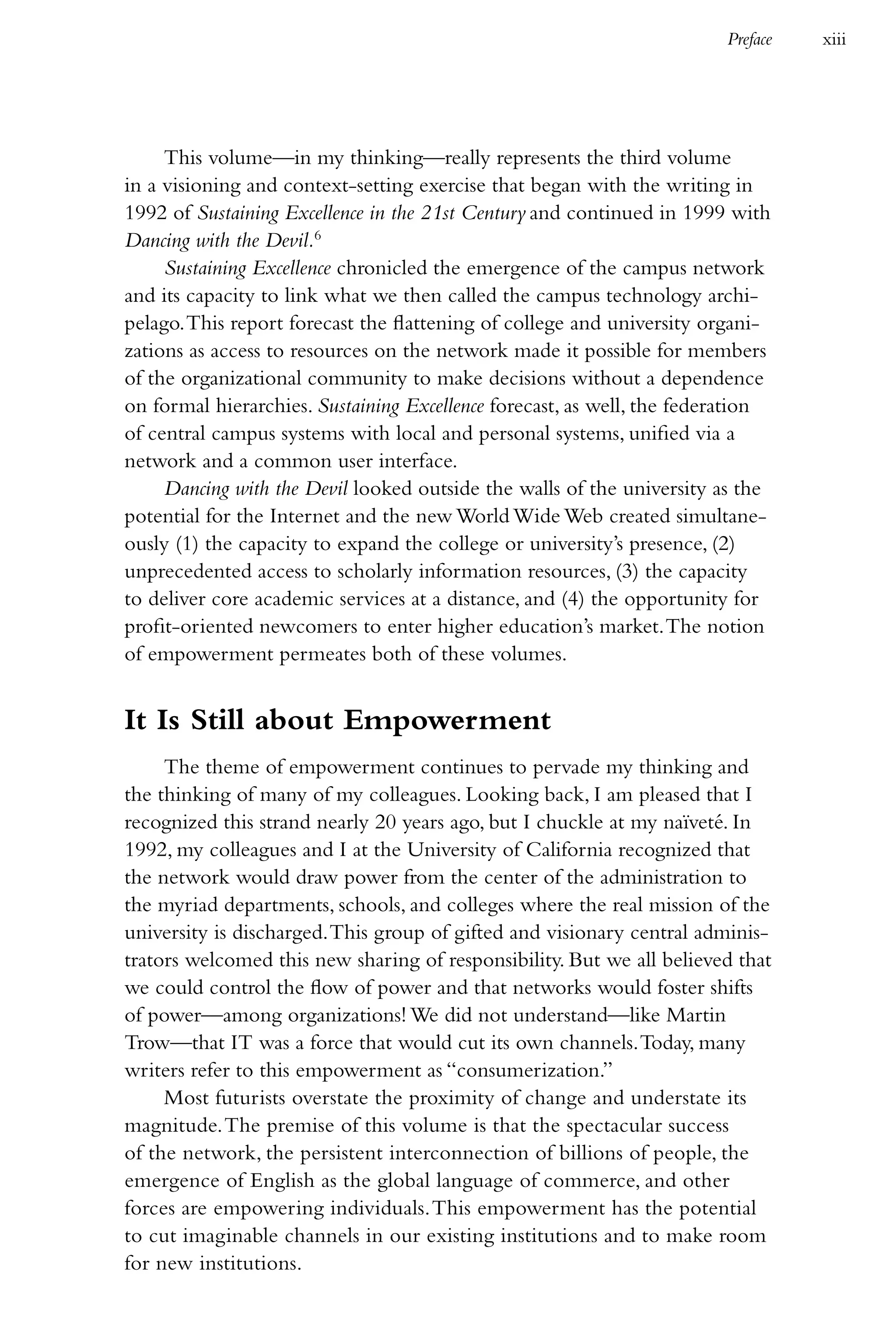 Preface   xiii




     This volume—in my thinking—really represents the third volume
in a visioning and context-setting exercise that began with the writing in
1992 of Sustaining Excellence in the 21st Century and continued in 1999 with
Dancing with the Devil.6
     Sustaining Excellence chronicled the emergence of the campus network
and its capacity to link what we then called the campus technology archi-
pelago. This report forecast the flattening of college and university organi-
zations as access to resources on the network made it possible for members
of the organizational community to make decisions without a dependence
on formal hierarchies. Sustaining Excellence forecast, as well, the federation
of central campus systems with local and personal systems, unified via a
network and a common user interface.
     Dancing with the Devil looked outside the walls of the university as the
potential for the Internet and the new World Wide Web created simultane-
ously (1) the capacity to expand the college or university’s presence, (2)
unprecedented access to scholarly information resources, (3) the capacity
to deliver core academic services at a distance, and (4) the opportunity for
profit-oriented newcomers to enter higher education’s market. The notion
of empowerment permeates both of these volumes.


It Is Still about Empowerment
     The theme of empowerment continues to pervade my thinking and
the thinking of many of my colleagues. Looking back, I am pleased that I
recognized this strand nearly 20 years ago, but I chuckle at my naïveté. In
1992, my colleagues and I at the University of California recognized that
the network would draw power from the center of the administration to
the myriad departments, schools, and colleges where the real mission of the
university is discharged. This group of gifted and visionary central adminis-
trators welcomed this new sharing of responsibility. But we all believed that
we could control the flow of power and that networks would foster shifts
of power—among organizations! We did not understand—like Martin
Trow—that IT was a force that would cut its own channels. Today, many
writers refer to this empowerment as “consumerization.”
     Most futurists overstate the proximity of change and understate its
magnitude. The premise of this volume is that the spectacular success
of the network, the persistent interconnection of billions of people, the
emergence of English as the global language of commerce, and other
forces are empowering individuals. This empowerment has the potential
to cut imaginable channels in our existing institutions and to make room
for new institutions.
 