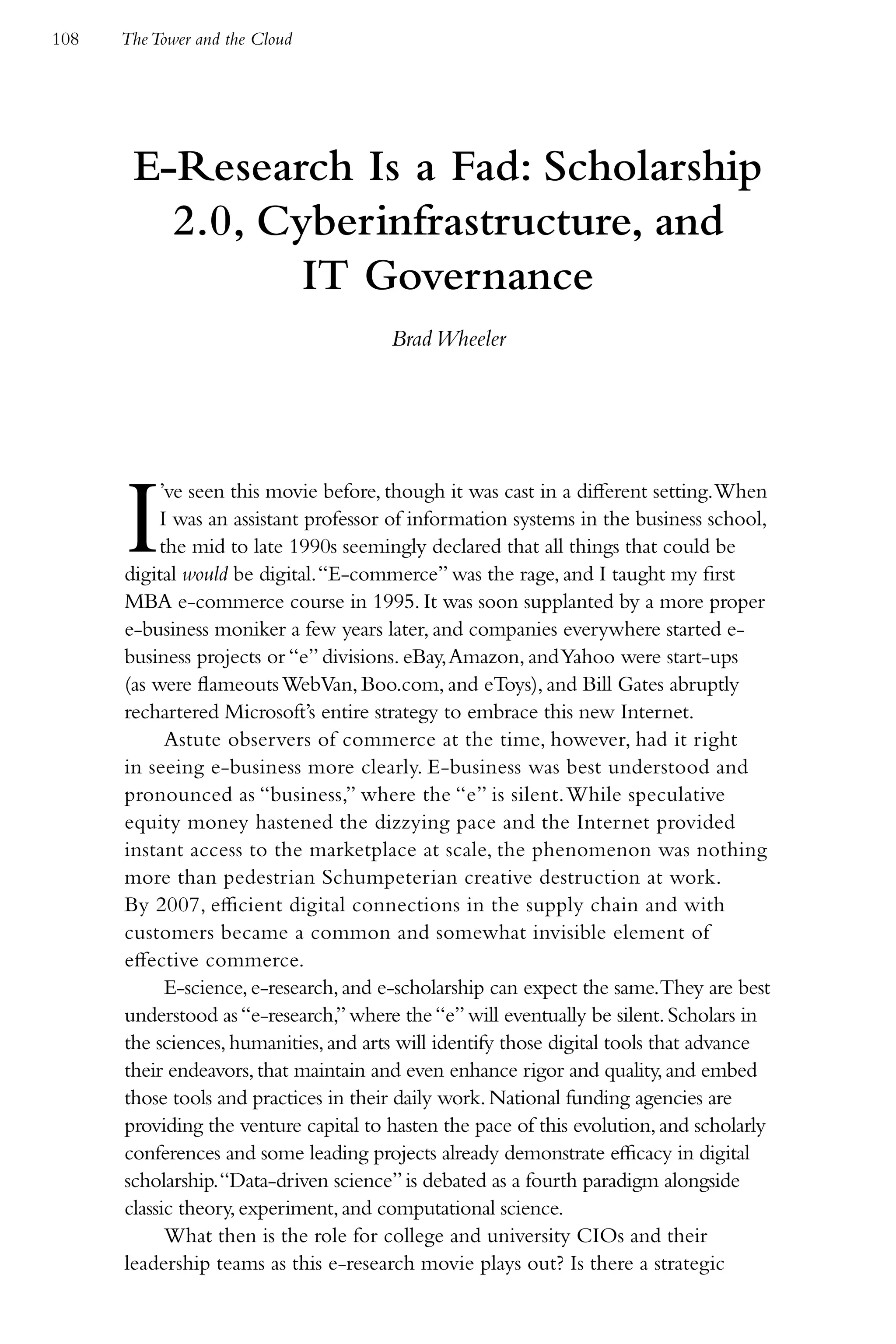 108   The Tower and the Cloud




       E-Research Is a Fad: Scholarship
         2.0, Cyberinfrastructure, and
                IT Governance
                                       Brad Wheeler




      I    ’ve seen this movie before, though it was cast in a different setting. When
           I was an assistant professor of information systems in the business school,
           the mid to late 1990s seemingly declared that all things that could be
      digital would be digital. “E-commerce” was the rage, and I taught my first
      MBA e-commerce course in 1995. It was soon supplanted by a more proper
      e-business moniker a few years later, and companies everywhere started e-
      business projects or “e” divisions. eBay, Amazon, and Yahoo were start-ups
      (as were flameouts WebVan, Boo.com, and eToys), and Bill Gates abruptly
      rechartered Microsoft’s entire strategy to embrace this new Internet.
            Astute observers of commerce at the time, however, had it right
      in seeing e-business more clearly. E-business was best understood and
      pronounced as “business,” where the “e” is silent. While speculative
      equity money hastened the dizzying pace and the Internet provided
      instant access to the marketplace at scale, the phenomenon was nothing
      more than pedestrian Schumpeterian creative destruction at work.
      By 2007, efficient digital connections in the supply chain and with
      customers became a common and somewhat invisible element of
      effective commerce.
            E-science, e-research, and e-scholarship can expect the same.They are best
      understood as “e-research,” where the “e” will eventually be silent. Scholars in
      the sciences, humanities, and arts will identify those digital tools that advance
      their endeavors, that maintain and even enhance rigor and quality, and embed
      those tools and practices in their daily work. National funding agencies are
      providing the venture capital to hasten the pace of this evolution, and scholarly
      conferences and some leading projects already demonstrate efficacy in digital
      scholarship. “Data-driven science” is debated as a fourth paradigm alongside
      classic theory, experiment, and computational science.
            What then is the role for college and university CIOs and their
      leadership teams as this e-research movie plays out? Is there a strategic
 