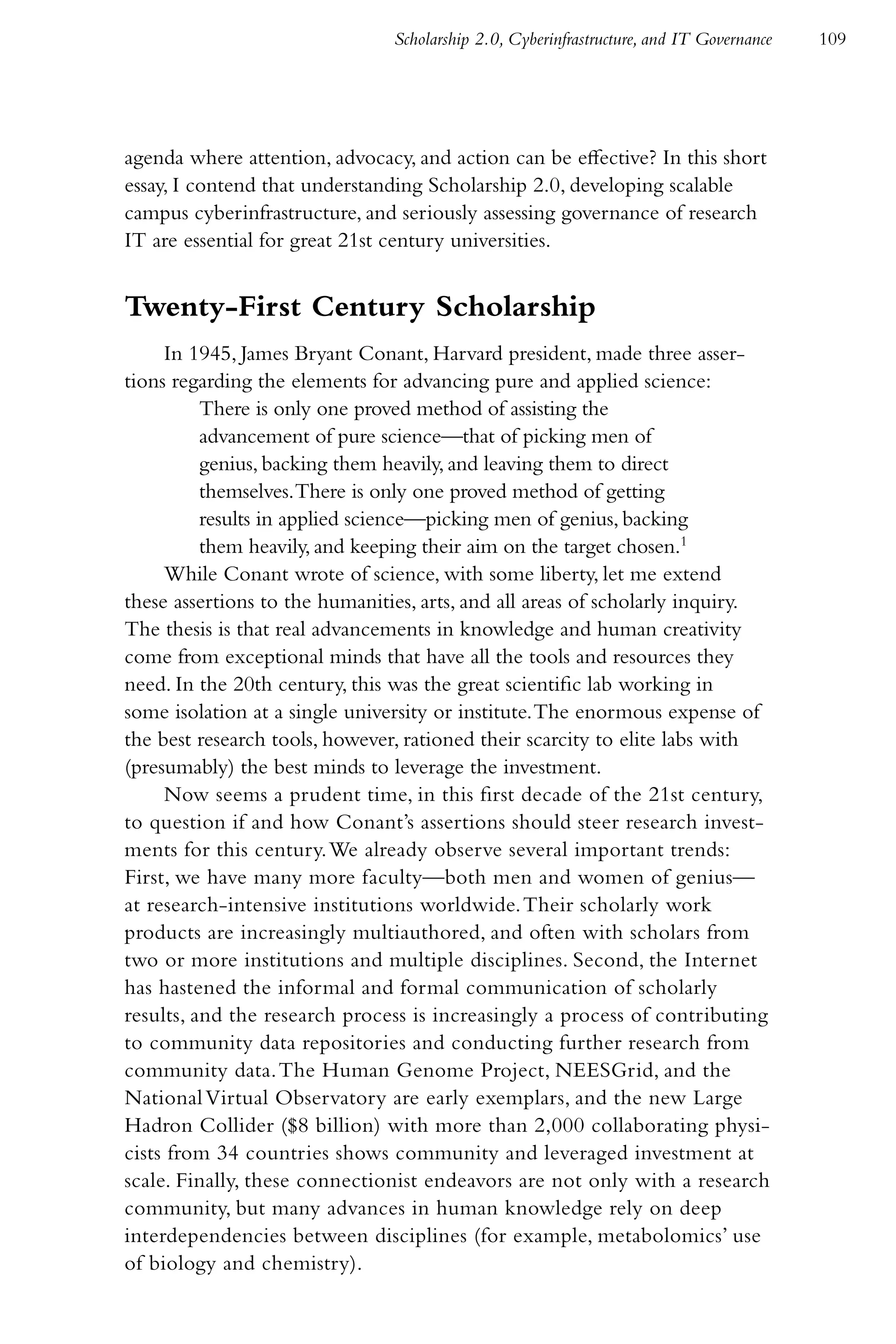 Scholarship 2.0, Cyberinfrastructure, and IT Governance   109




agenda where attention, advocacy, and action can be effective? In this short
essay, I contend that understanding Scholarship 2.0, developing scalable
campus cyberinfrastructure, and seriously assessing governance of research
IT are essential for great 21st century universities.


Twenty-First Century Scholarship
     In 1945, James Bryant Conant, Harvard president, made three asser-
tions regarding the elements for advancing pure and applied science:
          There is only one proved method of assisting the
          advancement of pure science—that of picking men of
          genius, backing them heavily, and leaving them to direct
          themselves. There is only one proved method of getting
          results in applied science—picking men of genius, backing
          them heavily, and keeping their aim on the target chosen.1
     While Conant wrote of science, with some liberty, let me extend
these assertions to the humanities, arts, and all areas of scholarly inquiry.
The thesis is that real advancements in knowledge and human creativity
come from exceptional minds that have all the tools and resources they
need. In the 20th century, this was the great scientific lab working in
some isolation at a single university or institute. The enormous expense of
the best research tools, however, rationed their scarcity to elite labs with
(presumably) the best minds to leverage the investment.
     Now seems a prudent time, in this first decade of the 21st century,
to question if and how Conant’s assertions should steer research invest-
ments for this century. We already observe several important trends:
First, we have many more faculty—both men and women of genius—
at research-intensive institutions worldwide. Their scholarly work
products are increasingly multiauthored, and often with scholars from
two or more institutions and multiple disciplines. Second, the Internet
has hastened the informal and formal communication of scholarly
results, and the research process is increasingly a process of contributing
to community data repositories and conducting further research from
community data. The Human Genome Project, NEESGrid, and the
National Virtual Observatory are early exemplars, and the new Large
Hadron Collider ($8 billion) with more than 2,000 collaborating physi-
cists from 34 countries shows community and leveraged investment at
scale. Finally, these connectionist endeavors are not only with a research
community, but many advances in human knowledge rely on deep
interdependencies between disciplines (for example, metabolomics’ use
of biology and chemistry).
 