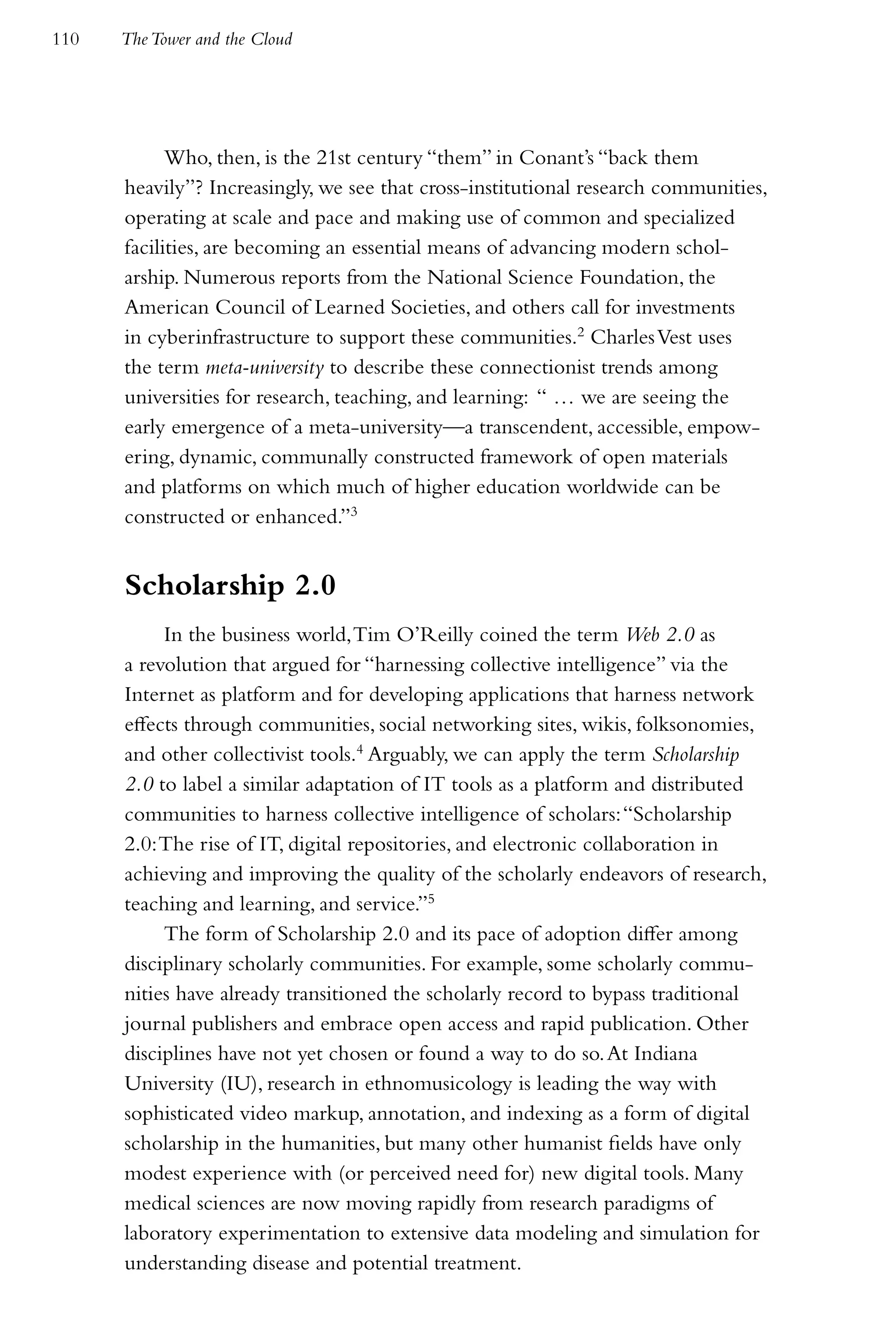 110   The Tower and the Cloud




            Who, then, is the 21st century “them” in Conant’s “back them
      heavily”? Increasingly, we see that cross-institutional research communities,
      operating at scale and pace and making use of common and specialized
      facilities, are becoming an essential means of advancing modern schol-
      arship. Numerous reports from the National Science Foundation, the
      American Council of Learned Societies, and others call for investments
      in cyberinfrastructure to support these communities.2 Charles Vest uses
      the term meta-university to describe these connectionist trends among
      universities for research, teaching, and learning: “ … we are seeing the
      early emergence of a meta-university—a transcendent, accessible, empow-
      ering, dynamic, communally constructed framework of open materials
      and platforms on which much of higher education worldwide can be
      constructed or enhanced.”3


      Scholarship 2.0
           In the business world, Tim O’Reilly coined the term Web 2.0 as
      a revolution that argued for “harnessing collective intelligence” via the
      Internet as platform and for developing applications that harness network
      effects through communities, social networking sites, wikis, folksonomies,
      and other collectivist tools.4 Arguably, we can apply the term Scholarship
      2.0 to label a similar adaptation of IT tools as a platform and distributed
      communities to harness collective intelligence of scholars: “Scholarship
      2.0: The rise of IT, digital repositories, and electronic collaboration in
      achieving and improving the quality of the scholarly endeavors of research,
      teaching and learning, and service.”5
           The form of Scholarship 2.0 and its pace of adoption differ among
      disciplinary scholarly communities. For example, some scholarly commu-
      nities have already transitioned the scholarly record to bypass traditional
      journal publishers and embrace open access and rapid publication. Other
      disciplines have not yet chosen or found a way to do so. At Indiana
      University (IU), research in ethnomusicology is leading the way with
      sophisticated video markup, annotation, and indexing as a form of digital
      scholarship in the humanities, but many other humanist fields have only
      modest experience with (or perceived need for) new digital tools. Many
      medical sciences are now moving rapidly from research paradigms of
      laboratory experimentation to extensive data modeling and simulation for
      understanding disease and potential treatment.
 
