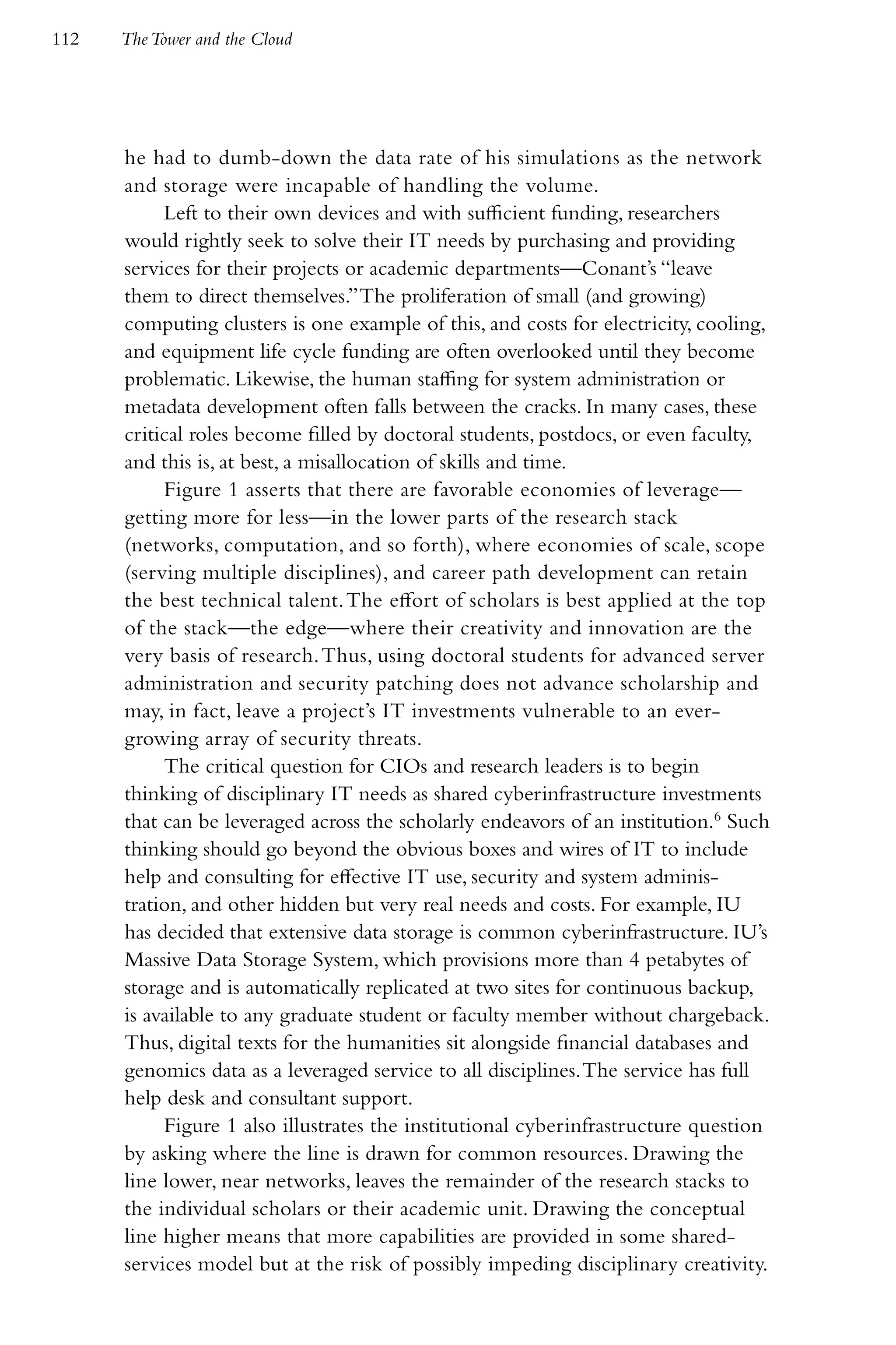 112   The Tower and the Cloud




      he had to dumb-down the data rate of his simulations as the network
      and storage were incapable of handling the volume.
           Left to their own devices and with sufficient funding, researchers
      would rightly seek to solve their IT needs by purchasing and providing
      services for their projects or academic departments—Conant’s “leave
      them to direct themselves.” The proliferation of small (and growing)
      computing clusters is one example of this, and costs for electricity, cooling,
      and equipment life cycle funding are often overlooked until they become
      problematic. Likewise, the human staffing for system administration or
      metadata development often falls between the cracks. In many cases, these
      critical roles become filled by doctoral students, postdocs, or even faculty,
      and this is, at best, a misallocation of skills and time.
           Figure 1 asserts that there are favorable economies of leverage—
      getting more for less—in the lower parts of the research stack
      (networks, computation, and so forth), where economies of scale, scope
      (serving multiple disciplines), and career path development can retain
      the best technical talent. The effort of scholars is best applied at the top
      of the stack—the edge—where their creativity and innovation are the
      very basis of research. Thus, using doctoral students for advanced server
      administration and security patching does not advance scholarship and
      may, in fact, leave a project’s IT investments vulnerable to an ever-
      growing array of security threats.
           The critical question for CIOs and research leaders is to begin
      thinking of disciplinary IT needs as shared cyberinfrastructure investments
      that can be leveraged across the scholarly endeavors of an institution.6 Such
      thinking should go beyond the obvious boxes and wires of IT to include
      help and consulting for effective IT use, security and system adminis-
      tration, and other hidden but very real needs and costs. For example, IU
      has decided that extensive data storage is common cyberinfrastructure. IU’s
      Massive Data Storage System, which provisions more than 4 petabytes of
      storage and is automatically replicated at two sites for continuous backup,
      is available to any graduate student or faculty member without chargeback.
      Thus, digital texts for the humanities sit alongside financial databases and
      genomics data as a leveraged service to all disciplines. The service has full
      help desk and consultant support.
           Figure 1 also illustrates the institutional cyberinfrastructure question
      by asking where the line is drawn for common resources. Drawing the
      line lower, near networks, leaves the remainder of the research stacks to
      the individual scholars or their academic unit. Drawing the conceptual
      line higher means that more capabilities are provided in some shared-
      services model but at the risk of possibly impeding disciplinary creativity.
 