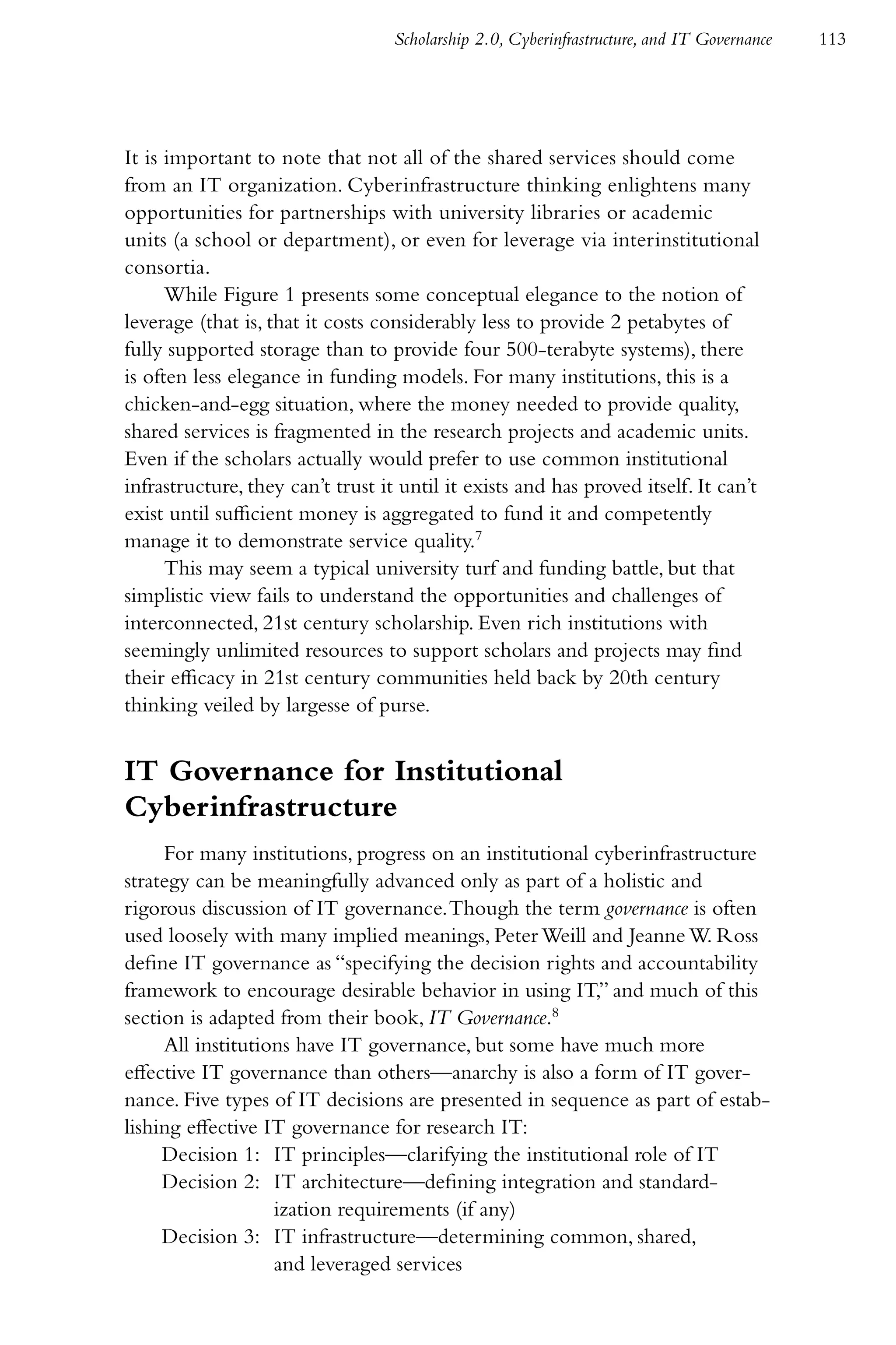 Scholarship 2.0, Cyberinfrastructure, and IT Governance   113




It is important to note that not all of the shared services should come
from an IT organization. Cyberinfrastructure thinking enlightens many
opportunities for partnerships with university libraries or academic
units (a school or department), or even for leverage via interinstitutional
consortia.
      While Figure 1 presents some conceptual elegance to the notion of
leverage (that is, that it costs considerably less to provide 2 petabytes of
fully supported storage than to provide four 500-terabyte systems), there
is often less elegance in funding models. For many institutions, this is a
chicken-and-egg situation, where the money needed to provide quality,
shared services is fragmented in the research projects and academic units.
Even if the scholars actually would prefer to use common institutional
infrastructure, they can’t trust it until it exists and has proved itself. It can’t
exist until sufficient money is aggregated to fund it and competently
manage it to demonstrate service quality.7
      This may seem a typical university turf and funding battle, but that
simplistic view fails to understand the opportunities and challenges of
interconnected, 21st century scholarship. Even rich institutions with
seemingly unlimited resources to support scholars and projects may find
their efficacy in 21st century communities held back by 20th century
thinking veiled by largesse of purse.


IT Governance for Institutional
Cyberinfrastructure
     For many institutions, progress on an institutional cyberinfrastructure
strategy can be meaningfully advanced only as part of a holistic and
rigorous discussion of IT governance. Though the term governance is often
used loosely with many implied meanings, Peter Weill and Jeanne W. Ross
define IT governance as “specifying the decision rights and accountability
framework to encourage desirable behavior in using IT,” and much of this
section is adapted from their book, IT Governance.8
     All institutions have IT governance, but some have much more
effective IT governance than others—anarchy is also a form of IT gover-
nance. Five types of IT decisions are presented in sequence as part of estab-
lishing effective IT governance for research IT:
     Decision 1: IT principles—clarifying the institutional role of IT
     Decision 2: IT architecture—defining integration and standard-
                   ization requirements (if any)
     Decision 3: IT infrastructure—determining common, shared,
                   and leveraged services
 
