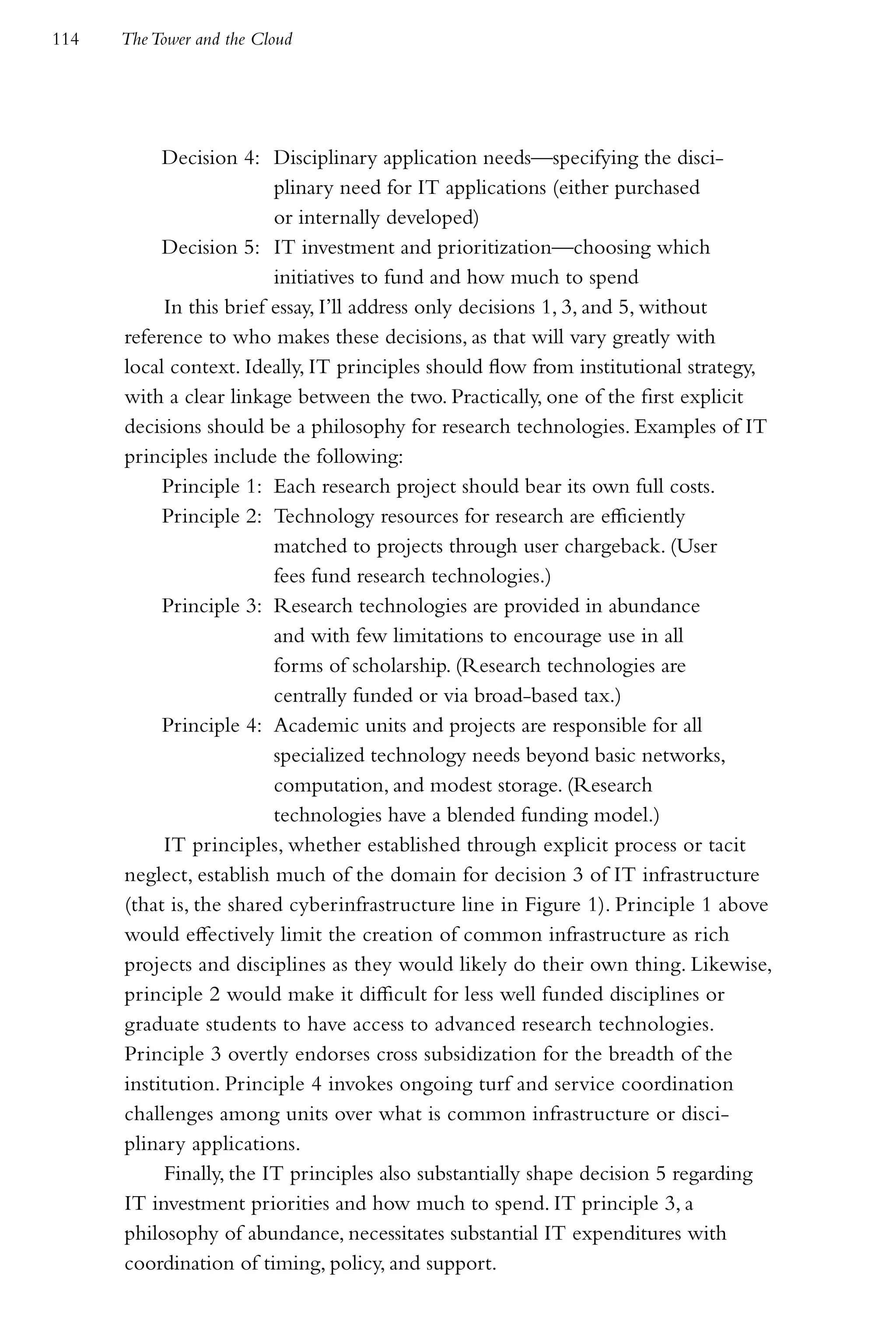 114   The Tower and the Cloud




           Decision 4: Disciplinary application needs—specifying the disci-
                         plinary need for IT applications (either purchased
                         or internally developed)
           Decision 5: IT investment and prioritization—choosing which
                         initiatives to fund and how much to spend
           In this brief essay, I’ll address only decisions 1, 3, and 5, without
      reference to who makes these decisions, as that will vary greatly with
      local context. Ideally, IT principles should flow from institutional strategy,
      with a clear linkage between the two. Practically, one of the first explicit
      decisions should be a philosophy for research technologies. Examples of IT
      principles include the following:
           Principle 1: Each research project should bear its own full costs.
           Principle 2: Technology resources for research are efficiently
                         matched to projects through user chargeback. (User
                         fees fund research technologies.)
           Principle 3: Research technologies are provided in abundance
                         and with few limitations to encourage use in all
                         forms of scholarship. (Research technologies are
                         centrally funded or via broad-based tax.)
           Principle 4: Academic units and projects are responsible for all
                         specialized technology needs beyond basic networks,
                         computation, and modest storage. (Research
                         technologies have a blended funding model.)
           IT principles, whether established through explicit process or tacit
      neglect, establish much of the domain for decision 3 of IT infrastructure
      (that is, the shared cyberinfrastructure line in Figure 1). Principle 1 above
      would effectively limit the creation of common infrastructure as rich
      projects and disciplines as they would likely do their own thing. Likewise,
      principle 2 would make it difficult for less well funded disciplines or
      graduate students to have access to advanced research technologies.
      Principle 3 overtly endorses cross subsidization for the breadth of the
      institution. Principle 4 invokes ongoing turf and service coordination
      challenges among units over what is common infrastructure or disci-
      plinary applications.
           Finally, the IT principles also substantially shape decision 5 regarding
      IT investment priorities and how much to spend. IT principle 3, a
      philosophy of abundance, necessitates substantial IT expenditures with
      coordination of timing, policy, and support.
 