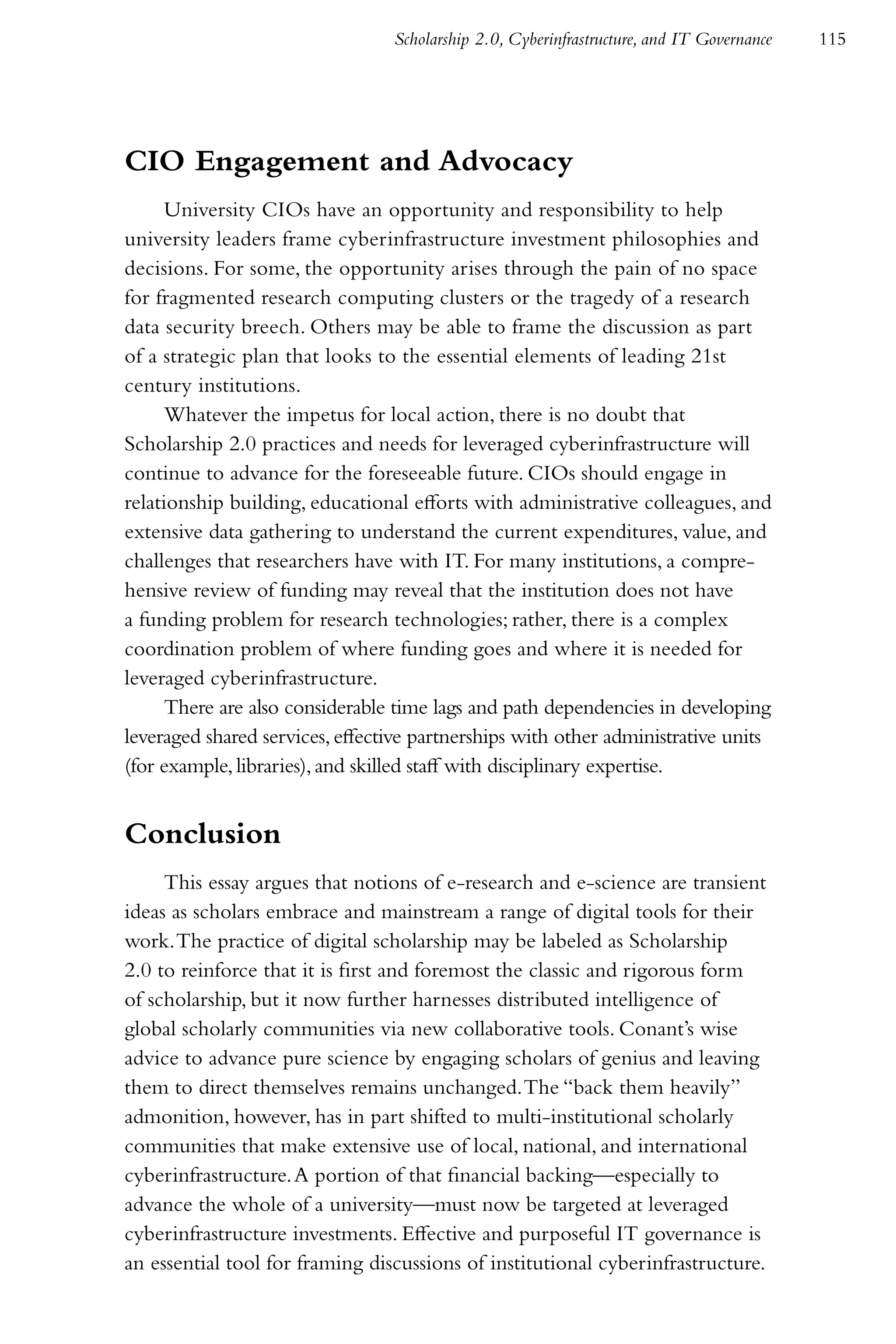 Scholarship 2.0, Cyberinfrastructure, and IT Governance   115




CIO Engagement and Advocacy
      University CIOs have an opportunity and responsibility to help
university leaders frame cyberinfrastructure investment philosophies and
decisions. For some, the opportunity arises through the pain of no space
for fragmented research computing clusters or the tragedy of a research
data security breech. Others may be able to frame the discussion as part
of a strategic plan that looks to the essential elements of leading 21st
century institutions.
      Whatever the impetus for local action, there is no doubt that
Scholarship 2.0 practices and needs for leveraged cyberinfrastructure will
continue to advance for the foreseeable future. CIOs should engage in
relationship building, educational efforts with administrative colleagues, and
extensive data gathering to understand the current expenditures, value, and
challenges that researchers have with IT. For many institutions, a compre-
hensive review of funding may reveal that the institution does not have
a funding problem for research technologies; rather, there is a complex
coordination problem of where funding goes and where it is needed for
leveraged cyberinfrastructure.
      There are also considerable time lags and path dependencies in developing
leveraged shared services, effective partnerships with other administrative units
(for example, libraries), and skilled staff with disciplinary expertise.


Conclusion
     This essay argues that notions of e-research and e-science are transient
ideas as scholars embrace and mainstream a range of digital tools for their
work. The practice of digital scholarship may be labeled as Scholarship
2.0 to reinforce that it is first and foremost the classic and rigorous form
of scholarship, but it now further harnesses distributed intelligence of
global scholarly communities via new collaborative tools. Conant’s wise
advice to advance pure science by engaging scholars of genius and leaving
them to direct themselves remains unchanged. The “back them heavily”
admonition, however, has in part shifted to multi-institutional scholarly
communities that make extensive use of local, national, and international
cyberinfrastructure. A portion of that financial backing—especially to
advance the whole of a university—must now be targeted at leveraged
cyberinfrastructure investments. Effective and purposeful IT governance is
an essential tool for framing discussions of institutional cyberinfrastructure.
 