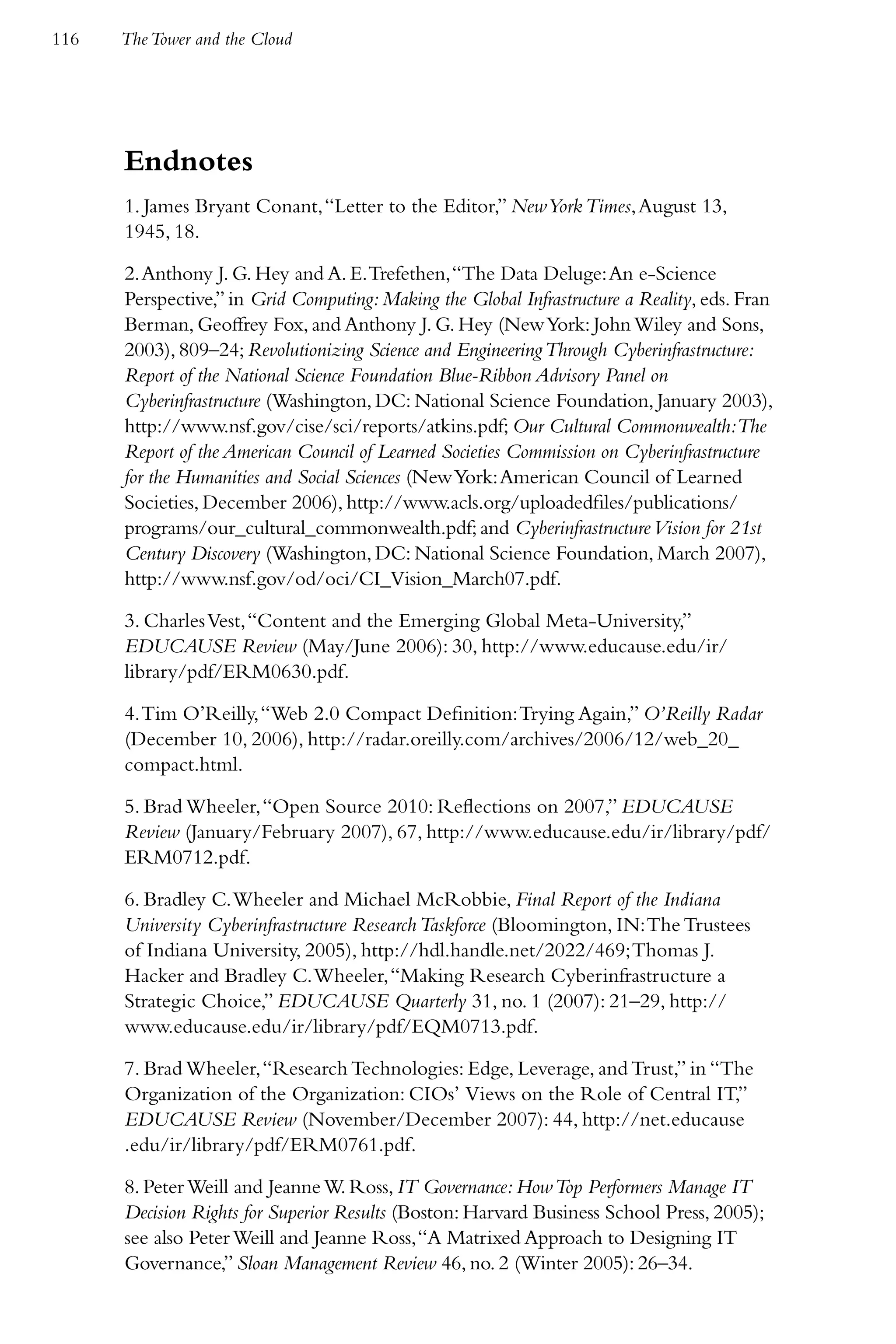 116   The Tower and the Cloud




      Endnotes
      1. James Bryant Conant, “Letter to the Editor,” New York Times, August 13,
      1945, 18.

      2. Anthony J. G. Hey and A. E. Trefethen, “The Data Deluge: An e-Science
      Perspective,” in Grid Computing: Making the Global Infrastructure a Reality, eds. Fran
      Berman, Geoffrey Fox, and Anthony J. G. Hey (New York: John Wiley and Sons,
      2003), 809–24; Revolutionizing Science and Engineering Through Cyberinfrastructure:
      Report of the National Science Foundation Blue-Ribbon Advisory Panel on
      Cyberinfrastructure (Washington, DC: National Science Foundation, January 2003),
      http://www.nsf.gov/cise/sci/reports/atkins.pdf; Our Cultural Commonwealth:The
      Report of the American Council of Learned Societies Commission on Cyberinfrastructure
      for the Humanities and Social Sciences (New York: American Council of Learned
      Societies, December 2006), http://www.acls.org/uploadedfiles/publications/
      programs/our_cultural_commonwealth.pdf; and Cyberinfrastructure Vision for 21st
      Century Discovery (Washington, DC: National Science Foundation, March 2007),
      http://www.nsf.gov/od/oci/CI_Vision_March07.pdf.

      3. Charles Vest, “Content and the Emerging Global Meta-University,”
      EDUCAUSE Review (May/June 2006): 30, http://www.educause.edu/ir/
      library/pdf/ERM0630.pdf.

      4. Tim O’Reilly, “Web 2.0 Compact Definition: Trying Again,” O’Reilly Radar
      (December 10, 2006), http://radar.oreilly.com/archives/2006/12/web_20_
      compact.html.

      5. Brad Wheeler, “Open Source 2010: Reflections on 2007,” EDUCAUSE
      Review (January/February 2007), 67, http://www.educause.edu/ir/library/pdf/
      ERM0712.pdf.

      6. Bradley C. Wheeler and Michael McRobbie, Final Report of the Indiana
      University Cyberinfrastructure Research Taskforce (Bloomington, IN: The Trustees
      of Indiana University, 2005), http://hdl.handle.net/2022/469; Thomas J.
      Hacker and Bradley C. Wheeler, “Making Research Cyberinfrastructure a
      Strategic Choice,” EDUCAUSE Quarterly 31, no. 1 (2007): 21–29, http://
      www.educause.edu/ir/library/pdf/EQM0713.pdf.

      7. Brad Wheeler, “Research Technologies: Edge, Leverage, and Trust,” in “The
      Organization of the Organization: CIOs’ Views on the Role of Central IT,”
      EDUCAUSE Review (November/December 2007): 44, http://net.educause
      .edu/ir/library/pdf/ERM0761.pdf.

      8. Peter Weill and Jeanne W. Ross, IT Governance: How Top Performers Manage IT
      Decision Rights for Superior Results (Boston: Harvard Business School Press, 2005);
      see also Peter Weill and Jeanne Ross, “A Matrixed Approach to Designing IT
      Governance,” Sloan Management Review 46, no. 2 (Winter 2005): 26–34.
 