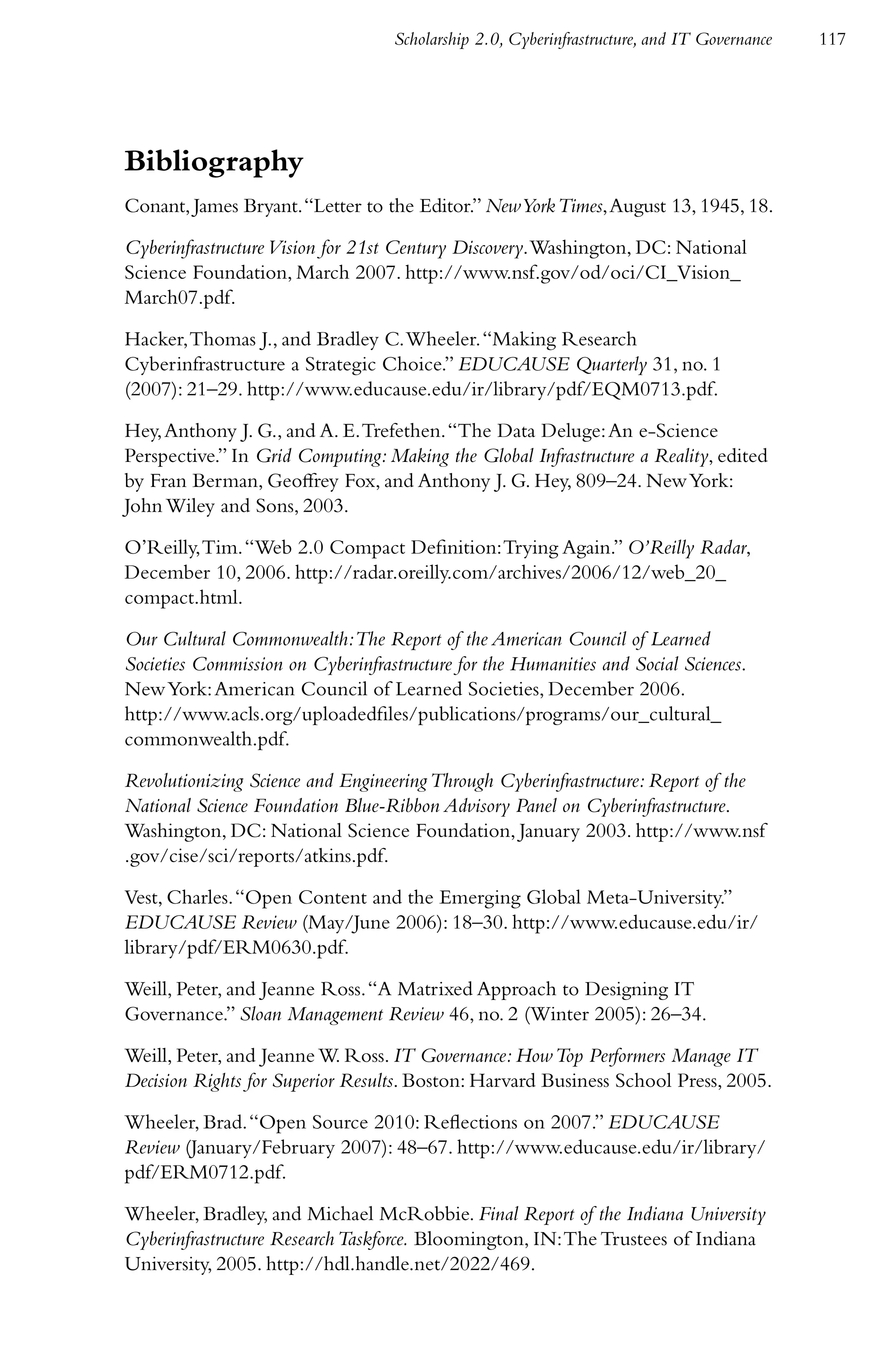 Scholarship 2.0, Cyberinfrastructure, and IT Governance   117




Bibliography
Conant, James Bryant. “Letter to the Editor.” New York Times, August 13, 1945, 18.

Cyberinfrastructure Vision for 21st Century Discovery. Washington, DC: National
Science Foundation, March 2007. http://www.nsf.gov/od/oci/CI_Vision_
March07.pdf.

Hacker, Thomas J., and Bradley C. Wheeler. “Making Research
Cyberinfrastructure a Strategic Choice.” EDUCAUSE Quarterly 31, no. 1
(2007): 21–29. http://www.educause.edu/ir/library/pdf/EQM0713.pdf.

Hey, Anthony J. G., and A. E. Trefethen. “The Data Deluge: An e-Science
Perspective.” In Grid Computing: Making the Global Infrastructure a Reality, edited
by Fran Berman, Geoffrey Fox, and Anthony J. G. Hey, 809–24. New York:
John Wiley and Sons, 2003.

O’Reilly, Tim. “Web 2.0 Compact Definition: Trying Again.” O’Reilly Radar,
December 10, 2006. http://radar.oreilly.com/archives/2006/12/web_20_
compact.html.

Our Cultural Commonwealth:The Report of the American Council of Learned
Societies Commission on Cyberinfrastructure for the Humanities and Social Sciences.
New York: American Council of Learned Societies, December 2006.
http://www.acls.org/uploadedfiles/publications/programs/our_cultural_
commonwealth.pdf.

Revolutionizing Science and Engineering Through Cyberinfrastructure: Report of the
National Science Foundation Blue-Ribbon Advisory Panel on Cyberinfrastructure.
Washington, DC: National Science Foundation, January 2003. http://www.nsf
.gov/cise/sci/reports/atkins.pdf.

Vest, Charles. “Open Content and the Emerging Global Meta-University.”
EDUCAUSE Review (May/June 2006): 18–30. http://www.educause.edu/ir/
library/pdf/ERM0630.pdf.

Weill, Peter, and Jeanne Ross. “A Matrixed Approach to Designing IT
Governance.” Sloan Management Review 46, no. 2 (Winter 2005): 26–34.

Weill, Peter, and Jeanne W. Ross. IT Governance: How Top Performers Manage IT
Decision Rights for Superior Results. Boston: Harvard Business School Press, 2005.

Wheeler, Brad. “Open Source 2010: Reflections on 2007.” EDUCAUSE
Review (January/February 2007): 48–67. http://www.educause.edu/ir/library/
pdf/ERM0712.pdf.

Wheeler, Bradley, and Michael McRobbie. Final Report of the Indiana University
Cyberinfrastructure Research Taskforce. Bloomington, IN: The Trustees of Indiana
University, 2005. http://hdl.handle.net/2022/469.
 