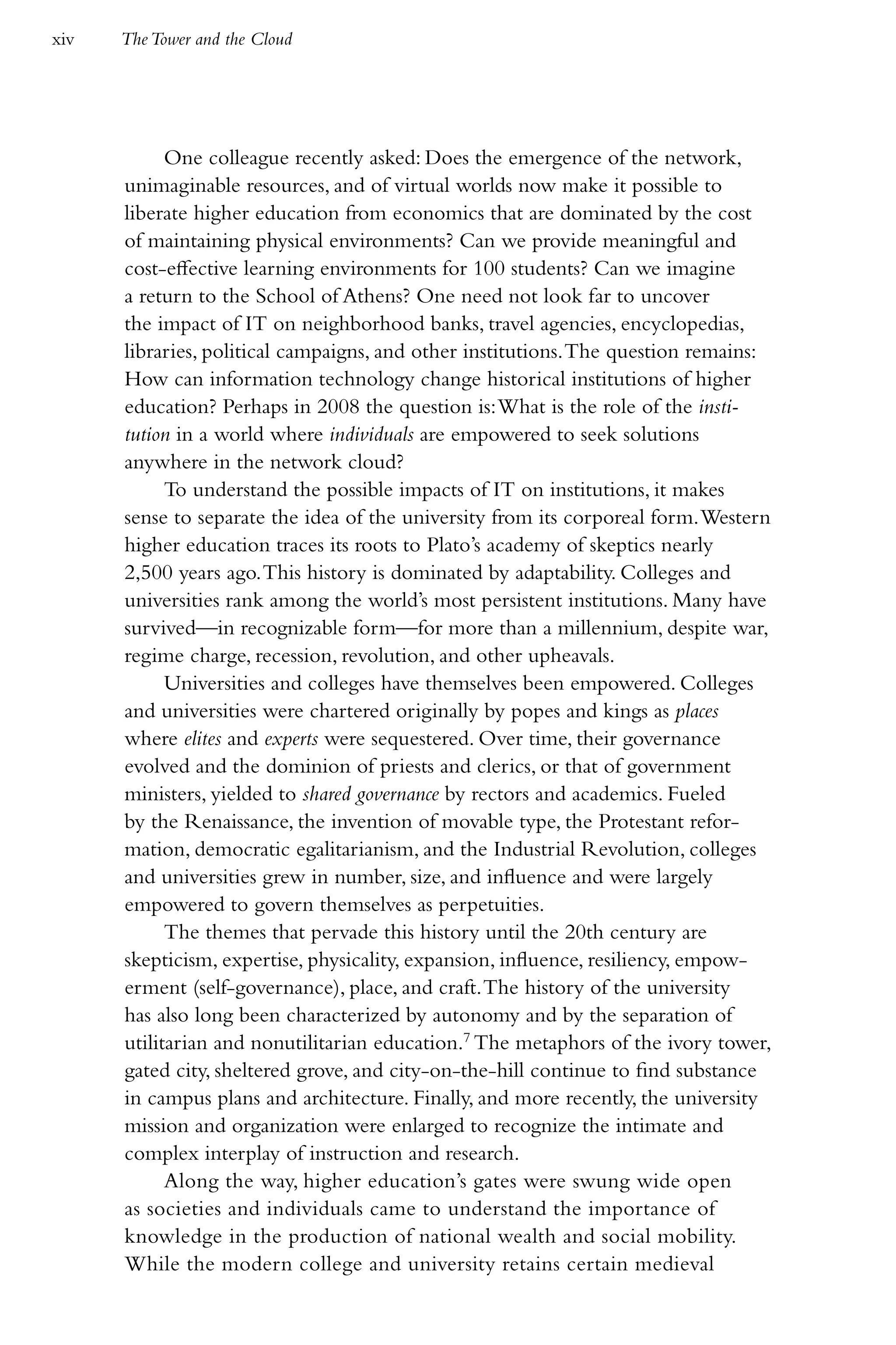 xiv   The Tower and the Cloud




            One colleague recently asked: Does the emergence of the network,
      unimaginable resources, and of virtual worlds now make it possible to
      liberate higher education from economics that are dominated by the cost
      of maintaining physical environments? Can we provide meaningful and
      cost-effective learning environments for 100 students? Can we imagine
      a return to the School of Athens? One need not look far to uncover
      the impact of IT on neighborhood banks, travel agencies, encyclopedias,
      libraries, political campaigns, and other institutions. The question remains:
      How can information technology change historical institutions of higher
      education? Perhaps in 2008 the question is: What is the role of the insti-
      tution in a world where individuals are empowered to seek solutions
      anywhere in the network cloud?
            To understand the possible impacts of IT on institutions, it makes
      sense to separate the idea of the university from its corporeal form. Western
      higher education traces its roots to Plato’s academy of skeptics nearly
      2,500 years ago. This history is dominated by adaptability. Colleges and
      universities rank among the world’s most persistent institutions. Many have
      survived—in recognizable form—for more than a millennium, despite war,
      regime charge, recession, revolution, and other upheavals.
            Universities and colleges have themselves been empowered. Colleges
      and universities were chartered originally by popes and kings as places
      where elites and experts were sequestered. Over time, their governance
      evolved and the dominion of priests and clerics, or that of government
      ministers, yielded to shared governance by rectors and academics. Fueled
      by the Renaissance, the invention of movable type, the Protestant refor-
      mation, democratic egalitarianism, and the Industrial Revolution, colleges
      and universities grew in number, size, and influence and were largely
      empowered to govern themselves as perpetuities.
            The themes that pervade this history until the 20th century are
      skepticism, expertise, physicality, expansion, influence, resiliency, empow-
      erment (self-governance), place, and craft. The history of the university
      has also long been characterized by autonomy and by the separation of
      utilitarian and nonutilitarian education.7 The metaphors of the ivory tower,
      gated city, sheltered grove, and city-on-the-hill continue to find substance
      in campus plans and architecture. Finally, and more recently, the university
      mission and organization were enlarged to recognize the intimate and
      complex interplay of instruction and research.
            Along the way, higher education’s gates were swung wide open
      as societies and individuals came to understand the importance of
      knowledge in the production of national wealth and social mobility.
      While the modern college and university retains certain medieval
 
