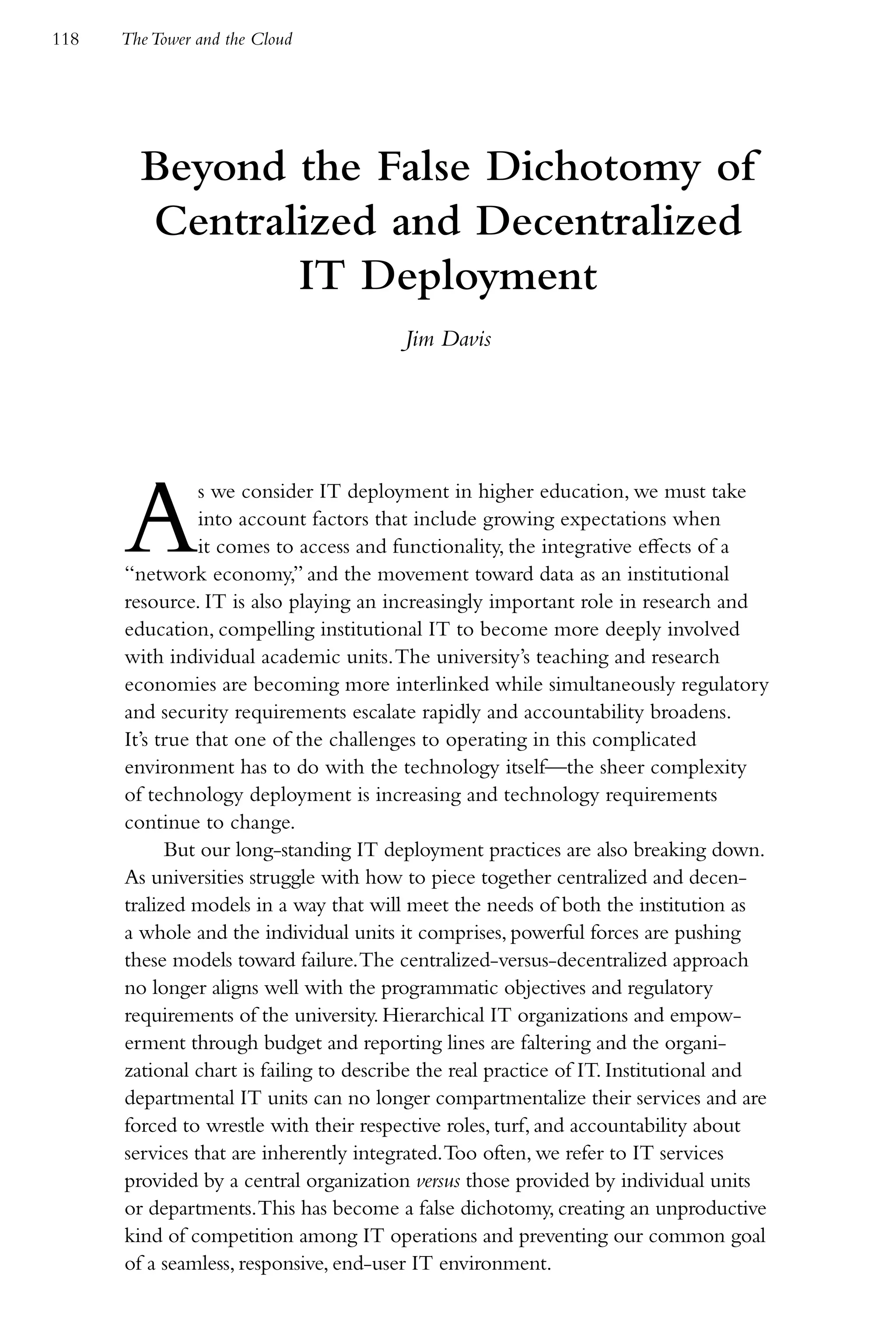 118   The Tower and the Cloud




        Beyond the False Dichotomy of
        Centralized and Decentralized
               IT Deployment
                                        Jim Davis




      A         s we consider IT deployment in higher education, we must take
                into account factors that include growing expectations when
                it comes to access and functionality, the integrative effects of a
      “network economy,” and the movement toward data as an institutional
      resource. IT is also playing an increasingly important role in research and
      education, compelling institutional IT to become more deeply involved
      with individual academic units. The university’s teaching and research
      economies are becoming more interlinked while simultaneously regulatory
      and security requirements escalate rapidly and accountability broadens.
      It’s true that one of the challenges to operating in this complicated
      environment has to do with the technology itself—the sheer complexity
      of technology deployment is increasing and technology requirements
      continue to change.
            But our long-standing IT deployment practices are also breaking down.
      As universities struggle with how to piece together centralized and decen-
      tralized models in a way that will meet the needs of both the institution as
      a whole and the individual units it comprises, powerful forces are pushing
      these models toward failure. The centralized-versus-decentralized approach
      no longer aligns well with the programmatic objectives and regulatory
      requirements of the university. Hierarchical IT organizations and empow-
      erment through budget and reporting lines are faltering and the organi-
      zational chart is failing to describe the real practice of IT. Institutional and
      departmental IT units can no longer compartmentalize their services and are
      forced to wrestle with their respective roles, turf, and accountability about
      services that are inherently integrated. Too often, we refer to IT services
      provided by a central organization versus those provided by individual units
      or departments. This has become a false dichotomy, creating an unproductive
      kind of competition among IT operations and preventing our common goal
      of a seamless, responsive, end-user IT environment.
 