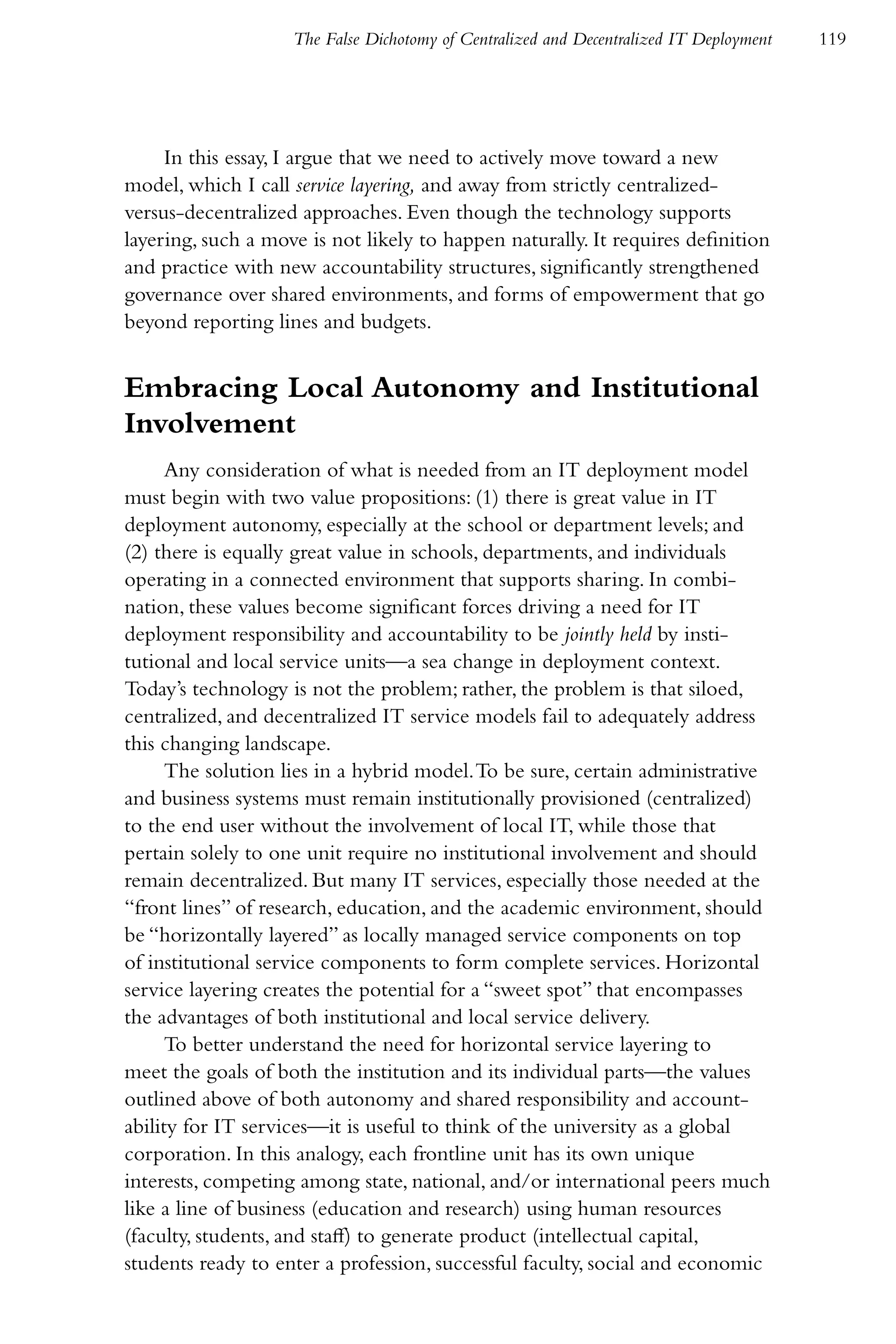 The False Dichotomy of Centralized and Decentralized IT Deployment   119




     In this essay, I argue that we need to actively move toward a new
model, which I call service layering, and away from strictly centralized-
versus-decentralized approaches. Even though the technology supports
layering, such a move is not likely to happen naturally. It requires definition
and practice with new accountability structures, significantly strengthened
governance over shared environments, and forms of empowerment that go
beyond reporting lines and budgets.


Embracing Local Autonomy and Institutional
Involvement
      Any consideration of what is needed from an IT deployment model
must begin with two value propositions: (1) there is great value in IT
deployment autonomy, especially at the school or department levels; and
(2) there is equally great value in schools, departments, and individuals
operating in a connected environment that supports sharing. In combi-
nation, these values become significant forces driving a need for IT
deployment responsibility and accountability to be jointly held by insti-
tutional and local service units—a sea change in deployment context.
Today’s technology is not the problem; rather, the problem is that siloed,
centralized, and decentralized IT service models fail to adequately address
this changing landscape.
      The solution lies in a hybrid model. To be sure, certain administrative
and business systems must remain institutionally provisioned (centralized)
to the end user without the involvement of local IT, while those that
pertain solely to one unit require no institutional involvement and should
remain decentralized. But many IT services, especially those needed at the
“front lines” of research, education, and the academic environment, should
be “horizontally layered” as locally managed service components on top
of institutional service components to form complete services. Horizontal
service layering creates the potential for a “sweet spot” that encompasses
the advantages of both institutional and local service delivery.
      To better understand the need for horizontal service layering to
meet the goals of both the institution and its individual parts—the values
outlined above of both autonomy and shared responsibility and account-
ability for IT services—it is useful to think of the university as a global
corporation. In this analogy, each frontline unit has its own unique
interests, competing among state, national, and/or international peers much
like a line of business (education and research) using human resources
(faculty, students, and staff) to generate product (intellectual capital,
students ready to enter a profession, successful faculty, social and economic
 