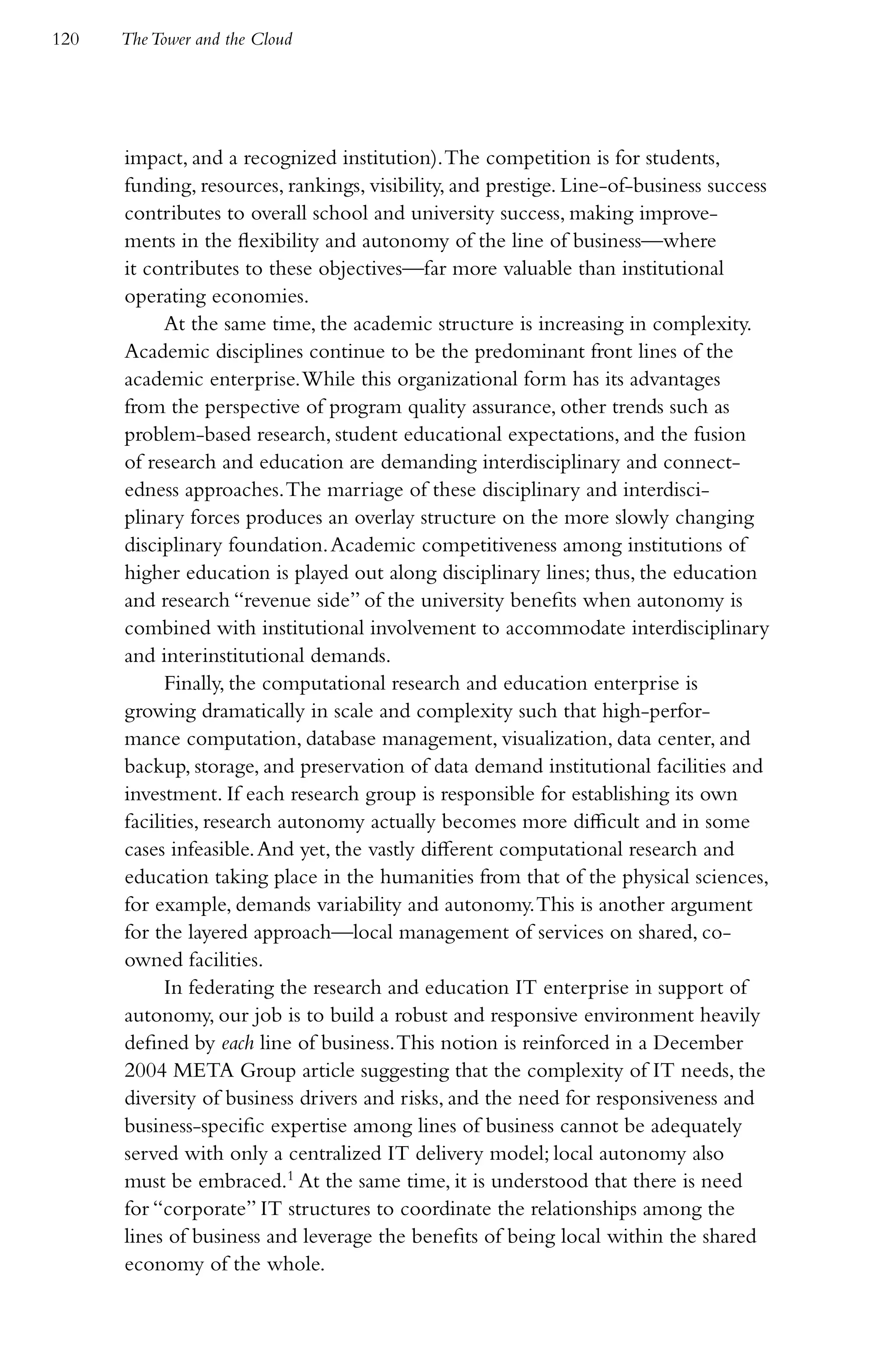 120   The Tower and the Cloud




      impact, and a recognized institution). The competition is for students,
      funding, resources, rankings, visibility, and prestige. Line-of-business success
      contributes to overall school and university success, making improve-
      ments in the flexibility and autonomy of the line of business—where
      it contributes to these objectives—far more valuable than institutional
      operating economies.
            At the same time, the academic structure is increasing in complexity.
      Academic disciplines continue to be the predominant front lines of the
      academic enterprise. While this organizational form has its advantages
      from the perspective of program quality assurance, other trends such as
      problem-based research, student educational expectations, and the fusion
      of research and education are demanding interdisciplinary and connect-
      edness approaches. The marriage of these disciplinary and interdisci-
      plinary forces produces an overlay structure on the more slowly changing
      disciplinary foundation. Academic competitiveness among institutions of
      higher education is played out along disciplinary lines; thus, the education
      and research “revenue side” of the university benefits when autonomy is
      combined with institutional involvement to accommodate interdisciplinary
      and interinstitutional demands.
            Finally, the computational research and education enterprise is
      growing dramatically in scale and complexity such that high-perfor-
      mance computation, database management, visualization, data center, and
      backup, storage, and preservation of data demand institutional facilities and
      investment. If each research group is responsible for establishing its own
      facilities, research autonomy actually becomes more difficult and in some
      cases infeasible. And yet, the vastly different computational research and
      education taking place in the humanities from that of the physical sciences,
      for example, demands variability and autonomy. This is another argument
      for the layered approach—local management of services on shared, co-
      owned facilities.
            In federating the research and education IT enterprise in support of
      autonomy, our job is to build a robust and responsive environment heavily
      defined by each line of business. This notion is reinforced in a December
      2004 META Group article suggesting that the complexity of IT needs, the
      diversity of business drivers and risks, and the need for responsiveness and
      business-specific expertise among lines of business cannot be adequately
      served with only a centralized IT delivery model; local autonomy also
      must be embraced.1 At the same time, it is understood that there is need
      for “corporate” IT structures to coordinate the relationships among the
      lines of business and leverage the benefits of being local within the shared
      economy of the whole.
 