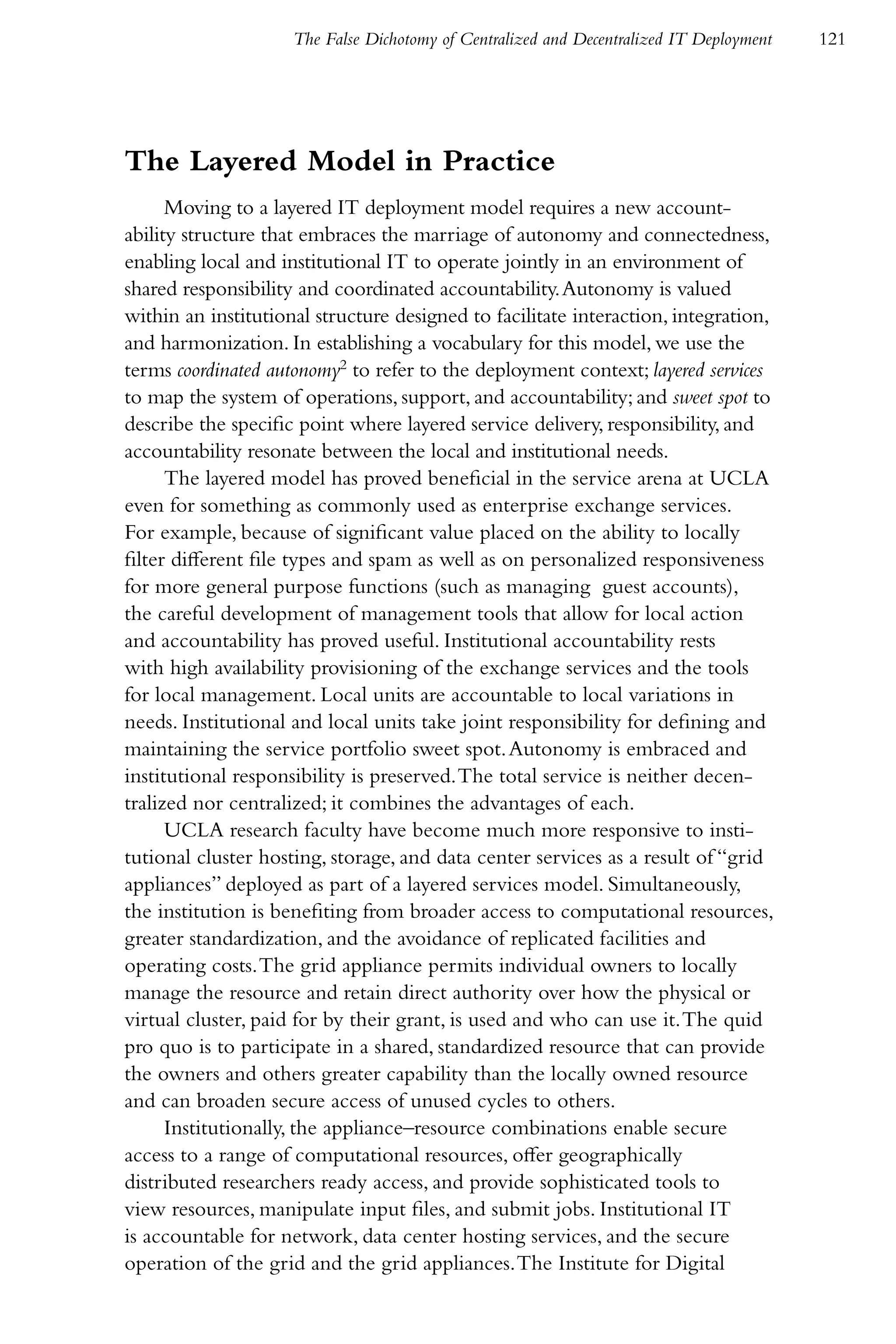 The False Dichotomy of Centralized and Decentralized IT Deployment   121




The Layered Model in Practice
      Moving to a layered IT deployment model requires a new account-
ability structure that embraces the marriage of autonomy and connectedness,
enabling local and institutional IT to operate jointly in an environment of
shared responsibility and coordinated accountability. Autonomy is valued
within an institutional structure designed to facilitate interaction, integration,
and harmonization. In establishing a vocabulary for this model, we use the
terms coordinated autonomy2 to refer to the deployment context; layered services
to map the system of operations, support, and accountability; and sweet spot to
describe the specific point where layered service delivery, responsibility, and
accountability resonate between the local and institutional needs.
      The layered model has proved beneficial in the service arena at UCLA
even for something as commonly used as enterprise exchange services.
For example, because of significant value placed on the ability to locally
filter different file types and spam as well as on personalized responsiveness
for more general purpose functions (such as managing guest accounts),
the careful development of management tools that allow for local action
and accountability has proved useful. Institutional accountability rests
with high availability provisioning of the exchange services and the tools
for local management. Local units are accountable to local variations in
needs. Institutional and local units take joint responsibility for defining and
maintaining the service portfolio sweet spot. Autonomy is embraced and
institutional responsibility is preserved. The total service is neither decen-
tralized nor centralized; it combines the advantages of each.
      UCLA research faculty have become much more responsive to insti-
tutional cluster hosting, storage, and data center services as a result of “grid
appliances” deployed as part of a layered services model. Simultaneously,
the institution is benefiting from broader access to computational resources,
greater standardization, and the avoidance of replicated facilities and
operating costs. The grid appliance permits individual owners to locally
manage the resource and retain direct authority over how the physical or
virtual cluster, paid for by their grant, is used and who can use it. The quid
pro quo is to participate in a shared, standardized resource that can provide
the owners and others greater capability than the locally owned resource
and can broaden secure access of unused cycles to others.
      Institutionally, the appliance–resource combinations enable secure
access to a range of computational resources, offer geographically
distributed researchers ready access, and provide sophisticated tools to
view resources, manipulate input files, and submit jobs. Institutional IT
is accountable for network, data center hosting services, and the secure
operation of the grid and the grid appliances. The Institute for Digital
 