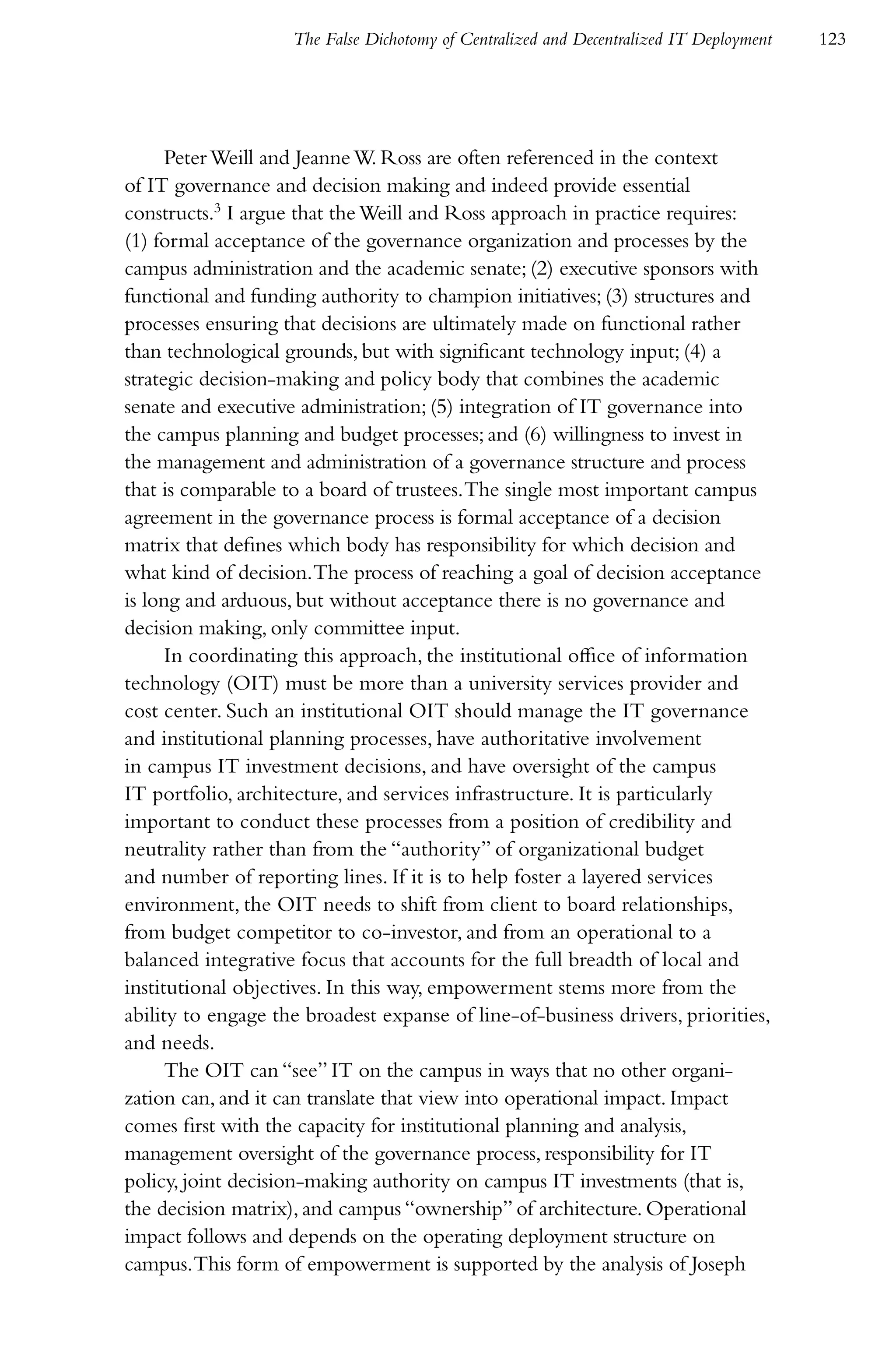 The False Dichotomy of Centralized and Decentralized IT Deployment   123




      Peter Weill and Jeanne W. Ross are often referenced in the context
of IT governance and decision making and indeed provide essential
constructs.3 I argue that the Weill and Ross approach in practice requires:
(1) formal acceptance of the governance organization and processes by the
campus administration and the academic senate; (2) executive sponsors with
functional and funding authority to champion initiatives; (3) structures and
processes ensuring that decisions are ultimately made on functional rather
than technological grounds, but with significant technology input; (4) a
strategic decision-making and policy body that combines the academic
senate and executive administration; (5) integration of IT governance into
the campus planning and budget processes; and (6) willingness to invest in
the management and administration of a governance structure and process
that is comparable to a board of trustees. The single most important campus
agreement in the governance process is formal acceptance of a decision
matrix that defines which body has responsibility for which decision and
what kind of decision. The process of reaching a goal of decision acceptance
is long and arduous, but without acceptance there is no governance and
decision making, only committee input.
      In coordinating this approach, the institutional office of information
technology (OIT) must be more than a university services provider and
cost center. Such an institutional OIT should manage the IT governance
and institutional planning processes, have authoritative involvement
in campus IT investment decisions, and have oversight of the campus
IT portfolio, architecture, and services infrastructure. It is particularly
important to conduct these processes from a position of credibility and
neutrality rather than from the “authority” of organizational budget
and number of reporting lines. If it is to help foster a layered services
environment, the OIT needs to shift from client to board relationships,
from budget competitor to co-investor, and from an operational to a
balanced integrative focus that accounts for the full breadth of local and
institutional objectives. In this way, empowerment stems more from the
ability to engage the broadest expanse of line-of-business drivers, priorities,
and needs.
      The OIT can “see” IT on the campus in ways that no other organi-
zation can, and it can translate that view into operational impact. Impact
comes first with the capacity for institutional planning and analysis,
management oversight of the governance process, responsibility for IT
policy, joint decision-making authority on campus IT investments (that is,
the decision matrix), and campus “ownership” of architecture. Operational
impact follows and depends on the operating deployment structure on
campus. This form of empowerment is supported by the analysis of Joseph
 