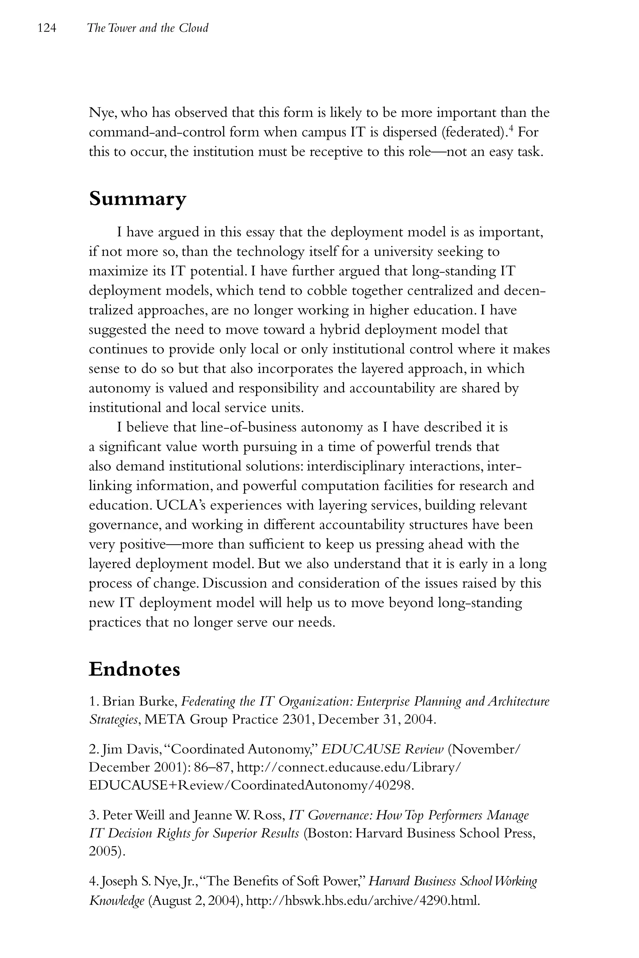 124   The Tower and the Cloud




      Nye, who has observed that this form is likely to be more important than the
      command-and-control form when campus IT is dispersed (federated).4 For
      this to occur, the institution must be receptive to this role—not an easy task.


      Summary
            I have argued in this essay that the deployment model is as important,
      if not more so, than the technology itself for a university seeking to
      maximize its IT potential. I have further argued that long-standing IT
      deployment models, which tend to cobble together centralized and decen-
      tralized approaches, are no longer working in higher education. I have
      suggested the need to move toward a hybrid deployment model that
      continues to provide only local or only institutional control where it makes
      sense to do so but that also incorporates the layered approach, in which
      autonomy is valued and responsibility and accountability are shared by
      institutional and local service units.
            I believe that line-of-business autonomy as I have described it is
      a significant value worth pursuing in a time of powerful trends that
      also demand institutional solutions: interdisciplinary interactions, inter-
      linking information, and powerful computation facilities for research and
      education. UCLA’s experiences with layering services, building relevant
      governance, and working in different accountability structures have been
      very positive—more than sufficient to keep us pressing ahead with the
      layered deployment model. But we also understand that it is early in a long
      process of change. Discussion and consideration of the issues raised by this
      new IT deployment model will help us to move beyond long-standing
      practices that no longer serve our needs.


      Endnotes
      1. Brian Burke, Federating the IT Organization: Enterprise Planning and Architecture
      Strategies, META Group Practice 2301, December 31, 2004.

      2. Jim Davis, “Coordinated Autonomy,” EDUCAUSE Review (November/
      December 2001): 86–87, http://connect.educause.edu/Library/
      EDUCAUSE+Review/CoordinatedAutonomy/40298.

      3. Peter Weill and Jeanne W. Ross, IT Governance: How Top Performers Manage
      IT Decision Rights for Superior Results (Boston: Harvard Business School Press,
      2005).

      4. Joseph S. Nye, Jr., “The Benefits of Soft Power,” Harvard Business School Working
      Knowledge (August 2, 2004), http://hbswk.hbs.edu/archive/4290.html.
 