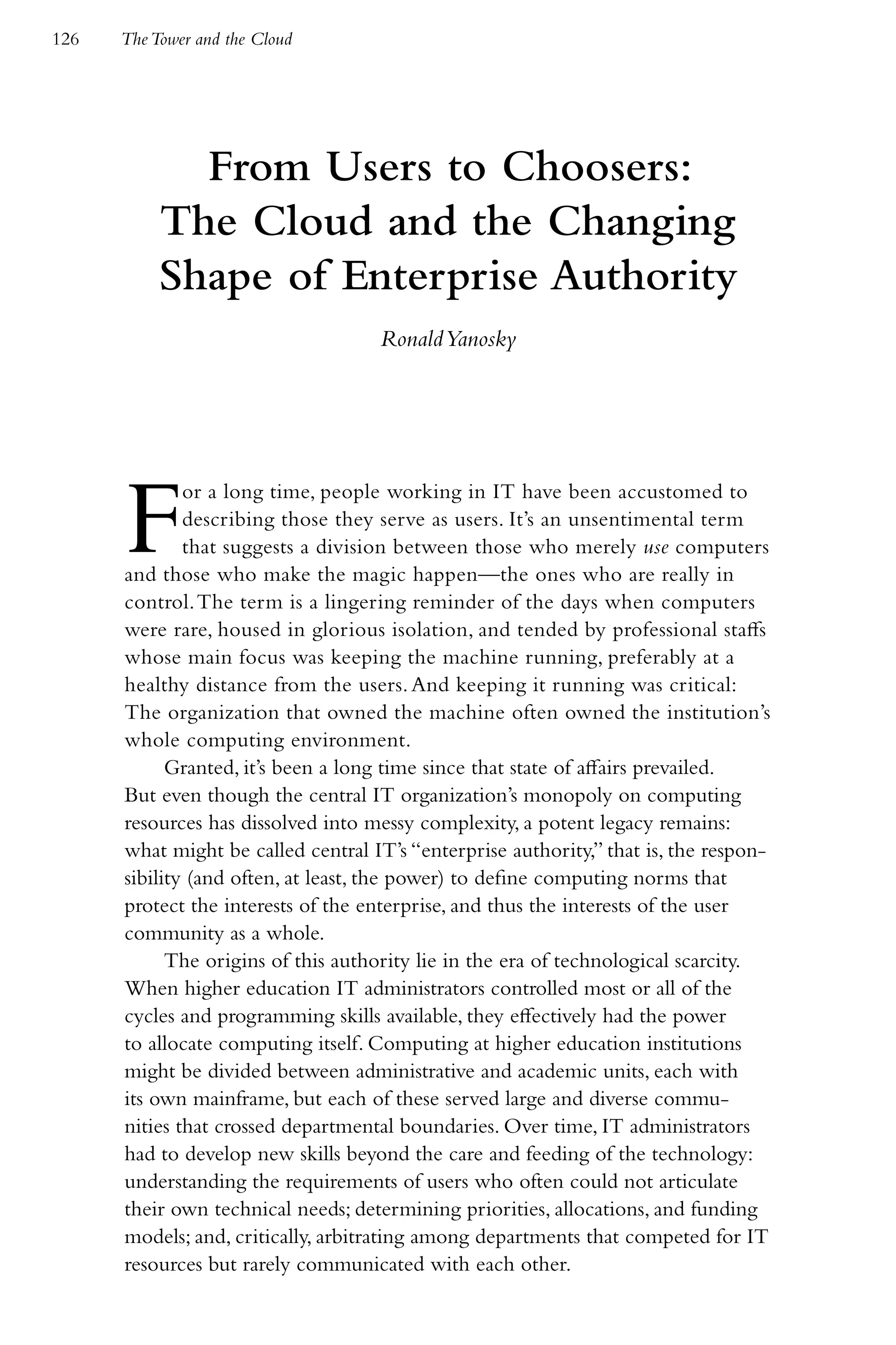 126   The Tower and the Cloud




             From Users to Choosers:
           The Cloud and the Changing
           Shape of Enterprise Authority
                                    Ronald Yanosky




      F       or a long time, people working in IT have been accustomed to
              describing those they serve as users. It’s an unsentimental term
              that suggests a division between those who merely use computers
      and those who make the magic happen—the ones who are really in
      control. The term is a lingering reminder of the days when computers
      were rare, housed in glorious isolation, and tended by professional staffs
      whose main focus was keeping the machine running, preferably at a
      healthy distance from the users. And keeping it running was critical:
      The organization that owned the machine often owned the institution’s
      whole computing environment.
            Granted, it’s been a long time since that state of affairs prevailed.
      But even though the central IT organization’s monopoly on computing
      resources has dissolved into messy complexity, a potent legacy remains:
      what might be called central IT’s “enterprise authority,” that is, the respon-
      sibility (and often, at least, the power) to define computing norms that
      protect the interests of the enterprise, and thus the interests of the user
      community as a whole.
            The origins of this authority lie in the era of technological scarcity.
      When higher education IT administrators controlled most or all of the
      cycles and programming skills available, they effectively had the power
      to allocate computing itself. Computing at higher education institutions
      might be divided between administrative and academic units, each with
      its own mainframe, but each of these served large and diverse commu-
      nities that crossed departmental boundaries. Over time, IT administrators
      had to develop new skills beyond the care and feeding of the technology:
      understanding the requirements of users who often could not articulate
      their own technical needs; determining priorities, allocations, and funding
      models; and, critically, arbitrating among departments that competed for IT
      resources but rarely communicated with each other.
 