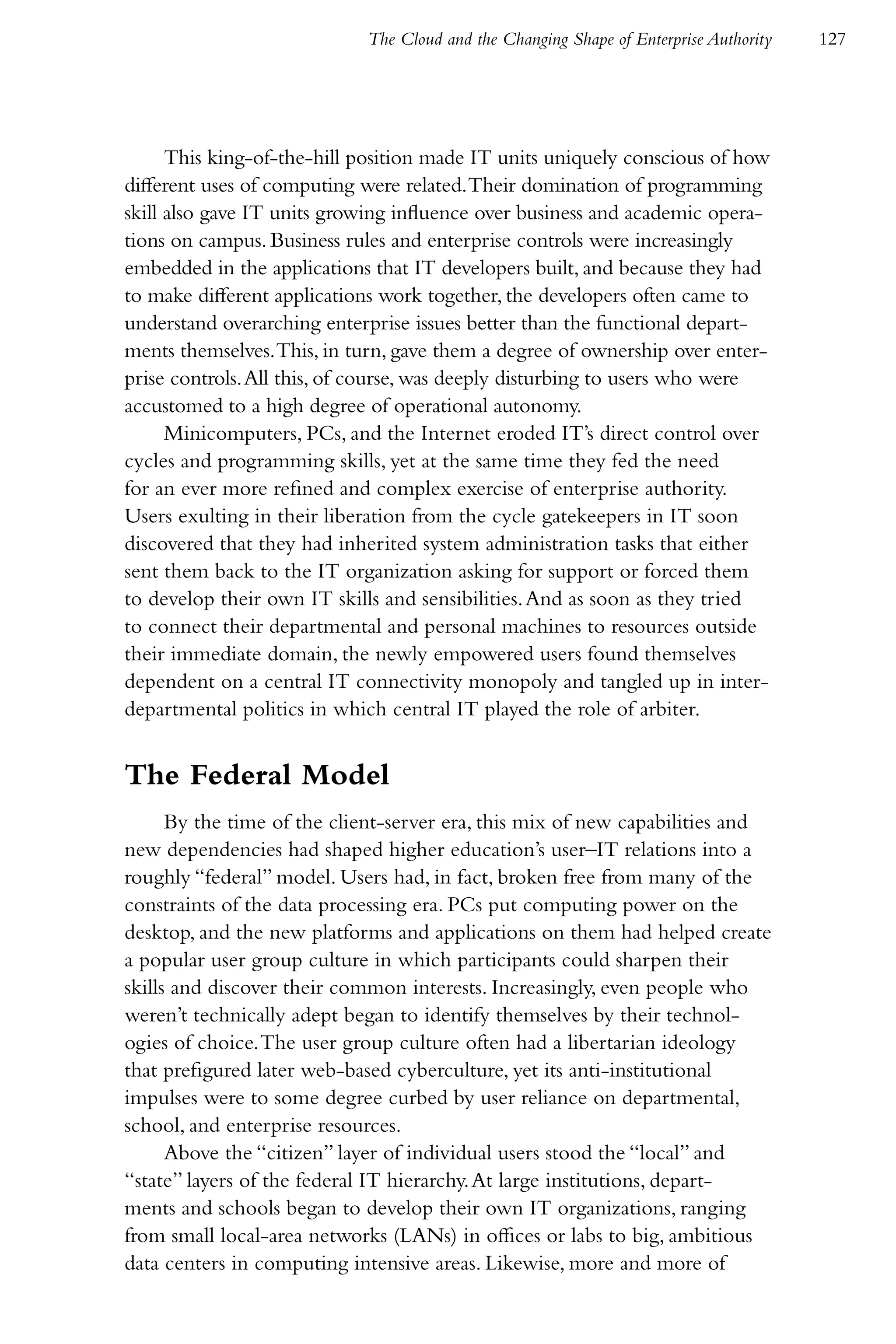 The Cloud and the Changing Shape of Enterprise Authority   127




      This king-of-the-hill position made IT units uniquely conscious of how
different uses of computing were related. Their domination of programming
skill also gave IT units growing influence over business and academic opera-
tions on campus. Business rules and enterprise controls were increasingly
embedded in the applications that IT developers built, and because they had
to make different applications work together, the developers often came to
understand overarching enterprise issues better than the functional depart-
ments themselves. This, in turn, gave them a degree of ownership over enter-
prise controls. All this, of course, was deeply disturbing to users who were
accustomed to a high degree of operational autonomy.
      Minicomputers, PCs, and the Internet eroded IT’s direct control over
cycles and programming skills, yet at the same time they fed the need
for an ever more refined and complex exercise of enterprise authority.
Users exulting in their liberation from the cycle gatekeepers in IT soon
discovered that they had inherited system administration tasks that either
sent them back to the IT organization asking for support or forced them
to develop their own IT skills and sensibilities. And as soon as they tried
to connect their departmental and personal machines to resources outside
their immediate domain, the newly empowered users found themselves
dependent on a central IT connectivity monopoly and tangled up in inter-
departmental politics in which central IT played the role of arbiter.


The Federal Model
      By the time of the client-server era, this mix of new capabilities and
new dependencies had shaped higher education’s user–IT relations into a
roughly “federal” model. Users had, in fact, broken free from many of the
constraints of the data processing era. PCs put computing power on the
desktop, and the new platforms and applications on them had helped create
a popular user group culture in which participants could sharpen their
skills and discover their common interests. Increasingly, even people who
weren’t technically adept began to identify themselves by their technol-
ogies of choice. The user group culture often had a libertarian ideology
that prefigured later web-based cyberculture, yet its anti-institutional
impulses were to some degree curbed by user reliance on departmental,
school, and enterprise resources.
      Above the “citizen” layer of individual users stood the “local” and
“state” layers of the federal IT hierarchy. At large institutions, depart-
ments and schools began to develop their own IT organizations, ranging
from small local-area networks (LANs) in offices or labs to big, ambitious
data centers in computing intensive areas. Likewise, more and more of
 