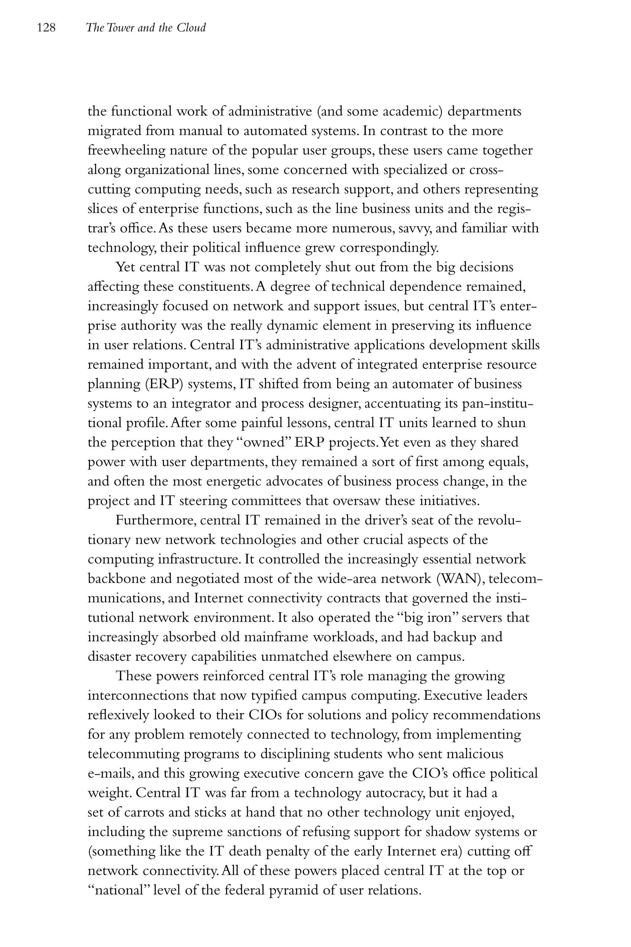 128   The Tower and the Cloud




      the functional work of administrative (and some academic) departments
      migrated from manual to automated systems. In contrast to the more
      freewheeling nature of the popular user groups, these users came together
      along organizational lines, some concerned with specialized or cross-
      cutting computing needs, such as research support, and others representing
      slices of enterprise functions, such as the line business units and the regis-
      trar’s office. As these users became more numerous, savvy, and familiar with
      technology, their political influence grew correspondingly.
            Yet central IT was not completely shut out from the big decisions
      affecting these constituents. A degree of technical dependence remained,
      increasingly focused on network and support issues, but central IT’s enter-
      prise authority was the really dynamic element in preserving its influence
      in user relations. Central IT’s administrative applications development skills
      remained important, and with the advent of integrated enterprise resource
      planning (ERP) systems, IT shifted from being an automater of business
      systems to an integrator and process designer, accentuating its pan-institu-
      tional profile. After some painful lessons, central IT units learned to shun
      the perception that they “owned” ERP projects.Yet even as they shared
      power with user departments, they remained a sort of first among equals,
      and often the most energetic advocates of business process change, in the
      project and IT steering committees that oversaw these initiatives.
            Furthermore, central IT remained in the driver’s seat of the revolu-
      tionary new network technologies and other crucial aspects of the
      computing infrastructure. It controlled the increasingly essential network
      backbone and negotiated most of the wide-area network (WAN), telecom-
      munications, and Internet connectivity contracts that governed the insti-
      tutional network environment. It also operated the “big iron” servers that
      increasingly absorbed old mainframe workloads, and had backup and
      disaster recovery capabilities unmatched elsewhere on campus.
            These powers reinforced central IT’s role managing the growing
      interconnections that now typified campus computing. Executive leaders
      reflexively looked to their CIOs for solutions and policy recommendations
      for any problem remotely connected to technology, from implementing
      telecommuting programs to disciplining students who sent malicious
      e-mails, and this growing executive concern gave the CIO’s office political
      weight. Central IT was far from a technology autocracy, but it had a
      set of carrots and sticks at hand that no other technology unit enjoyed,
      including the supreme sanctions of refusing support for shadow systems or
      (something like the IT death penalty of the early Internet era) cutting off
      network connectivity. All of these powers placed central IT at the top or
      “national” level of the federal pyramid of user relations.
 