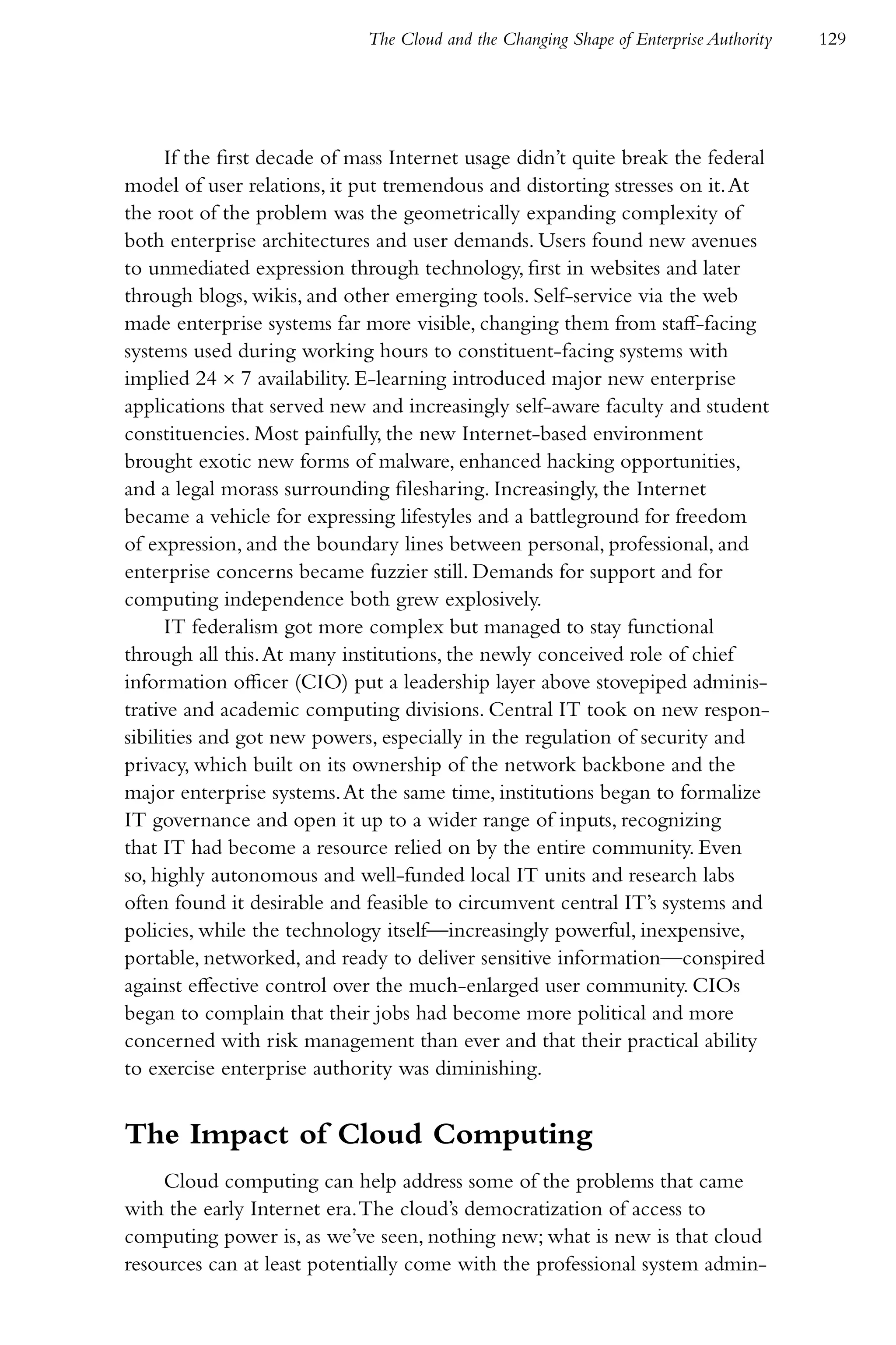 The Cloud and the Changing Shape of Enterprise Authority   129




      If the first decade of mass Internet usage didn’t quite break the federal
model of user relations, it put tremendous and distorting stresses on it. At
the root of the problem was the geometrically expanding complexity of
both enterprise architectures and user demands. Users found new avenues
to unmediated expression through technology, first in websites and later
through blogs, wikis, and other emerging tools. Self-service via the web
made enterprise systems far more visible, changing them from staff-facing
systems used during working hours to constituent-facing systems with
implied 24 × 7 availability. E-learning introduced major new enterprise
applications that served new and increasingly self-aware faculty and student
constituencies. Most painfully, the new Internet-based environment
brought exotic new forms of malware, enhanced hacking opportunities,
and a legal morass surrounding filesharing. Increasingly, the Internet
became a vehicle for expressing lifestyles and a battleground for freedom
of expression, and the boundary lines between personal, professional, and
enterprise concerns became fuzzier still. Demands for support and for
computing independence both grew explosively.
      IT federalism got more complex but managed to stay functional
through all this. At many institutions, the newly conceived role of chief
information officer (CIO) put a leadership layer above stovepiped adminis-
trative and academic computing divisions. Central IT took on new respon-
sibilities and got new powers, especially in the regulation of security and
privacy, which built on its ownership of the network backbone and the
major enterprise systems. At the same time, institutions began to formalize
IT governance and open it up to a wider range of inputs, recognizing
that IT had become a resource relied on by the entire community. Even
so, highly autonomous and well-funded local IT units and research labs
often found it desirable and feasible to circumvent central IT’s systems and
policies, while the technology itself—increasingly powerful, inexpensive,
portable, networked, and ready to deliver sensitive information—conspired
against effective control over the much-enlarged user community. CIOs
began to complain that their jobs had become more political and more
concerned with risk management than ever and that their practical ability
to exercise enterprise authority was diminishing.


The Impact of Cloud Computing
    Cloud computing can help address some of the problems that came
with the early Internet era. The cloud’s democratization of access to
computing power is, as we’ve seen, nothing new; what is new is that cloud
resources can at least potentially come with the professional system admin-
 