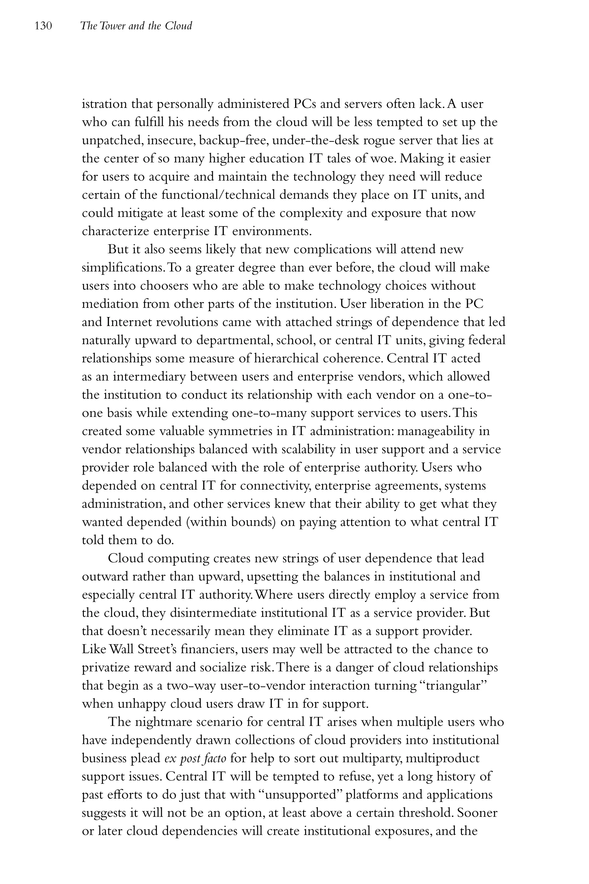130   The Tower and the Cloud




      istration that personally administered PCs and servers often lack. A user
      who can fulfill his needs from the cloud will be less tempted to set up the
      unpatched, insecure, backup-free, under-the-desk rogue server that lies at
      the center of so many higher education IT tales of woe. Making it easier
      for users to acquire and maintain the technology they need will reduce
      certain of the functional/technical demands they place on IT units, and
      could mitigate at least some of the complexity and exposure that now
      characterize enterprise IT environments.
            But it also seems likely that new complications will attend new
      simplifications. To a greater degree than ever before, the cloud will make
      users into choosers who are able to make technology choices without
      mediation from other parts of the institution. User liberation in the PC
      and Internet revolutions came with attached strings of dependence that led
      naturally upward to departmental, school, or central IT units, giving federal
      relationships some measure of hierarchical coherence. Central IT acted
      as an intermediary between users and enterprise vendors, which allowed
      the institution to conduct its relationship with each vendor on a one-to-
      one basis while extending one-to-many support services to users. This
      created some valuable symmetries in IT administration: manageability in
      vendor relationships balanced with scalability in user support and a service
      provider role balanced with the role of enterprise authority. Users who
      depended on central IT for connectivity, enterprise agreements, systems
      administration, and other services knew that their ability to get what they
      wanted depended (within bounds) on paying attention to what central IT
      told them to do.
            Cloud computing creates new strings of user dependence that lead
      outward rather than upward, upsetting the balances in institutional and
      especially central IT authority. Where users directly employ a service from
      the cloud, they disintermediate institutional IT as a service provider. But
      that doesn’t necessarily mean they eliminate IT as a support provider.
      Like Wall Street’s financiers, users may well be attracted to the chance to
      privatize reward and socialize risk. There is a danger of cloud relationships
      that begin as a two-way user-to-vendor interaction turning “triangular”
      when unhappy cloud users draw IT in for support.
            The nightmare scenario for central IT arises when multiple users who
      have independently drawn collections of cloud providers into institutional
      business plead ex post facto for help to sort out multiparty, multiproduct
      support issues. Central IT will be tempted to refuse, yet a long history of
      past efforts to do just that with “unsupported” platforms and applications
      suggests it will not be an option, at least above a certain threshold. Sooner
      or later cloud dependencies will create institutional exposures, and the
 