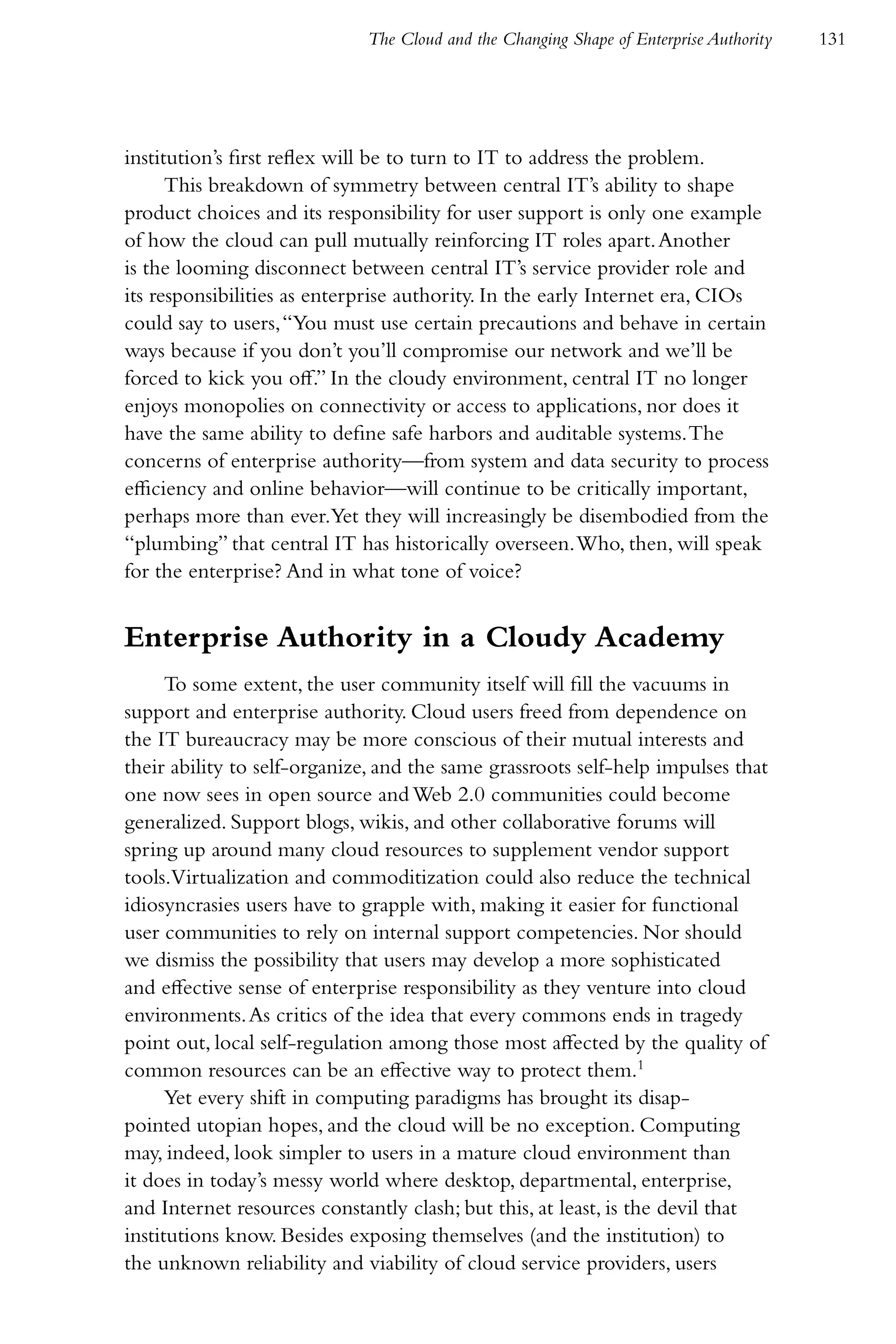The Cloud and the Changing Shape of Enterprise Authority   131




institution’s first reflex will be to turn to IT to address the problem.
      This breakdown of symmetry between central IT’s ability to shape
product choices and its responsibility for user support is only one example
of how the cloud can pull mutually reinforcing IT roles apart. Another
is the looming disconnect between central IT’s service provider role and
its responsibilities as enterprise authority. In the early Internet era, CIOs
could say to users, “You must use certain precautions and behave in certain
ways because if you don’t you’ll compromise our network and we’ll be
forced to kick you off.” In the cloudy environment, central IT no longer
enjoys monopolies on connectivity or access to applications, nor does it
have the same ability to define safe harbors and auditable systems. The
concerns of enterprise authority—from system and data security to process
efficiency and online behavior—will continue to be critically important,
perhaps more than ever.Yet they will increasingly be disembodied from the
“plumbing” that central IT has historically overseen. Who, then, will speak
for the enterprise? And in what tone of voice?


Enterprise Authority in a Cloudy Academy
      To some extent, the user community itself will fill the vacuums in
support and enterprise authority. Cloud users freed from dependence on
the IT bureaucracy may be more conscious of their mutual interests and
their ability to self-organize, and the same grassroots self-help impulses that
one now sees in open source and Web 2.0 communities could become
generalized. Support blogs, wikis, and other collaborative forums will
spring up around many cloud resources to supplement vendor support
tools.Virtualization and commoditization could also reduce the technical
idiosyncrasies users have to grapple with, making it easier for functional
user communities to rely on internal support competencies. Nor should
we dismiss the possibility that users may develop a more sophisticated
and effective sense of enterprise responsibility as they venture into cloud
environments. As critics of the idea that every commons ends in tragedy
point out, local self-regulation among those most affected by the quality of
common resources can be an effective way to protect them.1
      Yet every shift in computing paradigms has brought its disap-
pointed utopian hopes, and the cloud will be no exception. Computing
may, indeed, look simpler to users in a mature cloud environment than
it does in today’s messy world where desktop, departmental, enterprise,
and Internet resources constantly clash; but this, at least, is the devil that
institutions know. Besides exposing themselves (and the institution) to
the unknown reliability and viability of cloud service providers, users
 