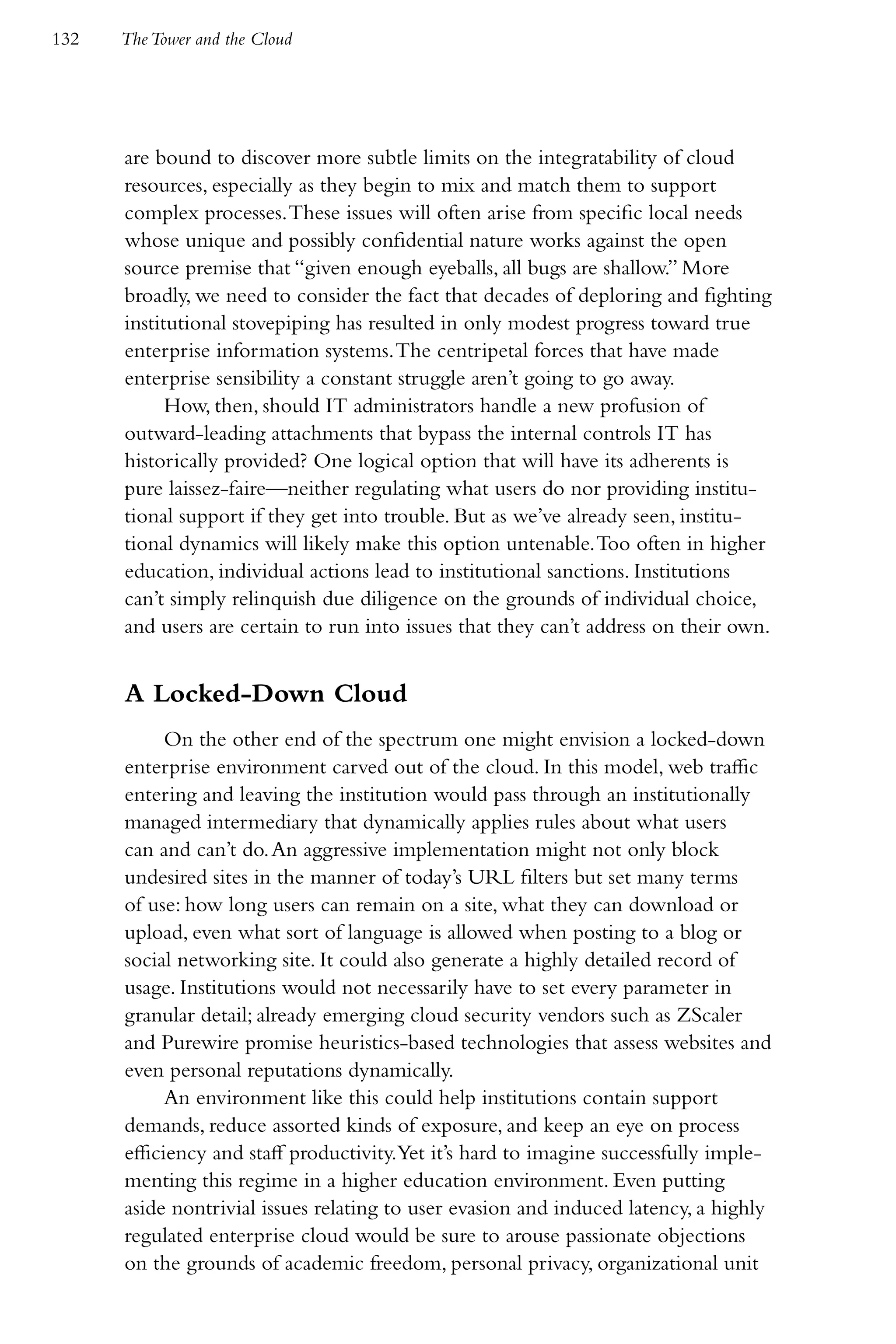 132   The Tower and the Cloud




      are bound to discover more subtle limits on the integratability of cloud
      resources, especially as they begin to mix and match them to support
      complex processes. These issues will often arise from specific local needs
      whose unique and possibly confidential nature works against the open
      source premise that “given enough eyeballs, all bugs are shallow.” More
      broadly, we need to consider the fact that decades of deploring and fighting
      institutional stovepiping has resulted in only modest progress toward true
      enterprise information systems. The centripetal forces that have made
      enterprise sensibility a constant struggle aren’t going to go away.
            How, then, should IT administrators handle a new profusion of
      outward-leading attachments that bypass the internal controls IT has
      historically provided? One logical option that will have its adherents is
      pure laissez-faire—neither regulating what users do nor providing institu-
      tional support if they get into trouble. But as we’ve already seen, institu-
      tional dynamics will likely make this option untenable. Too often in higher
      education, individual actions lead to institutional sanctions. Institutions
      can’t simply relinquish due diligence on the grounds of individual choice,
      and users are certain to run into issues that they can’t address on their own.


      A Locked-Down Cloud
            On the other end of the spectrum one might envision a locked-down
      enterprise environment carved out of the cloud. In this model, web traffic
      entering and leaving the institution would pass through an institutionally
      managed intermediary that dynamically applies rules about what users
      can and can’t do. An aggressive implementation might not only block
      undesired sites in the manner of today’s URL filters but set many terms
      of use: how long users can remain on a site, what they can download or
      upload, even what sort of language is allowed when posting to a blog or
      social networking site. It could also generate a highly detailed record of
      usage. Institutions would not necessarily have to set every parameter in
      granular detail; already emerging cloud security vendors such as ZScaler
      and Purewire promise heuristics-based technologies that assess websites and
      even personal reputations dynamically.
            An environment like this could help institutions contain support
      demands, reduce assorted kinds of exposure, and keep an eye on process
      efficiency and staff productivity.Yet it’s hard to imagine successfully imple-
      menting this regime in a higher education environment. Even putting
      aside nontrivial issues relating to user evasion and induced latency, a highly
      regulated enterprise cloud would be sure to arouse passionate objections
      on the grounds of academic freedom, personal privacy, organizational unit
 
