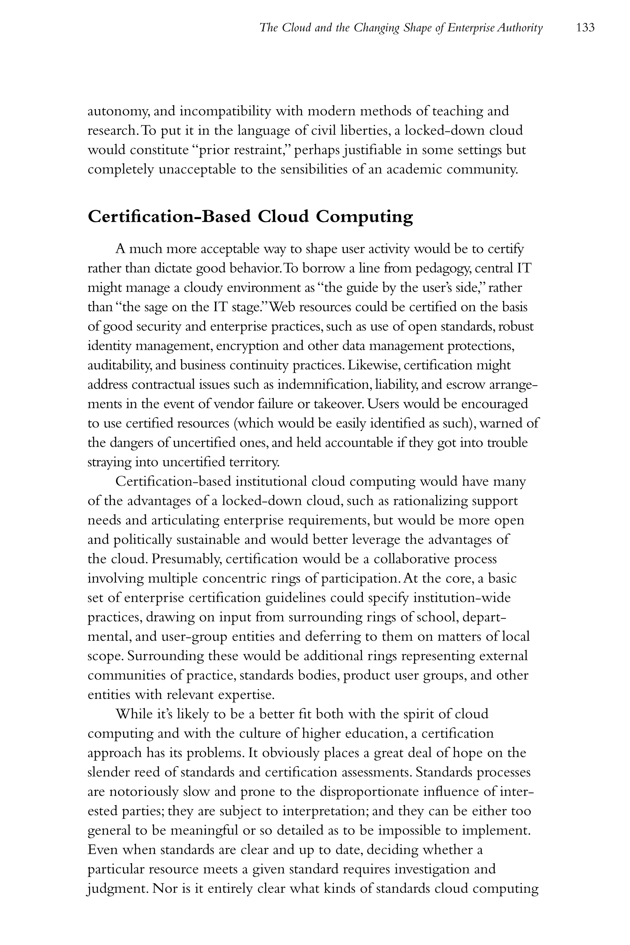 The Cloud and the Changing Shape of Enterprise Authority   133




autonomy, and incompatibility with modern methods of teaching and
research. To put it in the language of civil liberties, a locked-down cloud
would constitute “prior restraint,” perhaps justifiable in some settings but
completely unacceptable to the sensibilities of an academic community.


Certification-Based Cloud Computing
      A much more acceptable way to shape user activity would be to certify
rather than dictate good behavior.To borrow a line from pedagogy, central IT
might manage a cloudy environment as “the guide by the user’s side,” rather
than “the sage on the IT stage.”Web resources could be certified on the basis
of good security and enterprise practices, such as use of open standards, robust
identity management, encryption and other data management protections,
auditability, and business continuity practices. Likewise, certification might
address contractual issues such as indemnification, liability, and escrow arrange-
ments in the event of vendor failure or takeover. Users would be encouraged
to use certified resources (which would be easily identified as such), warned of
the dangers of uncertified ones, and held accountable if they got into trouble
straying into uncertified territory.
      Certification-based institutional cloud computing would have many
of the advantages of a locked-down cloud, such as rationalizing support
needs and articulating enterprise requirements, but would be more open
and politically sustainable and would better leverage the advantages of
the cloud. Presumably, certification would be a collaborative process
involving multiple concentric rings of participation. At the core, a basic
set of enterprise certification guidelines could specify institution-wide
practices, drawing on input from surrounding rings of school, depart-
mental, and user-group entities and deferring to them on matters of local
scope. Surrounding these would be additional rings representing external
communities of practice, standards bodies, product user groups, and other
entities with relevant expertise.
      While it’s likely to be a better fit both with the spirit of cloud
computing and with the culture of higher education, a certification
approach has its problems. It obviously places a great deal of hope on the
slender reed of standards and certification assessments. Standards processes
are notoriously slow and prone to the disproportionate influence of inter-
ested parties; they are subject to interpretation; and they can be either too
general to be meaningful or so detailed as to be impossible to implement.
Even when standards are clear and up to date, deciding whether a
particular resource meets a given standard requires investigation and
judgment. Nor is it entirely clear what kinds of standards cloud computing
 