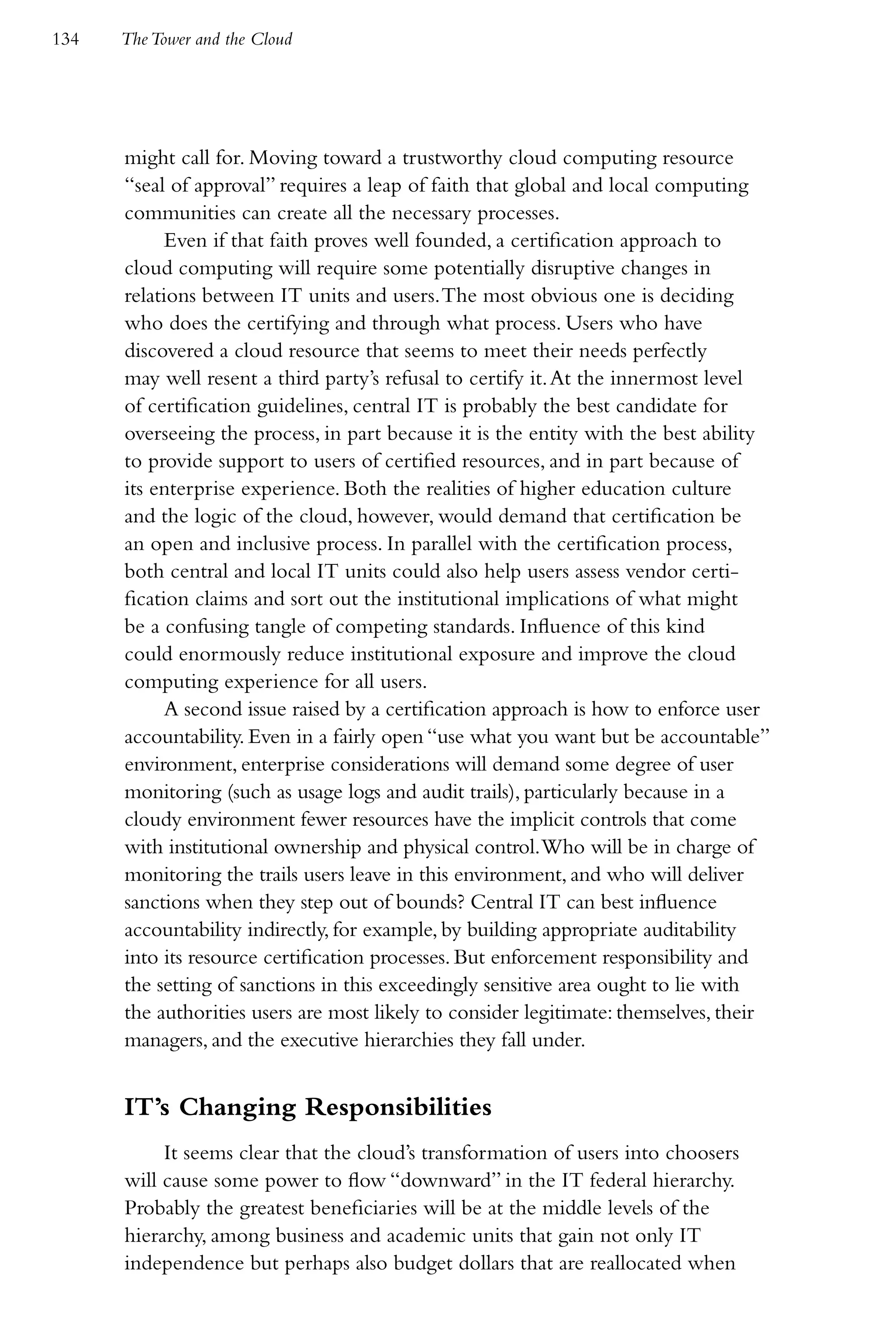 134   The Tower and the Cloud




      might call for. Moving toward a trustworthy cloud computing resource
      “seal of approval” requires a leap of faith that global and local computing
      communities can create all the necessary processes.
            Even if that faith proves well founded, a certification approach to
      cloud computing will require some potentially disruptive changes in
      relations between IT units and users. The most obvious one is deciding
      who does the certifying and through what process. Users who have
      discovered a cloud resource that seems to meet their needs perfectly
      may well resent a third party’s refusal to certify it. At the innermost level
      of certification guidelines, central IT is probably the best candidate for
      overseeing the process, in part because it is the entity with the best ability
      to provide support to users of certified resources, and in part because of
      its enterprise experience. Both the realities of higher education culture
      and the logic of the cloud, however, would demand that certification be
      an open and inclusive process. In parallel with the certification process,
      both central and local IT units could also help users assess vendor certi-
      fication claims and sort out the institutional implications of what might
      be a confusing tangle of competing standards. Influence of this kind
      could enormously reduce institutional exposure and improve the cloud
      computing experience for all users.
            A second issue raised by a certification approach is how to enforce user
      accountability. Even in a fairly open “use what you want but be accountable”
      environment, enterprise considerations will demand some degree of user
      monitoring (such as usage logs and audit trails), particularly because in a
      cloudy environment fewer resources have the implicit controls that come
      with institutional ownership and physical control. Who will be in charge of
      monitoring the trails users leave in this environment, and who will deliver
      sanctions when they step out of bounds? Central IT can best influence
      accountability indirectly, for example, by building appropriate auditability
      into its resource certification processes. But enforcement responsibility and
      the setting of sanctions in this exceedingly sensitive area ought to lie with
      the authorities users are most likely to consider legitimate: themselves, their
      managers, and the executive hierarchies they fall under.


      IT’s Changing Responsibilities
           It seems clear that the cloud’s transformation of users into choosers
      will cause some power to flow “downward” in the IT federal hierarchy.
      Probably the greatest beneficiaries will be at the middle levels of the
      hierarchy, among business and academic units that gain not only IT
      independence but perhaps also budget dollars that are reallocated when
 