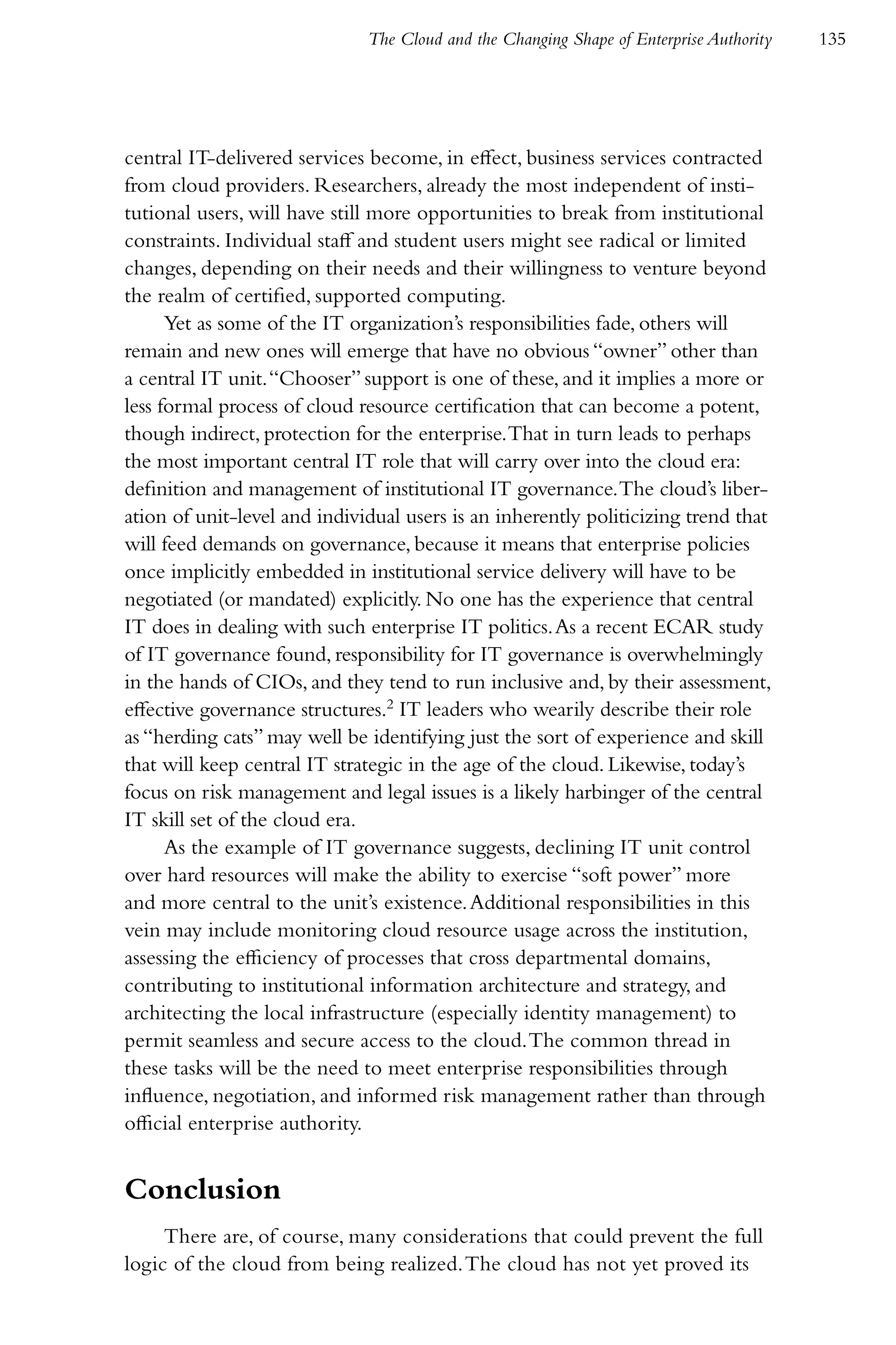 The Cloud and the Changing Shape of Enterprise Authority   135




central IT-delivered services become, in effect, business services contracted
from cloud providers. Researchers, already the most independent of insti-
tutional users, will have still more opportunities to break from institutional
constraints. Individual staff and student users might see radical or limited
changes, depending on their needs and their willingness to venture beyond
the realm of certified, supported computing.
      Yet as some of the IT organization’s responsibilities fade, others will
remain and new ones will emerge that have no obvious “owner” other than
a central IT unit. “Chooser” support is one of these, and it implies a more or
less formal process of cloud resource certification that can become a potent,
though indirect, protection for the enterprise. That in turn leads to perhaps
the most important central IT role that will carry over into the cloud era:
definition and management of institutional IT governance. The cloud’s liber-
ation of unit-level and individual users is an inherently politicizing trend that
will feed demands on governance, because it means that enterprise policies
once implicitly embedded in institutional service delivery will have to be
negotiated (or mandated) explicitly. No one has the experience that central
IT does in dealing with such enterprise IT politics. As a recent ECAR study
of IT governance found, responsibility for IT governance is overwhelmingly
in the hands of CIOs, and they tend to run inclusive and, by their assessment,
effective governance structures.2 IT leaders who wearily describe their role
as “herding cats” may well be identifying just the sort of experience and skill
that will keep central IT strategic in the age of the cloud. Likewise, today’s
focus on risk management and legal issues is a likely harbinger of the central
IT skill set of the cloud era.
      As the example of IT governance suggests, declining IT unit control
over hard resources will make the ability to exercise “soft power” more
and more central to the unit’s existence. Additional responsibilities in this
vein may include monitoring cloud resource usage across the institution,
assessing the efficiency of processes that cross departmental domains,
contributing to institutional information architecture and strategy, and
architecting the local infrastructure (especially identity management) to
permit seamless and secure access to the cloud. The common thread in
these tasks will be the need to meet enterprise responsibilities through
influence, negotiation, and informed risk management rather than through
official enterprise authority.


Conclusion
     There are, of course, many considerations that could prevent the full
logic of the cloud from being realized. The cloud has not yet proved its
 
