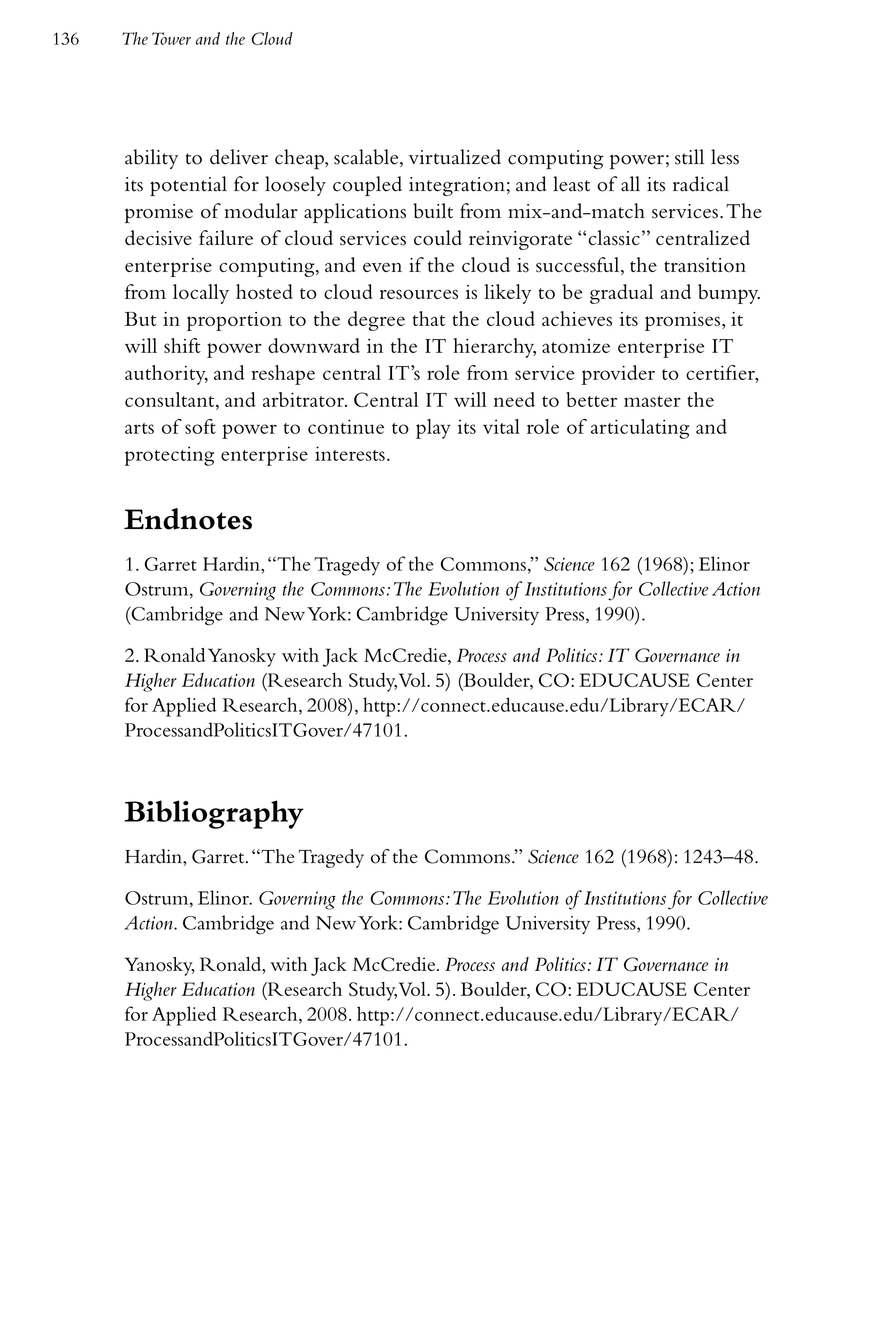 136   The Tower and the Cloud




      ability to deliver cheap, scalable, virtualized computing power; still less
      its potential for loosely coupled integration; and least of all its radical
      promise of modular applications built from mix-and-match services. The
      decisive failure of cloud services could reinvigorate “classic” centralized
      enterprise computing, and even if the cloud is successful, the transition
      from locally hosted to cloud resources is likely to be gradual and bumpy.
      But in proportion to the degree that the cloud achieves its promises, it
      will shift power downward in the IT hierarchy, atomize enterprise IT
      authority, and reshape central IT’s role from service provider to certifier,
      consultant, and arbitrator. Central IT will need to better master the
      arts of soft power to continue to play its vital role of articulating and
      protecting enterprise interests.


      Endnotes
      1. Garret Hardin, “The Tragedy of the Commons,” Science 162 (1968); Elinor
      Ostrum, Governing the Commons:The Evolution of Institutions for Collective Action
      (Cambridge and New York: Cambridge University Press, 1990).

      2. Ronald Yanosky with Jack McCredie, Process and Politics: IT Governance in
      Higher Education (Research Study,Vol. 5) (Boulder, CO: EDUCAUSE Center
      for Applied Research, 2008), http://connect.educause.edu/Library/ECAR/
      ProcessandPoliticsITGover/47101.



      Bibliography
      Hardin, Garret. “The Tragedy of the Commons.” Science 162 (1968): 1243–48.

      Ostrum, Elinor. Governing the Commons:The Evolution of Institutions for Collective
      Action. Cambridge and New York: Cambridge University Press, 1990.

      Yanosky, Ronald, with Jack McCredie. Process and Politics: IT Governance in
      Higher Education (Research Study,Vol. 5). Boulder, CO: EDUCAUSE Center
      for Applied Research, 2008. http://connect.educause.edu/Library/ECAR/
      ProcessandPoliticsITGover/47101.
 