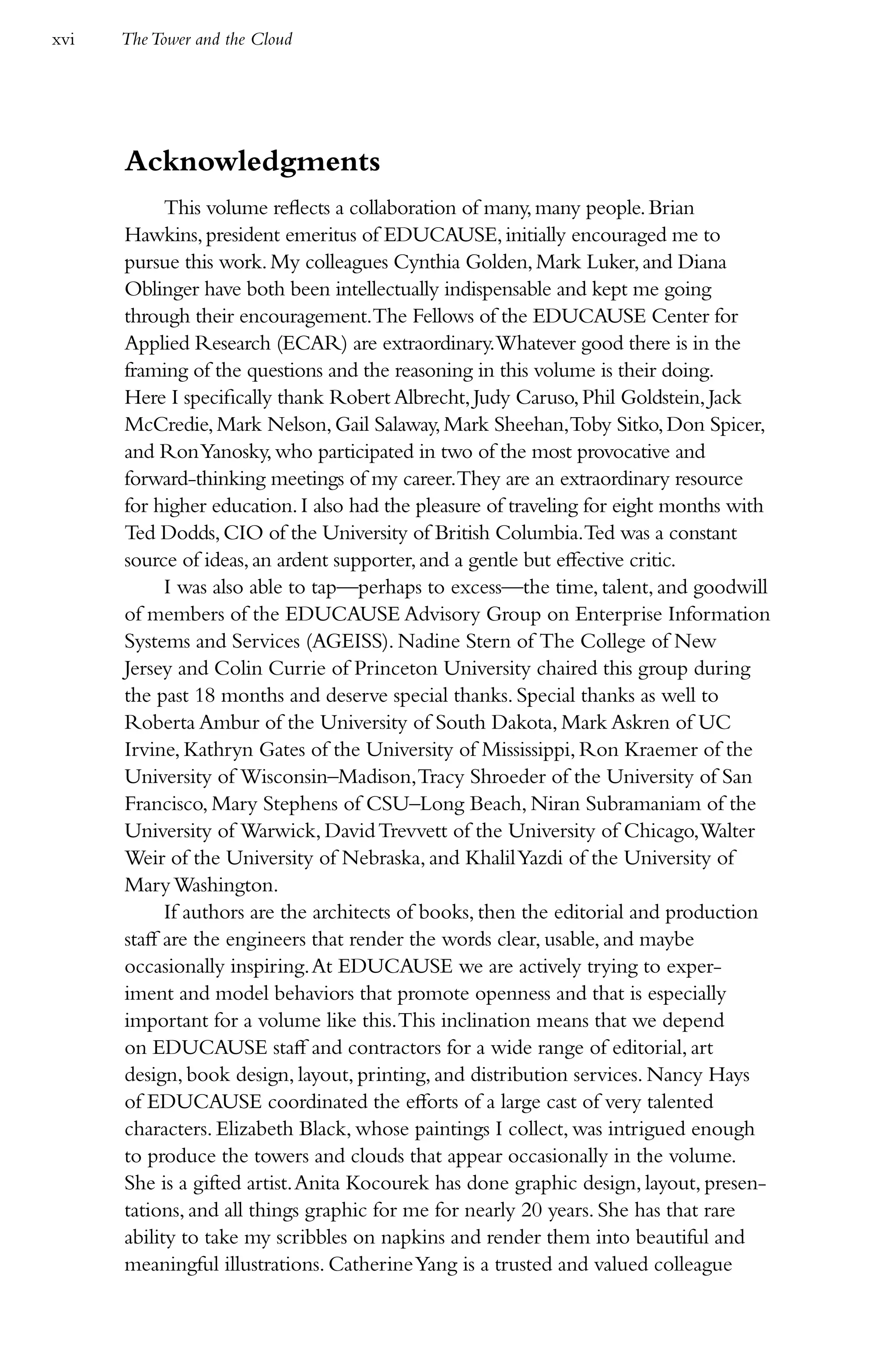 xvi   The Tower and the Cloud




      Acknowledgments
            This volume reflects a collaboration of many, many people. Brian
      Hawkins, president emeritus of EDUCAUSE, initially encouraged me to
      pursue this work. My colleagues Cynthia Golden, Mark Luker, and Diana
      Oblinger have both been intellectually indispensable and kept me going
      through their encouragement.The Fellows of the EDUCAUSE Center for
      Applied Research (ECAR) are extraordinary.Whatever good there is in the
      framing of the questions and the reasoning in this volume is their doing.
      Here I specifically thank Robert Albrecht, Judy Caruso, Phil Goldstein, Jack
      McCredie, Mark Nelson, Gail Salaway, Mark Sheehan,Toby Sitko, Don Spicer,
      and Ron Yanosky, who participated in two of the most provocative and
      forward-thinking meetings of my career.They are an extraordinary resource
      for higher education. I also had the pleasure of traveling for eight months with
      Ted Dodds, CIO of the University of British Columbia.Ted was a constant
      source of ideas, an ardent supporter, and a gentle but effective critic.
            I was also able to tap—perhaps to excess—the time, talent, and goodwill
      of members of the EDUCAUSE Advisory Group on Enterprise Information
      Systems and Services (AGEISS). Nadine Stern of The College of New
      Jersey and Colin Currie of Princeton University chaired this group during
      the past 18 months and deserve special thanks. Special thanks as well to
      Roberta Ambur of the University of South Dakota, Mark Askren of UC
      Irvine, Kathryn Gates of the University of Mississippi, Ron Kraemer of the
      University of Wisconsin–Madison, Tracy Shroeder of the University of San
      Francisco, Mary Stephens of CSU–Long Beach, Niran Subramaniam of the
      University of Warwick, David Trevvett of the University of Chicago, Walter
      Weir of the University of Nebraska, and Khalil Yazdi of the University of
      Mary Washington.
            If authors are the architects of books, then the editorial and production
      staff are the engineers that render the words clear, usable, and maybe
      occasionally inspiring. At EDUCAUSE we are actively trying to exper-
      iment and model behaviors that promote openness and that is especially
      important for a volume like this. This inclination means that we depend
      on EDUCAUSE staff and contractors for a wide range of editorial, art
      design, book design, layout, printing, and distribution services. Nancy Hays
      of EDUCAUSE coordinated the efforts of a large cast of very talented
      characters. Elizabeth Black, whose paintings I collect, was intrigued enough
      to produce the towers and clouds that appear occasionally in the volume.
      She is a gifted artist. Anita Kocourek has done graphic design, layout, presen-
      tations, and all things graphic for me for nearly 20 years. She has that rare
      ability to take my scribbles on napkins and render them into beautiful and
      meaningful illustrations. Catherine Yang is a trusted and valued colleague
 