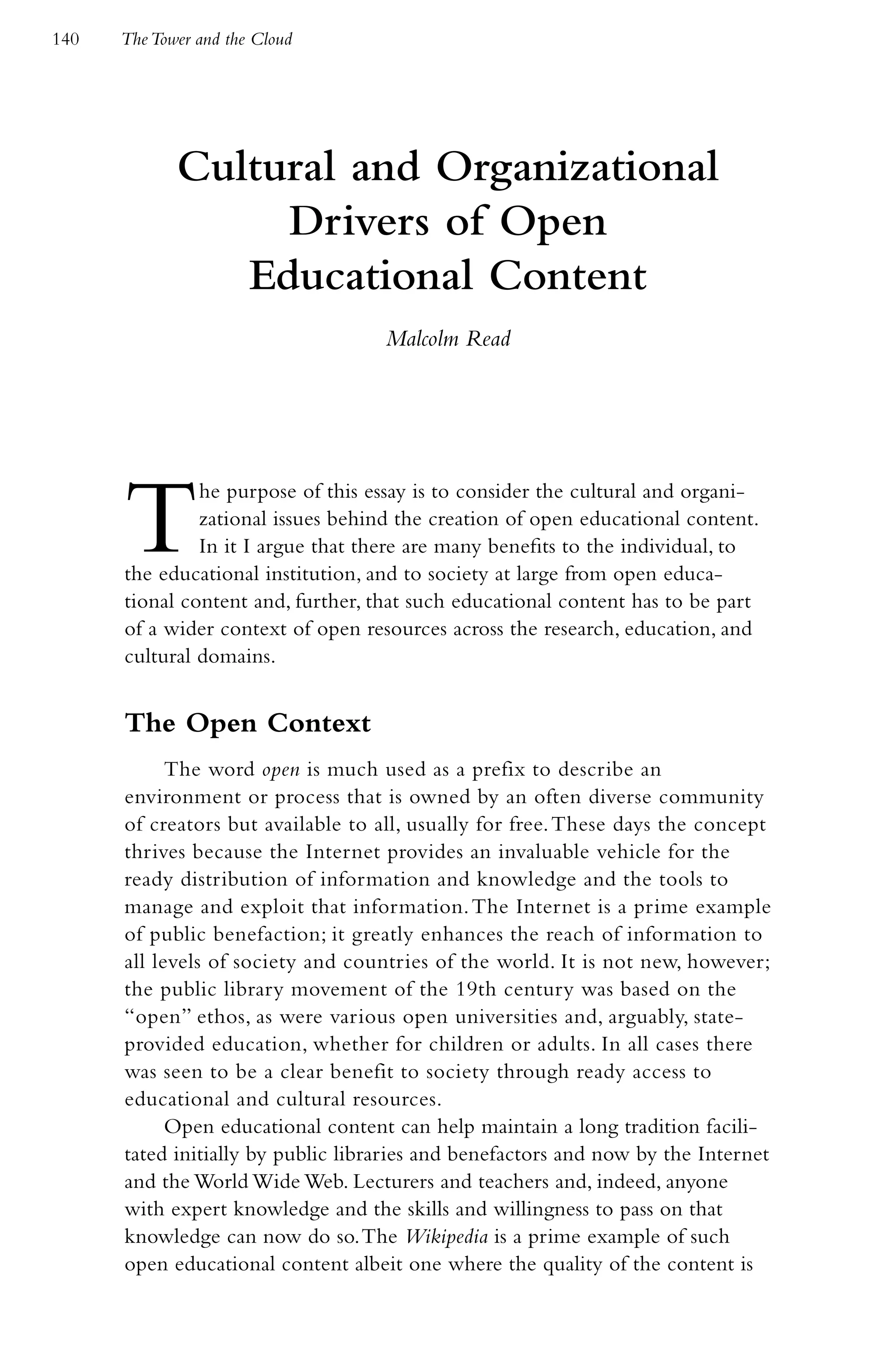 140   The Tower and the Cloud




             Cultural and Organizational
                  Drivers of Open
                Educational Content
                                    Malcolm Read




      T        he purpose of this essay is to consider the cultural and organi-
               zational issues behind the creation of open educational content.
               In it I argue that there are many benefits to the individual, to
      the educational institution, and to society at large from open educa-
      tional content and, further, that such educational content has to be part
      of a wider context of open resources across the research, education, and
      cultural domains.


      The Open Context
            The word open is much used as a prefix to describe an
      environment or process that is owned by an often diverse community
      of creators but available to all, usually for free. These days the concept
      thrives because the Internet provides an invaluable vehicle for the
      ready distribution of information and knowledge and the tools to
      manage and exploit that information. The Internet is a prime example
      of public benefaction; it greatly enhances the reach of information to
      all levels of society and countries of the world. It is not new, however;
      the public library movement of the 19th century was based on the
      “open” ethos, as were various open universities and, arguably, state-
      provided education, whether for children or adults. In all cases there
      was seen to be a clear benefit to society through ready access to
      educational and cultural resources.
            Open educational content can help maintain a long tradition facili-
      tated initially by public libraries and benefactors and now by the Internet
      and the World Wide Web. Lecturers and teachers and, indeed, anyone
      with expert knowledge and the skills and willingness to pass on that
      knowledge can now do so. The Wikipedia is a prime example of such
      open educational content albeit one where the quality of the content is
 