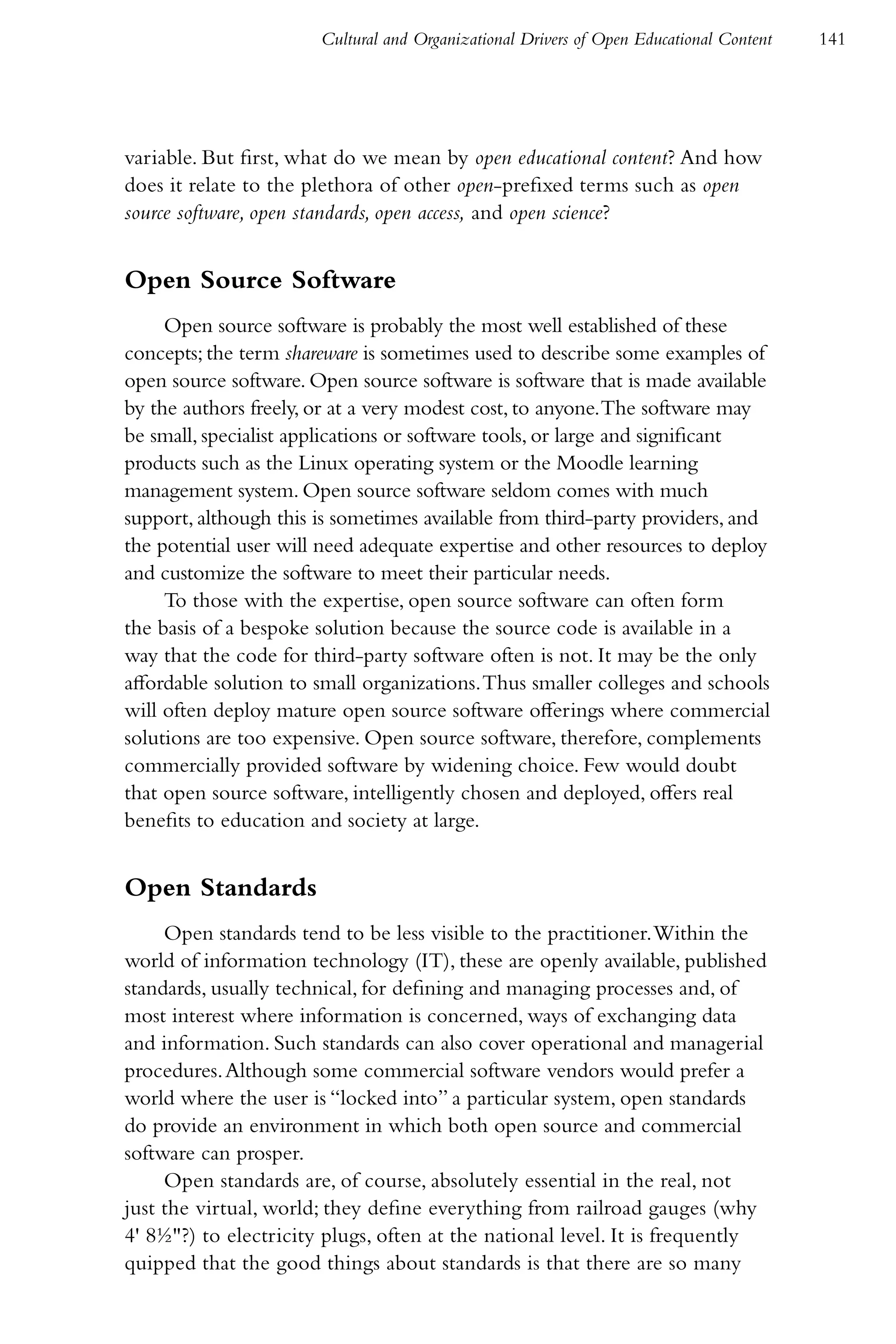 Cultural and Organizational Drivers of Open Educational Content   141




variable. But first, what do we mean by open educational content? And how
does it relate to the plethora of other open-prefixed terms such as open
source software, open standards, open access, and open science?


Open Source Software
     Open source software is probably the most well established of these
concepts; the term shareware is sometimes used to describe some examples of
open source software. Open source software is software that is made available
by the authors freely, or at a very modest cost, to anyone. The software may
be small, specialist applications or software tools, or large and significant
products such as the Linux operating system or the Moodle learning
management system. Open source software seldom comes with much
support, although this is sometimes available from third-party providers, and
the potential user will need adequate expertise and other resources to deploy
and customize the software to meet their particular needs.
     To those with the expertise, open source software can often form
the basis of a bespoke solution because the source code is available in a
way that the code for third-party software often is not. It may be the only
affordable solution to small organizations. Thus smaller colleges and schools
will often deploy mature open source software offerings where commercial
solutions are too expensive. Open source software, therefore, complements
commercially provided software by widening choice. Few would doubt
that open source software, intelligently chosen and deployed, offers real
benefits to education and society at large.


Open Standards
     Open standards tend to be less visible to the practitioner. Within the
world of information technology (IT), these are openly available, published
standards, usually technical, for defining and managing processes and, of
most interest where information is concerned, ways of exchanging data
and information. Such standards can also cover operational and managerial
procedures. Although some commercial software vendors would prefer a
world where the user is “locked into” a particular system, open standards
do provide an environment in which both open source and commercial
software can prosper.
     Open standards are, of course, absolutely essential in the real, not
just the virtual, world; they define everything from railroad gauges (why
4' 8½"?) to electricity plugs, often at the national level. It is frequently
quipped that the good things about standards is that there are so many
 