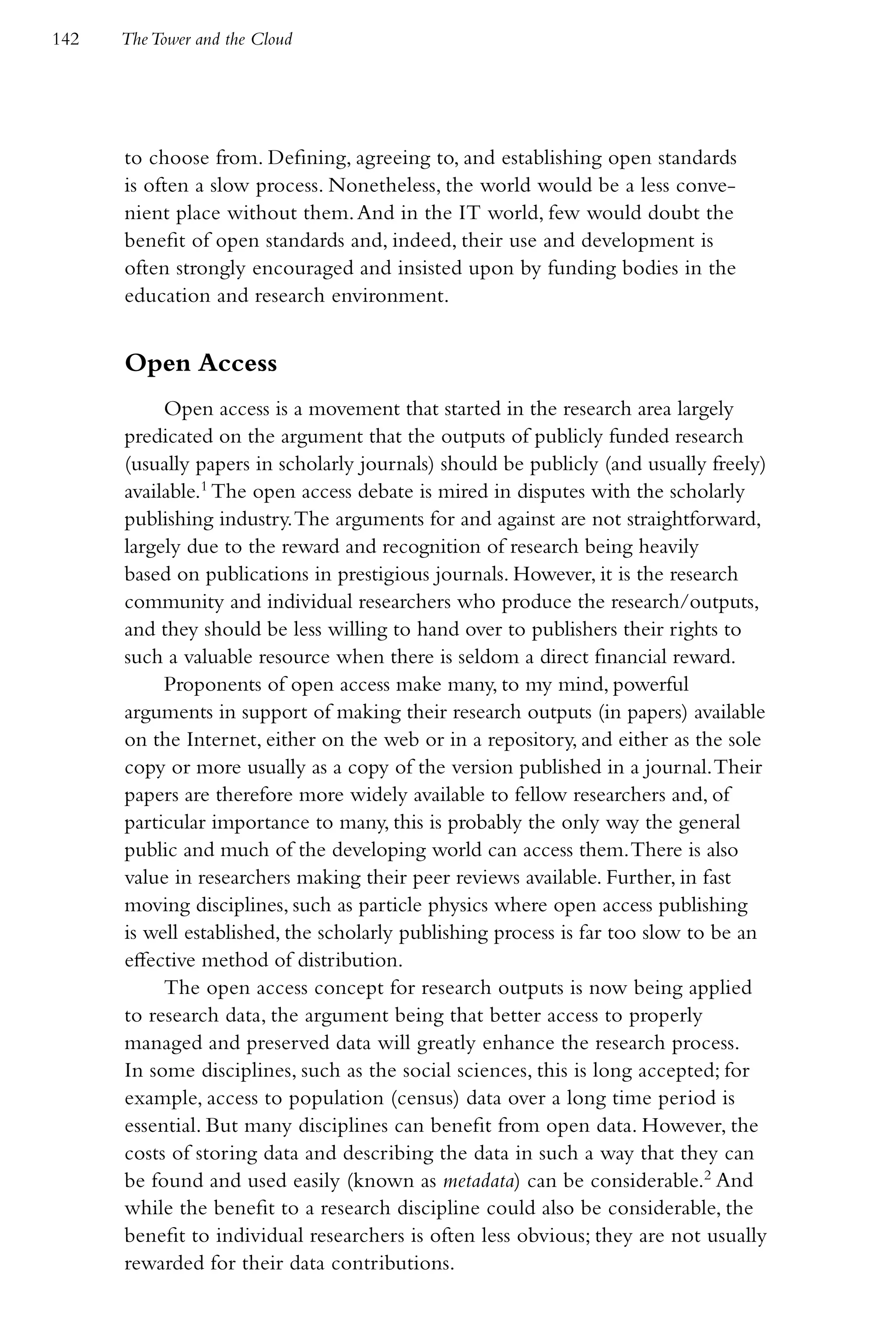 142   The Tower and the Cloud




      to choose from. Defining, agreeing to, and establishing open standards
      is often a slow process. Nonetheless, the world would be a less conve-
      nient place without them. And in the IT world, few would doubt the
      benefit of open standards and, indeed, their use and development is
      often strongly encouraged and insisted upon by funding bodies in the
      education and research environment.


      Open Access
           Open access is a movement that started in the research area largely
      predicated on the argument that the outputs of publicly funded research
      (usually papers in scholarly journals) should be publicly (and usually freely)
      available.1 The open access debate is mired in disputes with the scholarly
      publishing industry. The arguments for and against are not straightforward,
      largely due to the reward and recognition of research being heavily
      based on publications in prestigious journals. However, it is the research
      community and individual researchers who produce the research/outputs,
      and they should be less willing to hand over to publishers their rights to
      such a valuable resource when there is seldom a direct financial reward.
           Proponents of open access make many, to my mind, powerful
      arguments in support of making their research outputs (in papers) available
      on the Internet, either on the web or in a repository, and either as the sole
      copy or more usually as a copy of the version published in a journal. Their
      papers are therefore more widely available to fellow researchers and, of
      particular importance to many, this is probably the only way the general
      public and much of the developing world can access them. There is also
      value in researchers making their peer reviews available. Further, in fast
      moving disciplines, such as particle physics where open access publishing
      is well established, the scholarly publishing process is far too slow to be an
      effective method of distribution.
           The open access concept for research outputs is now being applied
      to research data, the argument being that better access to properly
      managed and preserved data will greatly enhance the research process.
      In some disciplines, such as the social sciences, this is long accepted; for
      example, access to population (census) data over a long time period is
      essential. But many disciplines can benefit from open data. However, the
      costs of storing data and describing the data in such a way that they can
      be found and used easily (known as metadata) can be considerable.2 And
      while the benefit to a research discipline could also be considerable, the
      benefit to individual researchers is often less obvious; they are not usually
      rewarded for their data contributions.
 