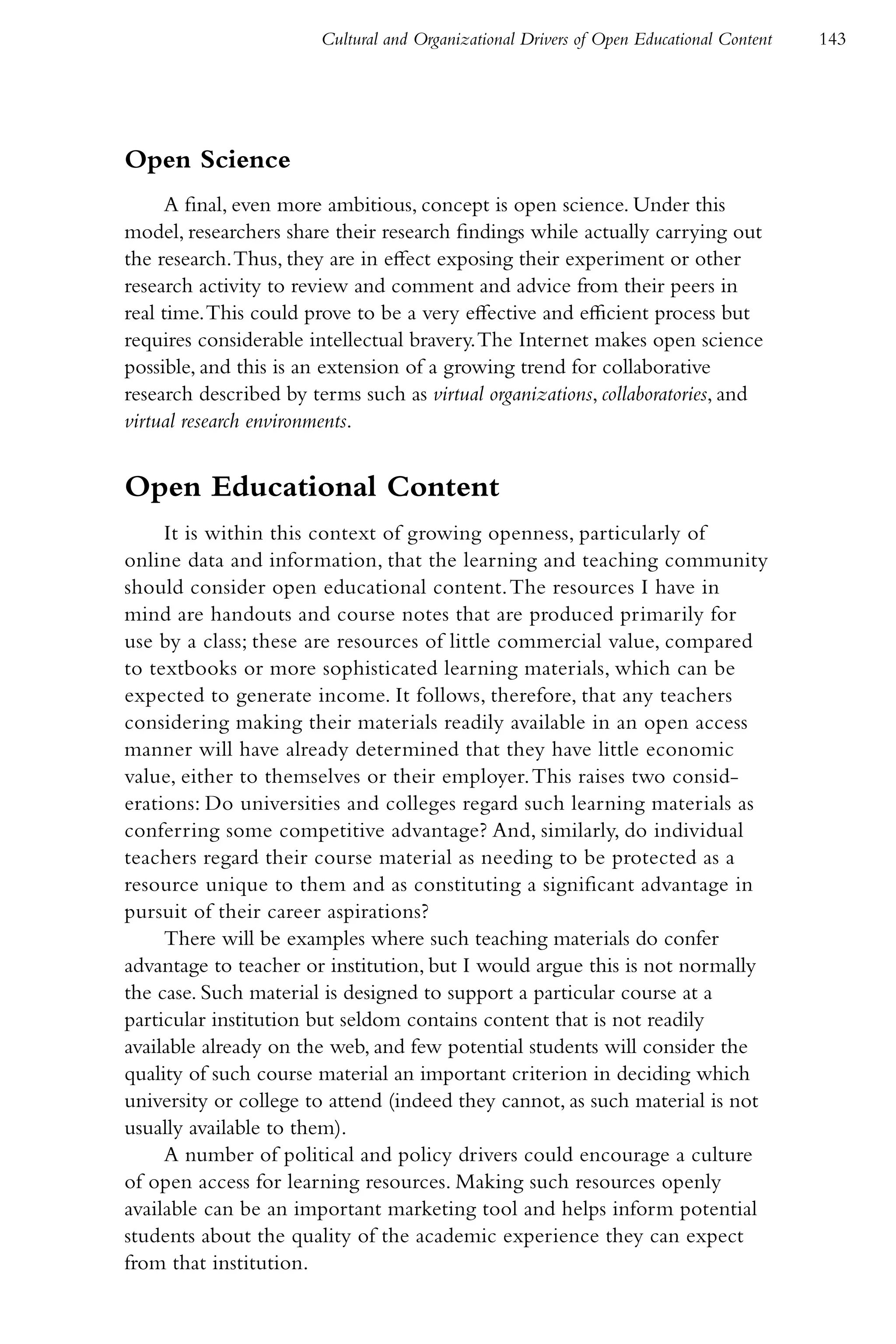 Cultural and Organizational Drivers of Open Educational Content   143




Open Science
     A final, even more ambitious, concept is open science. Under this
model, researchers share their research findings while actually carrying out
the research. Thus, they are in effect exposing their experiment or other
research activity to review and comment and advice from their peers in
real time. This could prove to be a very effective and efficient process but
requires considerable intellectual bravery. The Internet makes open science
possible, and this is an extension of a growing trend for collaborative
research described by terms such as virtual organizations, collaboratories, and
virtual research environments.


Open Educational Content
     It is within this context of growing openness, particularly of
online data and information, that the learning and teaching community
should consider open educational content. The resources I have in
mind are handouts and course notes that are produced primarily for
use by a class; these are resources of little commercial value, compared
to textbooks or more sophisticated learning materials, which can be
expected to generate income. It follows, therefore, that any teachers
considering making their materials readily available in an open access
manner will have already determined that they have little economic
value, either to themselves or their employer. This raises two consid-
erations: Do universities and colleges regard such learning materials as
conferring some competitive advantage? And, similarly, do individual
teachers regard their course material as needing to be protected as a
resource unique to them and as constituting a significant advantage in
pursuit of their career aspirations?
     There will be examples where such teaching materials do confer
advantage to teacher or institution, but I would argue this is not normally
the case. Such material is designed to support a particular course at a
particular institution but seldom contains content that is not readily
available already on the web, and few potential students will consider the
quality of such course material an important criterion in deciding which
university or college to attend (indeed they cannot, as such material is not
usually available to them).
     A number of political and policy drivers could encourage a culture
of open access for learning resources. Making such resources openly
available can be an important marketing tool and helps inform potential
students about the quality of the academic experience they can expect
from that institution.
 