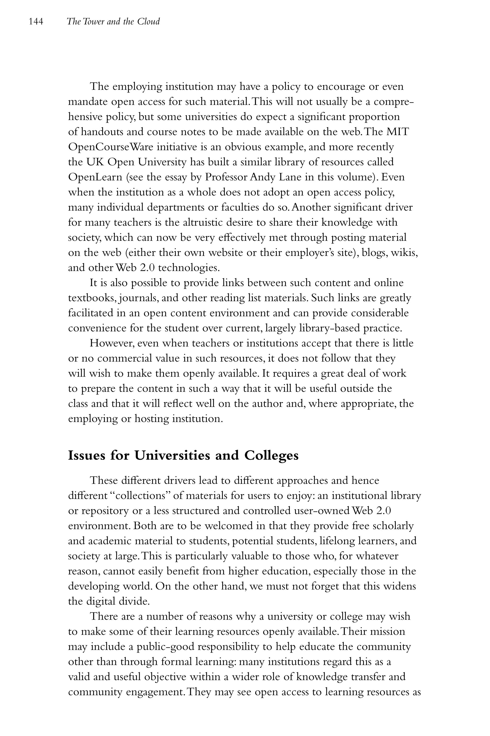 144   The Tower and the Cloud




            The employing institution may have a policy to encourage or even
      mandate open access for such material. This will not usually be a compre-
      hensive policy, but some universities do expect a significant proportion
      of handouts and course notes to be made available on the web. The MIT
      OpenCourseWare initiative is an obvious example, and more recently
      the UK Open University has built a similar library of resources called
      OpenLearn (see the essay by Professor Andy Lane in this volume). Even
      when the institution as a whole does not adopt an open access policy,
      many individual departments or faculties do so. Another significant driver
      for many teachers is the altruistic desire to share their knowledge with
      society, which can now be very effectively met through posting material
      on the web (either their own website or their employer’s site), blogs, wikis,
      and other Web 2.0 technologies.
            It is also possible to provide links between such content and online
      textbooks, journals, and other reading list materials. Such links are greatly
      facilitated in an open content environment and can provide considerable
      convenience for the student over current, largely library-based practice.
            However, even when teachers or institutions accept that there is little
      or no commercial value in such resources, it does not follow that they
      will wish to make them openly available. It requires a great deal of work
      to prepare the content in such a way that it will be useful outside the
      class and that it will reflect well on the author and, where appropriate, the
      employing or hosting institution.


      Issues for Universities and Colleges
           These different drivers lead to different approaches and hence
      different “collections” of materials for users to enjoy: an institutional library
      or repository or a less structured and controlled user-owned Web 2.0
      environment. Both are to be welcomed in that they provide free scholarly
      and academic material to students, potential students, lifelong learners, and
      society at large. This is particularly valuable to those who, for whatever
      reason, cannot easily benefit from higher education, especially those in the
      developing world. On the other hand, we must not forget that this widens
      the digital divide.
           There are a number of reasons why a university or college may wish
      to make some of their learning resources openly available. Their mission
      may include a public-good responsibility to help educate the community
      other than through formal learning: many institutions regard this as a
      valid and useful objective within a wider role of knowledge transfer and
      community engagement. They may see open access to learning resources as
 