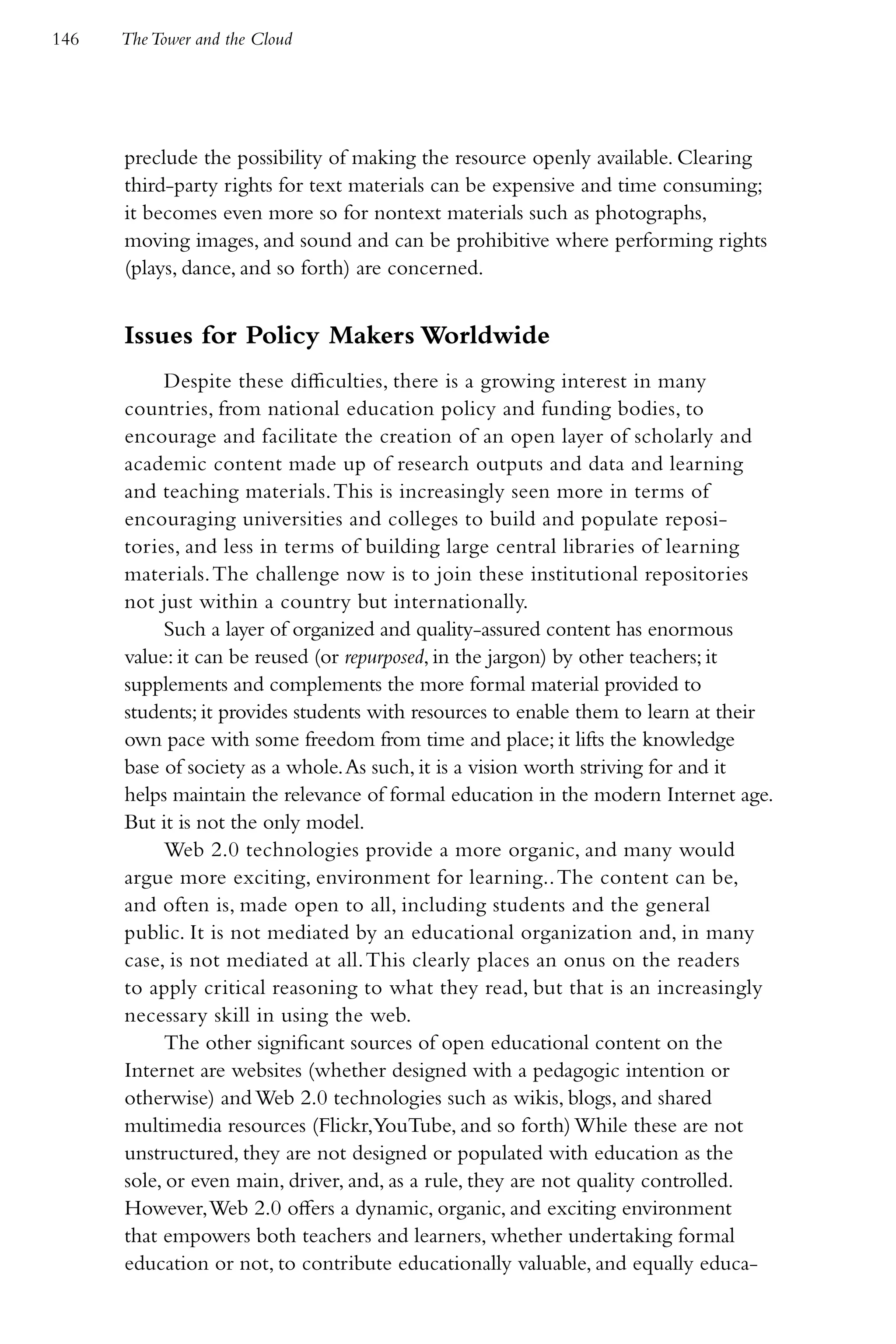 146   The Tower and the Cloud




      preclude the possibility of making the resource openly available. Clearing
      third-party rights for text materials can be expensive and time consuming;
      it becomes even more so for nontext materials such as photographs,
      moving images, and sound and can be prohibitive where performing rights
      (plays, dance, and so forth) are concerned.


      Issues for Policy Makers Worldwide
           Despite these difficulties, there is a growing interest in many
      countries, from national education policy and funding bodies, to
      encourage and facilitate the creation of an open layer of scholarly and
      academic content made up of research outputs and data and learning
      and teaching materials. This is increasingly seen more in terms of
      encouraging universities and colleges to build and populate reposi-
      tories, and less in terms of building large central libraries of learning
      materials. The challenge now is to join these institutional repositories
      not just within a country but internationally.
           Such a layer of organized and quality-assured content has enormous
      value: it can be reused (or repurposed, in the jargon) by other teachers; it
      supplements and complements the more formal material provided to
      students; it provides students with resources to enable them to learn at their
      own pace with some freedom from time and place; it lifts the knowledge
      base of society as a whole. As such, it is a vision worth striving for and it
      helps maintain the relevance of formal education in the modern Internet age.
      But it is not the only model.
           Web 2.0 technologies provide a more organic, and many would
      argue more exciting, environment for learning.. The content can be,
      and often is, made open to all, including students and the general
      public. It is not mediated by an educational organization and, in many
      case, is not mediated at all. This clearly places an onus on the readers
      to apply critical reasoning to what they read, but that is an increasingly
      necessary skill in using the web.
           The other significant sources of open educational content on the
      Internet are websites (whether designed with a pedagogic intention or
      otherwise) and Web 2.0 technologies such as wikis, blogs, and shared
      multimedia resources (Flickr,YouTube, and so forth) While these are not
      unstructured, they are not designed or populated with education as the
      sole, or even main, driver, and, as a rule, they are not quality controlled.
      However, Web 2.0 offers a dynamic, organic, and exciting environment
      that empowers both teachers and learners, whether undertaking formal
      education or not, to contribute educationally valuable, and equally educa-
 