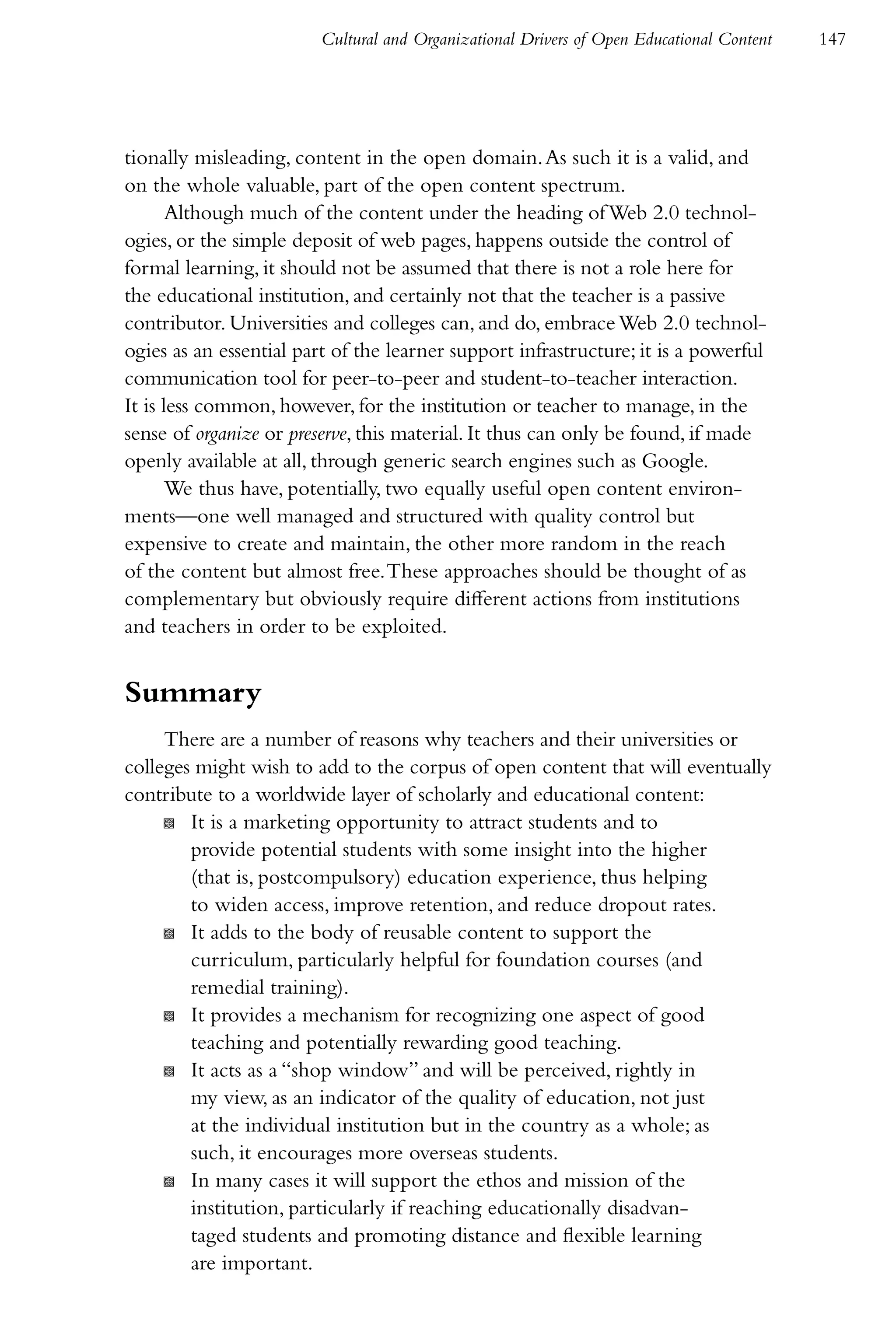Cultural and Organizational Drivers of Open Educational Content   147




tionally misleading, content in the open domain. As such it is a valid, and
on the whole valuable, part of the open content spectrum.
       Although much of the content under the heading of Web 2.0 technol-
ogies, or the simple deposit of web pages, happens outside the control of
formal learning, it should not be assumed that there is not a role here for
the educational institution, and certainly not that the teacher is a passive
contributor. Universities and colleges can, and do, embrace Web 2.0 technol-
ogies as an essential part of the learner support infrastructure; it is a powerful
communication tool for peer-to-peer and student-to-teacher interaction.
It is less common, however, for the institution or teacher to manage, in the
sense of organize or preserve, this material. It thus can only be found, if made
openly available at all, through generic search engines such as Google.
       We thus have, potentially, two equally useful open content environ-
ments—one well managed and structured with quality control but
expensive to create and maintain, the other more random in the reach
of the content but almost free. These approaches should be thought of as
complementary but obviously require different actions from institutions
and teachers in order to be exploited.


Summary
     There are a number of reasons why teachers and their universities or
colleges might wish to add to the corpus of open content that will eventually
contribute to a worldwide layer of scholarly and educational content:
     K It is a marketing opportunity to attract students and to
        provide potential students with some insight into the higher
        (that is, postcompulsory) education experience, thus helping
        to widen access, improve retention, and reduce dropout rates.
     K It adds to the body of reusable content to support the
        curriculum, particularly helpful for foundation courses (and
        remedial training).
     K It provides a mechanism for recognizing one aspect of good
        teaching and potentially rewarding good teaching.
     K It acts as a “shop window” and will be perceived, rightly in
        my view, as an indicator of the quality of education, not just
        at the individual institution but in the country as a whole; as
        such, it encourages more overseas students.
     K In many cases it will support the ethos and mission of the
        institution, particularly if reaching educationally disadvan-
        taged students and promoting distance and flexible learning
        are important.
 