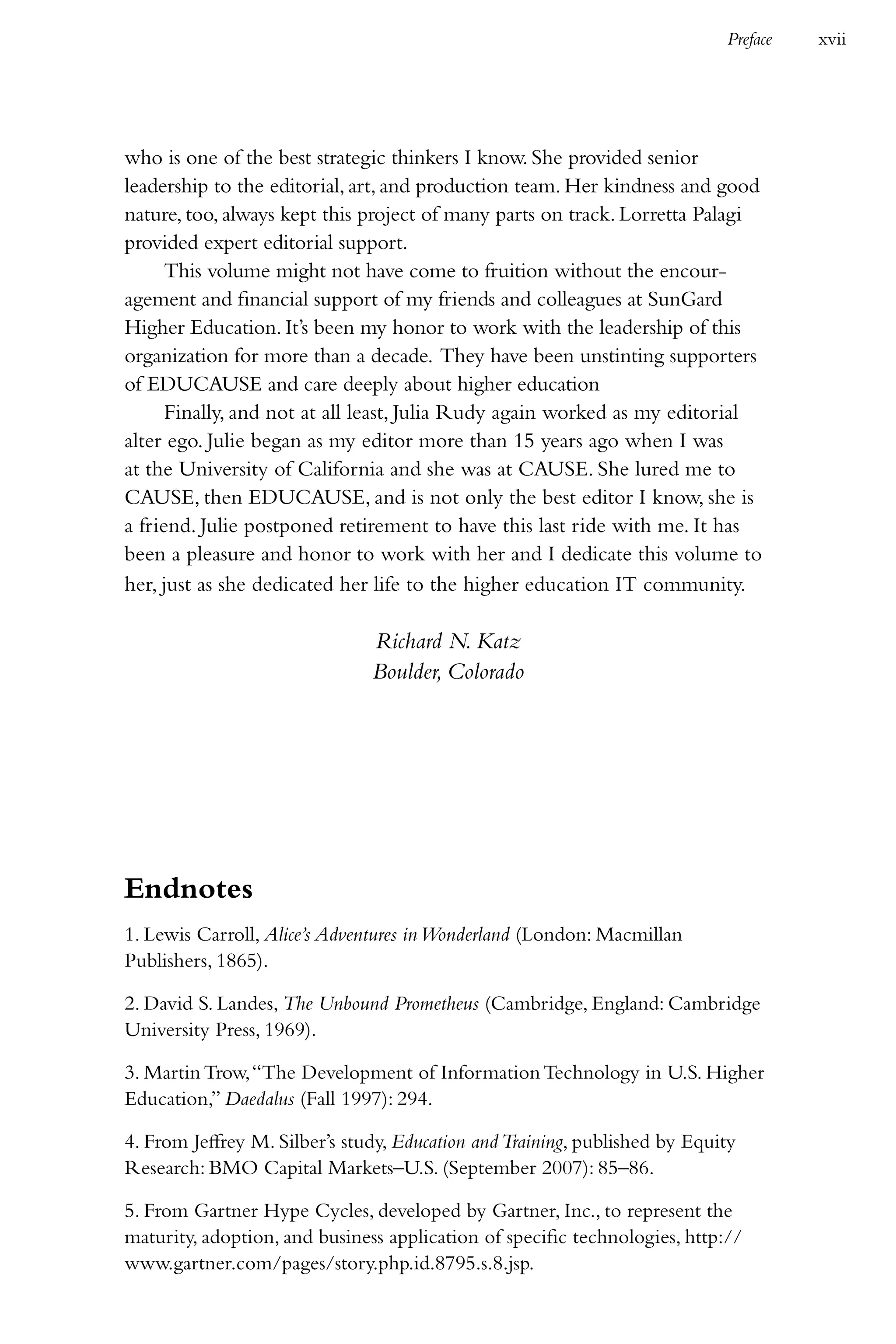 Preface   xvii




who is one of the best strategic thinkers I know. She provided senior
leadership to the editorial, art, and production team. Her kindness and good
nature, too, always kept this project of many parts on track. Lorretta Palagi
provided expert editorial support.
      This volume might not have come to fruition without the encour-
agement and financial support of my friends and colleagues at SunGard
Higher Education. It’s been my honor to work with the leadership of this
organization for more than a decade. They have been unstinting supporters
of EDUCAUSE and care deeply about higher education
      Finally, and not at all least, Julia Rudy again worked as my editorial
alter ego. Julie began as my editor more than 15 years ago when I was
at the University of California and she was at CAUSE. She lured me to
CAUSE, then EDUCAUSE, and is not only the best editor I know, she is
a friend. Julie postponed retirement to have this last ride with me. It has
been a pleasure and honor to work with her and I dedicate this volume to
her, just as she dedicated her life to the higher education IT community.

                               Richard N. Katz
                               Boulder, Colorado




Endnotes
1. Lewis Carroll, Alice’s Adventures in Wonderland (London: Macmillan
Publishers, 1865).

2. David S. Landes, The Unbound Prometheus (Cambridge, England: Cambridge
University Press, 1969).

3. Martin Trow, “The Development of Information Technology in U.S. Higher
Education,” Daedalus (Fall 1997): 294.

4. From Jeffrey M. Silber’s study, Education and Training, published by Equity
Research: BMO Capital Markets–U.S. (September 2007): 85–86.

5. From Gartner Hype Cycles, developed by Gartner, Inc., to represent the
maturity, adoption, and business application of specific technologies, http://
www.gartner.com/pages/story.php.id.8795.s.8.jsp.
 